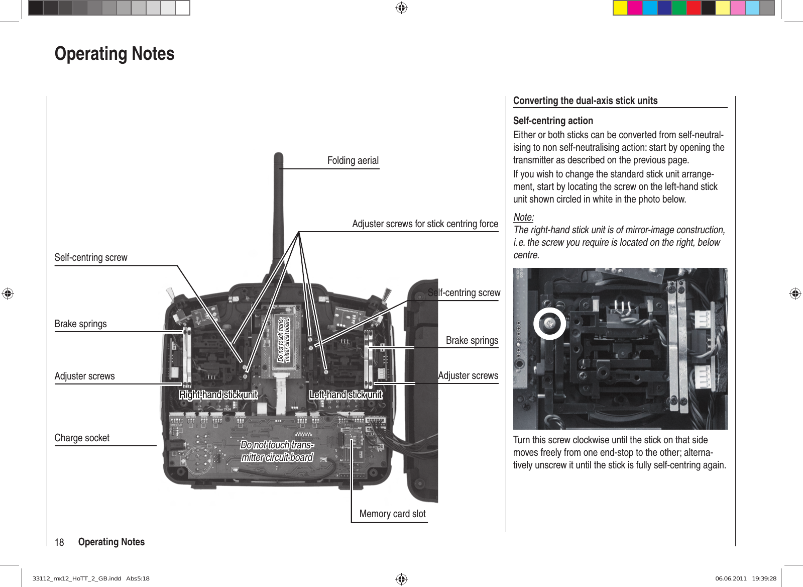 18 Operating NotesOperating NotesConverting the dual-axis stick unitsSelf-centring actionEither or both sticks can be converted from self-neutral-ising to non self-neutralising action: start by opening the transmitter as described on the previous page.If you wish to change the standard stick unit arrange-ment, start by locating the screw on the left-hand stick unit shown circled in white in the photo below. Note:The right-hand stick unit is of mirror-image construction, i. e. the screw you require is located on the right, below centre.Turn this screw clockwise until the stick on that side moves freely from one end-stop to the other; alterna-tively unscrew it until the stick is fully self-centring again.Do not touch trans-Do not touch trans-mitter circuit boardmitter circuit boardDo not touch trans-Do not touch trans-mitter circuit boardmitter circuit boardMemory card slotCharge socketLeft-hand stick unitLeft-hand stick unitBrake springsAdjuster screwsBrake springsAdjuster screwsFolding aerialSelf-centring screwRight-hand stick unitRight-hand stick unitSelf-centring screwAdjuster screws for stick centring force33112_mx12_HoTT_2_GB.indd   Abs5:1833112_mx12_HoTT_2_GB.indd   Abs5:18 06.06.2011   19:39:2806.06.2011   19:39:28