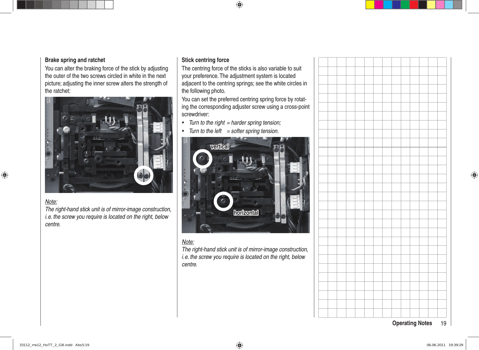 19Operating NotesStick centring forceThe centring force of the sticks is also variable to suit your preference. The adjustment system is located adjacent to the centring springs; see the white circles in the following photo.You can set the preferred centring spring force by rotat-ing the corresponding adjuster screw using a cross-point screwdriver:Turn to the right  = harder spring tension;• Turn to the left  = softer spring tension.• horizontalhorizontalverticalverticalNote:The right-hand stick unit is of mirror-image construction, i. e. the screw you require is located on the right, below centre.Brake spring and ratchetYou can alter the braking force of the stick by adjusting the outer of the two screws circled in white in the next picture; adjusting the inner screw alters the strength of the ratchet:Note:The right-hand stick unit is of mirror-image construction, i. e. the screw you require is located on the right, below centre.33112_mx12_HoTT_2_GB.indd   Abs5:1933112_mx12_HoTT_2_GB.indd   Abs5:19 06.06.2011   19:39:2906.06.2011   19:39:29