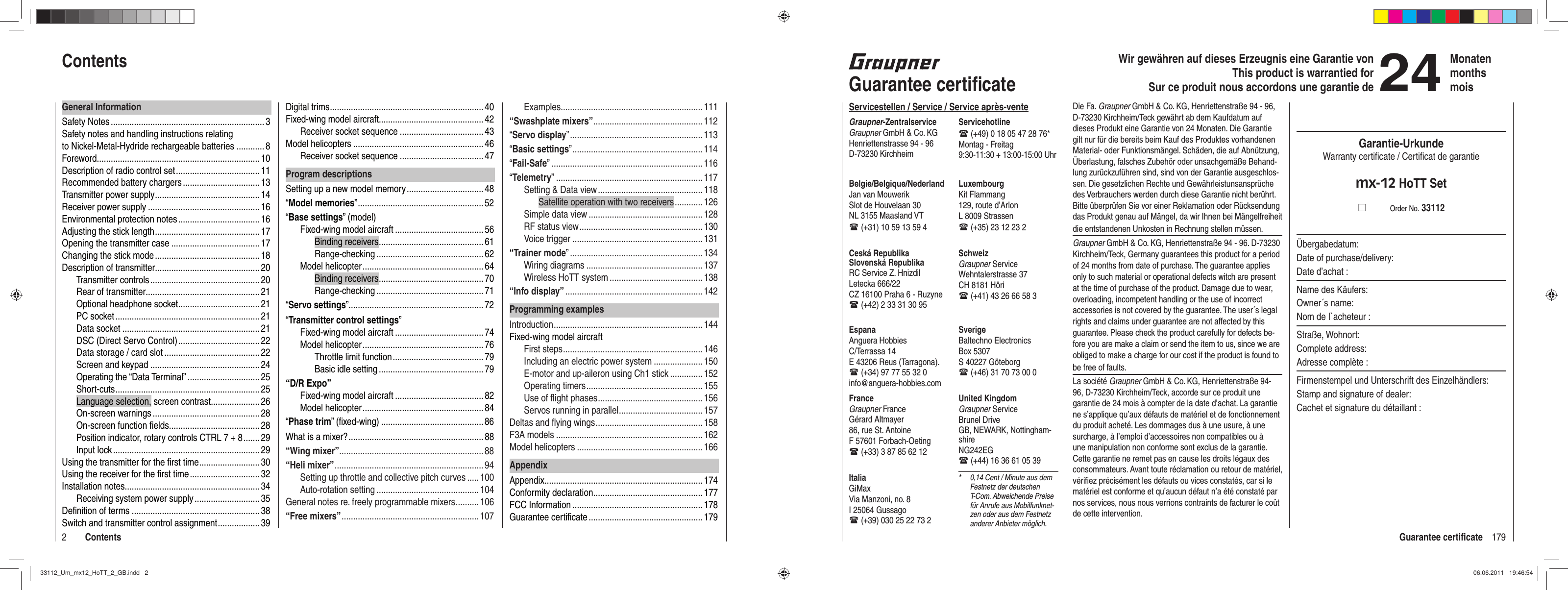 179Guarantee certiﬁ cate2ContentsWir gewähren auf dieses Erzeugnis eine Garantie von This product is warrantied forSur ce produit nous accordons une garantie de24MonatenmonthsmoisGuarantee certiﬁ cateServicestellen / Service / Service après-venteGraupner-ZentralserviceGraupner GmbH &amp; Co. KGHenriettenstrasse 94 - 96D-73230 KirchheimServicehotline (+49) 0 18 05 47 28 76*Montag - Freitag9:30-11:30 + 13:00-15:00 UhrUnited KingdomGraupner ServiceBrunel DriveGB, NEWARK, Nottingham-shireNG242EG (+44) 16 36 61 05 39SverigeBaltechno ElectronicsBox 5307S 40227 Göteborg (+46) 31 70 73 00 0SchweizGraupner ServiceWehntalerstrasse 37CH 8181 Höri (+41) 43 26 66 58 3LuxembourgKit Flammang129, route d’ArlonL 8009 Strassen (+35) 23 12 23 2FranceGraupner FranceGérard Altmayer86, rue St. AntoineF 57601 Forbach-Oeting (+33) 3 87 85 62 12EspanaAnguera Hobbies C/Terrassa 14 E 43206 Reus (Tarragona). (+34) 97 77 55 32 0 info@anguera-hobbies.comCeská RepublikaSlovenská RepublikaRC Service Z. HnizdilLetecka 666/22CZ 16100 Praha 6 - Ruzyne (+42) 2 33 31 30 95Belgie/Belgique/NederlandJan van MouwerikSlot de Houvelaan 30NL 3155 Maasland VT (+31) 10 59 13 59 4ItaliaGiMaxVia Manzoni, no. 8I 25064 Gussago (+39) 030 25 22 73 2*  0,14 Cent / Minute aus dem Festnetz der deutschen T-Com. Abweichende Preise für Anrufe aus Mobilfunknet-zen oder aus dem Festnetz anderer Anbieter möglich.Die Fa. Graupner GmbH &amp; Co. KG, Henriettenstraße 94 - 96, D-73230 Kirchheim/Teck gewährt ab dem Kaufdatum auf dieses Produkt eine Garantie von 24 Monaten. Die Garantie gilt nur für die bereits beim Kauf des Produktes vorhandenen Material- oder Funktionsmängel. Schäden, die auf Abnützung, Überlastung, falsches Zubehör oder unsachgemäße Behand-lung zurückzuführen sind, sind von der Garantie ausgeschlos-sen. Die gesetzlichen Rechte und Gewährleistunsansprüche des Verbrauchers werden durch diese Garantie nicht berührt. Bitte überprüfen Sie vor einer Reklamation oder Rücksendung das Produkt genau auf Mängel, da wir Ihnen bei Mängelfreiheit die entstandenen Unkosten in Rechnung stellen müssen.Graupner GmbH &amp; Co. KG, Henriettenstraße 94 - 96. D-73230 Kirchheim/Teck, Germany guarantees this product for a period of 24 months from date of purchase. The guarantee applies only to such material or operational defects witch are present at the time of purchase of the product. Damage due to wear, overloading, incompetent handling or the use of incorrect accessories is not covered by the guarantee. The user´s legal rights and claims under guarantee are not affected by this guarantee. Please check the product carefully for defects be-fore you are make a claim or send the item to us, since we are obliged to make a charge for our cost if the product is found to be free of faults.La société Graupner GmbH &amp; Co. KG, Henriettenstraße 94-96, D-73230 Kirchheim/Teck, accorde sur ce produit une garantie de 24 mois à compter de la date d’achat. La garantie ne s’applique qu’aux défauts de matériel et de fonctionnement du produit acheté. Les dommages dus à une usure, à une surcharge, à l’emploi d’accessoires non compatibles ou à une manipulation non conforme sont exclus de la garantie. Cette garantie ne remet pas en cause les droits légaux des consommateurs. Avant toute réclamation ou retour de matériel, vériﬁ ez précisément les défauts ou vices constatés, car si le matériel est conforme et qu’aucun défaut n’a été constaté par nos services, nous nous verrions contraints de facturer le coût de cette intervention.Garantie-UrkundeWarranty certiﬁ cate / Certiﬁ cat de garantiemx-12 HoTT Set          Order No. 33112Übergabedatum:Date of purchase/delivery:Date d’achat :Name des Käufers:Owner´s name:Nom de I`acheteur :Straße, Wohnort:Complete address:Adresse complète :Firmenstempel und Unterschrift des Einzelhändlers:Stamp and signature of dealer:Cachet et signature du détaillant :Digital trims .................................................................. 40Fixed-wing model aircraft............................................. 42Receiver socket sequence .................................... 43Model helicopters ........................................................ 46Receiver socket sequence .................................... 47Program descriptionsSetting up a new model memory .................................48“Model memories” ...................................................... 52“Base settings” (model)Fixed-wing model aircraft ...................................... 56Binding receivers ............................................. 61Range-checking ..............................................62Model helicopter .................................................... 64Binding receivers ............................................. 70Range-checking ..............................................71“Servo settings” .......................................................... 72“Transmitter control settings”Fixed-wing model aircraft ...................................... 74Model helicopter .................................................... 76Throttle limit function ....................................... 79Basic idle setting ............................................. 79“D/R Expo”Fixed-wing model aircraft ...................................... 82Model helicopter .................................................... 84“Phase trim” (ﬁ xed-wing) ............................................86What is a mixer? .......................................................... 88“Wing mixer” ..............................................................88“Heli mixer” ................................................................94Setting up throttle and collective pitch curves ..... 100Auto-rotation setting ............................................ 104General notes re. freely programmable mixers .......... 106“Free mixers” ...........................................................107General InformationSafety Notes .................................................................. 3Safety notes and handling instructions relating to Nickel-Metal-Hydride rechargeable batteries ............ 8Foreword ......................................................................10Description of radio control set .................................... 11Recommended battery chargers ................................. 13Transmitter power supply ............................................. 14Receiver power supply ................................................ 16Environmental protection notes ................................... 16Adjusting the stick length ............................................. 17Opening the transmitter case ...................................... 17Changing the stick mode ............................................. 18Description of transmitter............................................. 20Transmitter controls ............................................... 20Rear of transmitter ................................................. 21Optional headphone socket ................................... 21PC socket .............................................................. 21Data socket ...........................................................21DSC (Direct Servo Control) ................................... 22Data storage / card slot ......................................... 22Screen and keypad ...............................................24Operating the “Data Terminal” ............................... 25Shor t-cuts ..............................................................25Language selection, screen contrast ..................... 26On-screen warnings .............................................. 28On-screen function ﬁ elds....................................... 28Position indicator, rotary controls CTRL 7 + 8 ....... 29Input lock ............................................................... 29Using the transmitter for the ﬁ rst time .......................... 30Using the receiver for the ﬁ rst time .............................. 32Installation notes .......................................................... 34Receiving system power supply ............................ 35Deﬁ nition of terms .......................................................38Switch and transmitter control assignment .................. 39ContentsExamples............................................................. 111“Swashplate mixers” ...............................................112“Servo display” ......................................................... 113“Basic settings” ........................................................ 114“Fail-Safe” ................................................................. 116“Telemetry” ............................................................... 117Setting &amp; Data view ............................................. 118Satellite operation with two receivers ............ 126Simple data view ................................................. 128RF status view ..................................................... 130Voice trigger ........................................................131“Trainer mode” .........................................................134Wiring diagrams ..................................................137Wireless HoTT system ........................................ 138“Info display” ........................................................... 142Programming examplesIntroduction ................................................................ 144Fixed-wing model aircraftFirst steps ............................................................ 146Including an electric power system .....................150E-motor and up-aileron using Ch1 stick .............. 152Operating timers .................................................. 155Use of ﬂ ight phases ............................................. 156Servos running in parallel .................................... 157Deltas and ﬂ ying wings .............................................. 158F3A models ...............................................................162Model helicopters ...................................................... 166AppendixAppendix .................................................................... 174Conformity declaration ............................................... 177FCC Information ........................................................ 178Guarantee certiﬁ cate ................................................. 17933112_Um_mx12_HoTT_2_GB.indd   233112_Um_mx12_HoTT_2_GB.indd   2 06.06.2011   19:46:5406.06.2011   19:46:54