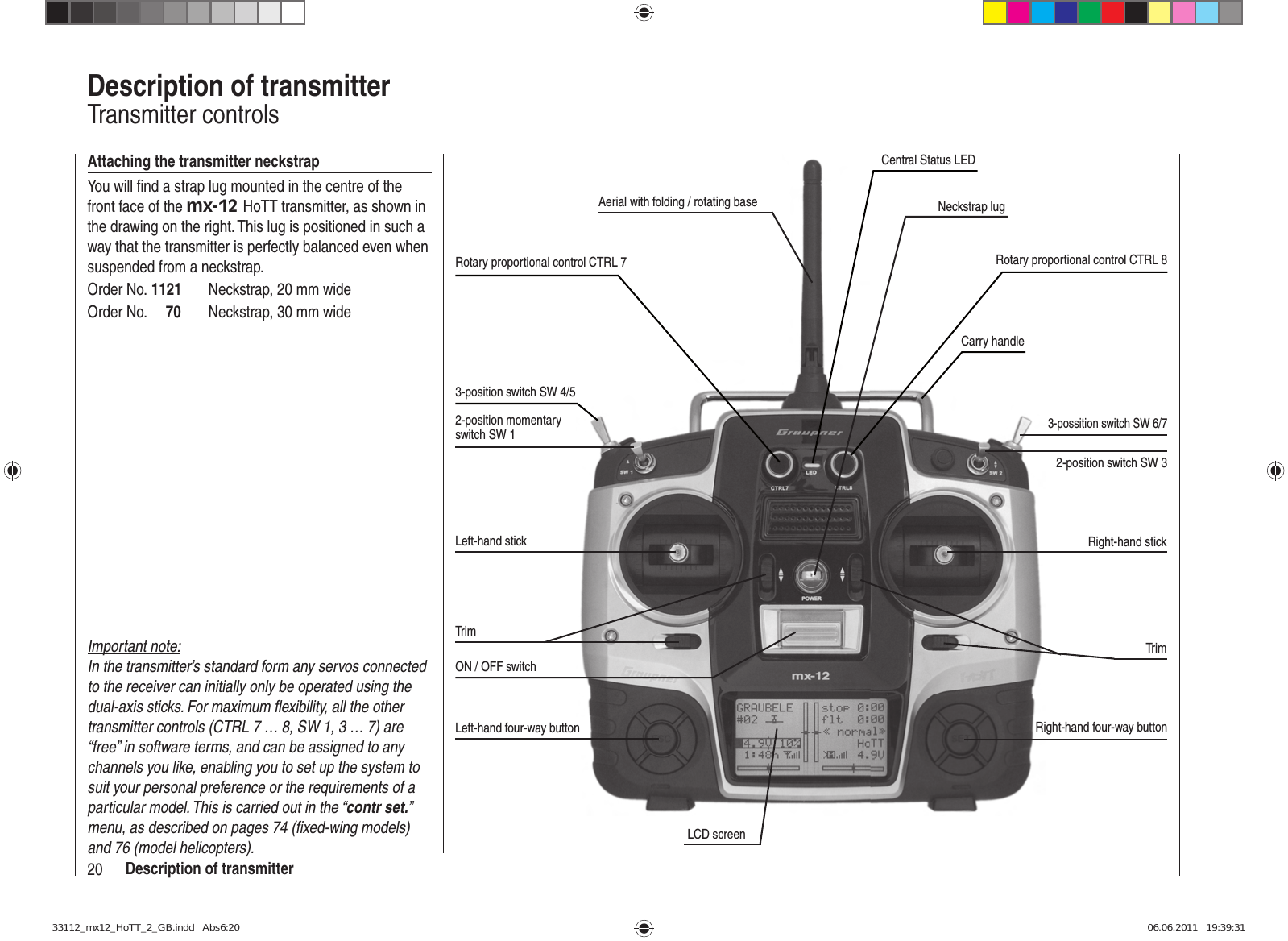 20 Description of transmitterDescription of transmitterTransmitter controlsAerial with folding / rotating baseRotary proportional control CTRL 73-position switch SW 4/52-position momentary switch SW 1Left-hand stickTrimON / OFF switchLeft-hand four-way buttonLCD screenRight-hand four-way buttonTrimRight-hand stick2-position switch SW 3Carry handleNeckstrap lugAttaching the transmitter neckstrapYou will ﬁ nd a strap lug mounted in the centre of the front face of the mx-12 HoTT transmitter, as shown in the drawing on the right. This lug is positioned in such a way that the transmitter is perfectly balanced even when suspended from a neckstrap.Order No. 1121  Neckstrap, 20 mm wideOrder No.     70  Neckstrap, 30 mm wide3-possition switch SW 6/7Rotary proportional control CTRL 8Important note:In the transmitter’s standard form any servos connected to the receiver can initially only be operated using the dual-axis sticks. For maximum ﬂ exibility, all the other transmitter controls (CTRL 7 … 8, SW 1, 3 … 7) are “free” in software terms, and can be assigned to any channels you like, enabling you to set up the system to suit your personal preference or the requirements of a particular model. This is carried out in the “contr set.” menu, as described on pages 74 (ﬁ xed-wing models) and 76 (model helicopters).Central Status LED33112_mx12_HoTT_2_GB.indd   Abs6:2033112_mx12_HoTT_2_GB.indd   Abs6:20 06.06.2011   19:39:3106.06.2011   19:39:31