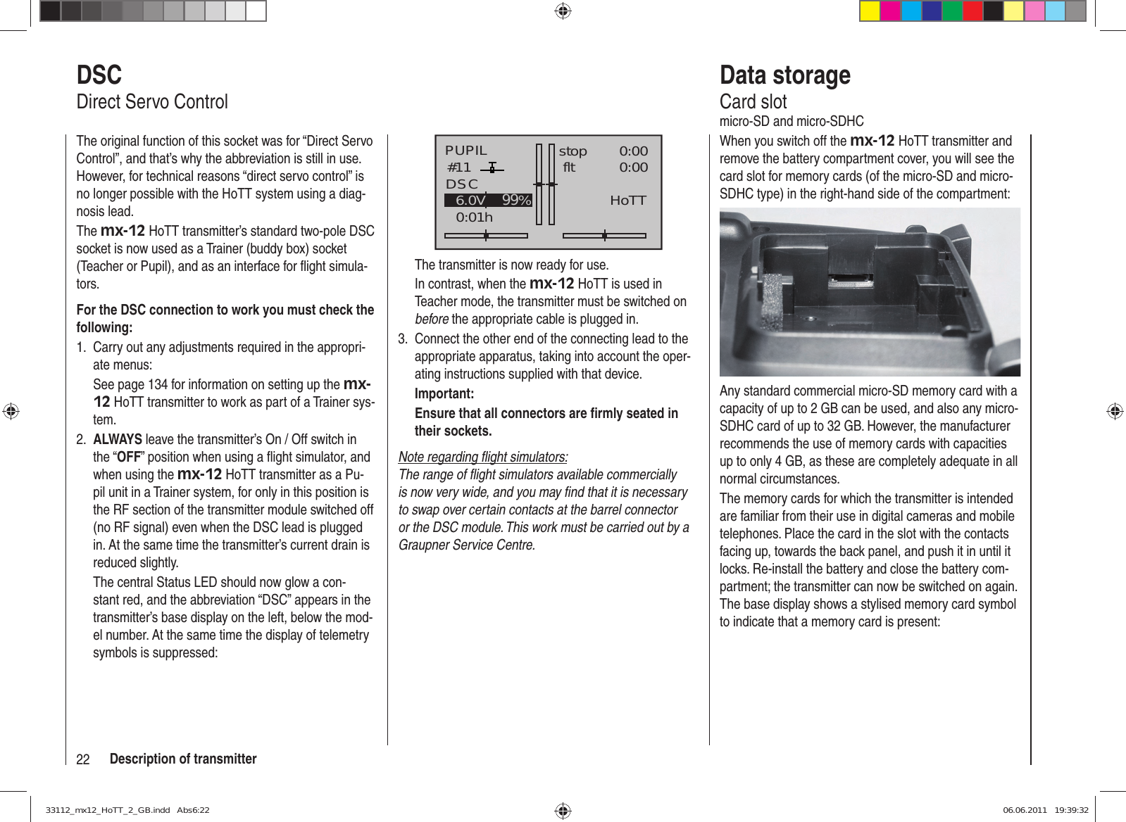 22 Description of transmitterPUPIL#110:01hstop flt«normal   »DSC0:000:006.0V 0.0V99%HoTTThe transmitter is now ready for use.In contrast, when the mx-12 HoTT is used in Teacher mode, the transmitter must be switched on before the appropriate cable is plugged in.Connect the other end of the connecting lead to the 3. appropriate apparatus, taking into account the oper-ating instructions supplied with that device.Important:Ensure that all connectors are ﬁ rmly seated in their sockets.Note regarding ﬂ ight simulators:The range of ﬂ ight simulators available commercially is now very wide, and you may ﬁ nd that it is necessary to swap over certain contacts at the barrel connector or the DSC module. This work must be carried out by a Graupner Service Centre.DSCDirect Servo ControlThe original function of this socket was for “Direct Servo Control”, and that’s why the abbreviation is still in use. However, for technical reasons “direct servo control” is no longer possible with the HoTT system using a diag-nosis lead.The mx-12 HoTT transmitter’s standard two-pole DSC socket is now used as a Trainer (buddy box) socket (Teacher or Pupil), and as an interface for ﬂ ight simula-tors.For the DSC connection to work you must check the following:Carry out any adjustments required in the appropri-1. ate menus:See page 134 for information on setting up the mx-12 HoTT transmitter to work as part of a Trainer sys-tem.ALWAYS2.   leave the transmitter’s On / Off switch in the “OFF” position when using a ﬂ ight simulator, and when using the mx-12 HoTT transmitter as a Pu-pil unit in a Trainer system, for only in this position is the RF section of the transmitter module switched off (no RF signal) even when the DSC lead is plugged in. At the same time the transmitter’s current drain is reduced slightly.The central Status LED should now glow a con-stant red, and the abbreviation “DSC” appears in the transmitter’s base display on the left, below the mod-el number. At the same time the display of telemetry symbols is suppressed:Data storageCard slotmicro-SD and micro-SDHCWhen you switch off the mx-12 HoTT transmitter and remove the battery compartment cover, you will see the card slot for memory cards (of the micro-SD and micro-SDHC type) in the right-hand side of the compartment:Any standard commercial micro-SD memory card with a capacity of up to 2 GB can be used, and also any micro-SDHC card of up to 32 GB. However, the manufacturer recommends the use of memory cards with capacities up to only 4 GB, as these are completely adequate in all normal circumstances.The memory cards for which the transmitter is intended are familiar from their use in digital cameras and mobile telephones. Place the card in the slot with the contacts facing up, towards the back panel, and push it in until it locks. Re-install the battery and close the battery com-partment; the transmitter can now be switched on again. The base display shows a stylised memory card symbol to indicate that a memory card is present:33112_mx12_HoTT_2_GB.indd   Abs6:2233112_mx12_HoTT_2_GB.indd   Abs6:22 06.06.2011   19:39:3206.06.2011   19:39:32