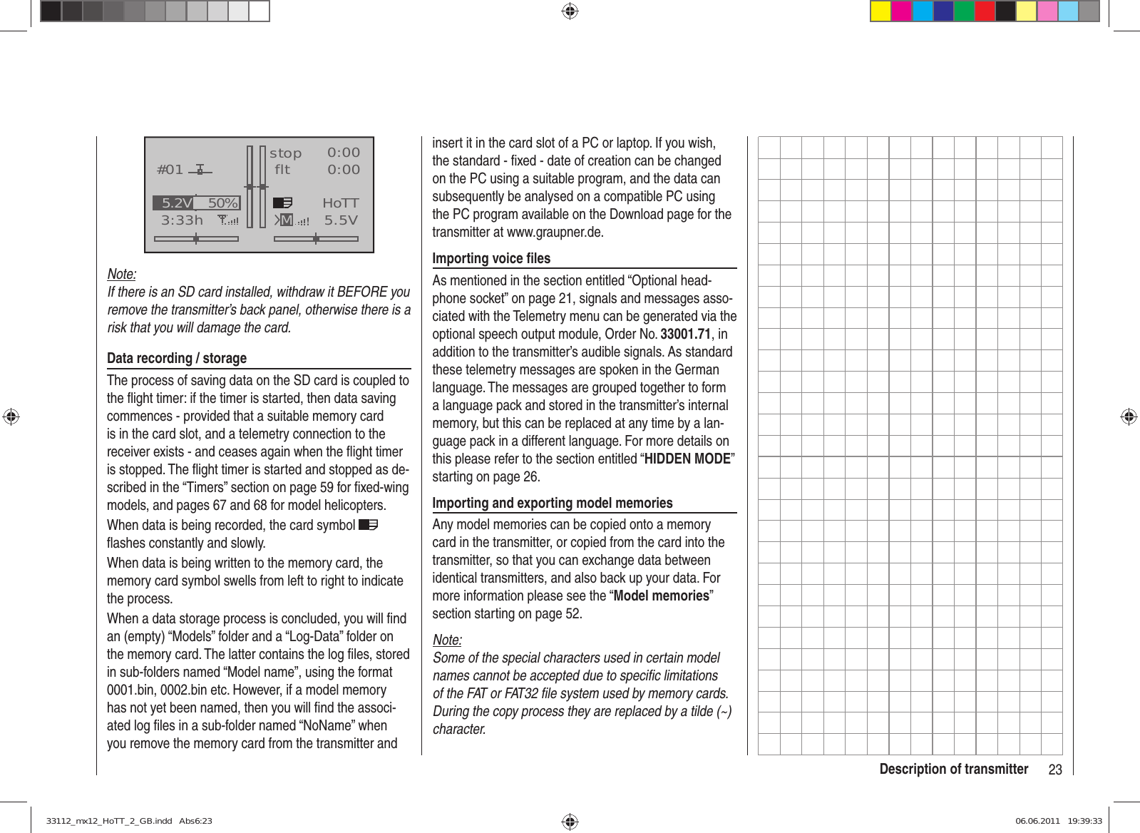 23Description of transmitterGRAUBELE#013:33hstop flt«normal   »K780:000:005.5V50%5.2V HoTTMNote:If there is an SD card installed, withdraw it BEFORE you remove the transmitter’s back panel, otherwise there is a risk that you will damage the card.Data recording / storageThe process of saving data on the SD card is coupled to the ﬂ ight timer: if the timer is started, then data saving commences - provided that a suitable memory card is in the card slot, and a telemetry connection to the receiver exists - and ceases again when the ﬂ ight timer is stopped. The ﬂ ight timer is started and stopped as de-scribed in the “Timers” section on page 59 for ﬁ xed-wing models, and pages 67 and 68 for model helicopters.When data is being recorded, the card symbol   ﬂ ashes constantly and slowly.When data is being written to the memory card, the memory card symbol swells from left to right to indicate the process.When a data storage process is concluded, you will ﬁ nd an (empty) “Models” folder and a “Log-Data” folder on the memory card. The latter contains the log ﬁ les, stored in sub-folders named “Model name”, using the format 0001.bin, 0002.bin etc. However, if a model memory has not yet been named, then you will ﬁ nd the associ-ated log ﬁ les in a sub-folder named “NoName” when you remove the memory card from the transmitter and insert it in the card slot of a PC or laptop. If you wish, the standard - ﬁ xed - date of creation can be changed on the PC using a suitable program, and the data can subsequently be analysed on a compatible PC using the PC program available on the Download page for the transmitter at www.graupner.de.Importing voice ﬁ lesAs mentioned in the section entitled “Optional head-phone socket” on page 21, signals and messages asso-ciated with the Telemetry menu can be generated via the optional speech output module, Order No. 33001.71, in addition to the transmitter’s audible signals. As standard these telemetry messages are spoken in the German language. The messages are grouped together to form a language pack and stored in the transmitter’s internal memory, but this can be replaced at any time by a lan-guage pack in a different language. For more details on this please refer to the section entitled “HIDDEN MODE” starting on page 26.Importing and exporting model memoriesAny model memories can be copied onto a memory card in the transmitter, or copied from the card into the transmitter, so that you can exchange data between identical transmitters, and also back up your data. For more information please see the “Model memories” section starting on page 52.Note:Some of the special characters used in certain model names cannot be accepted due to speciﬁ c limitations of the FAT or FAT32 ﬁ le system used by memory cards. During the copy process they are replaced by a tilde (~) character.33112_mx12_HoTT_2_GB.indd   Abs6:2333112_mx12_HoTT_2_GB.indd   Abs6:23 06.06.2011   19:39:3306.06.2011   19:39:33
