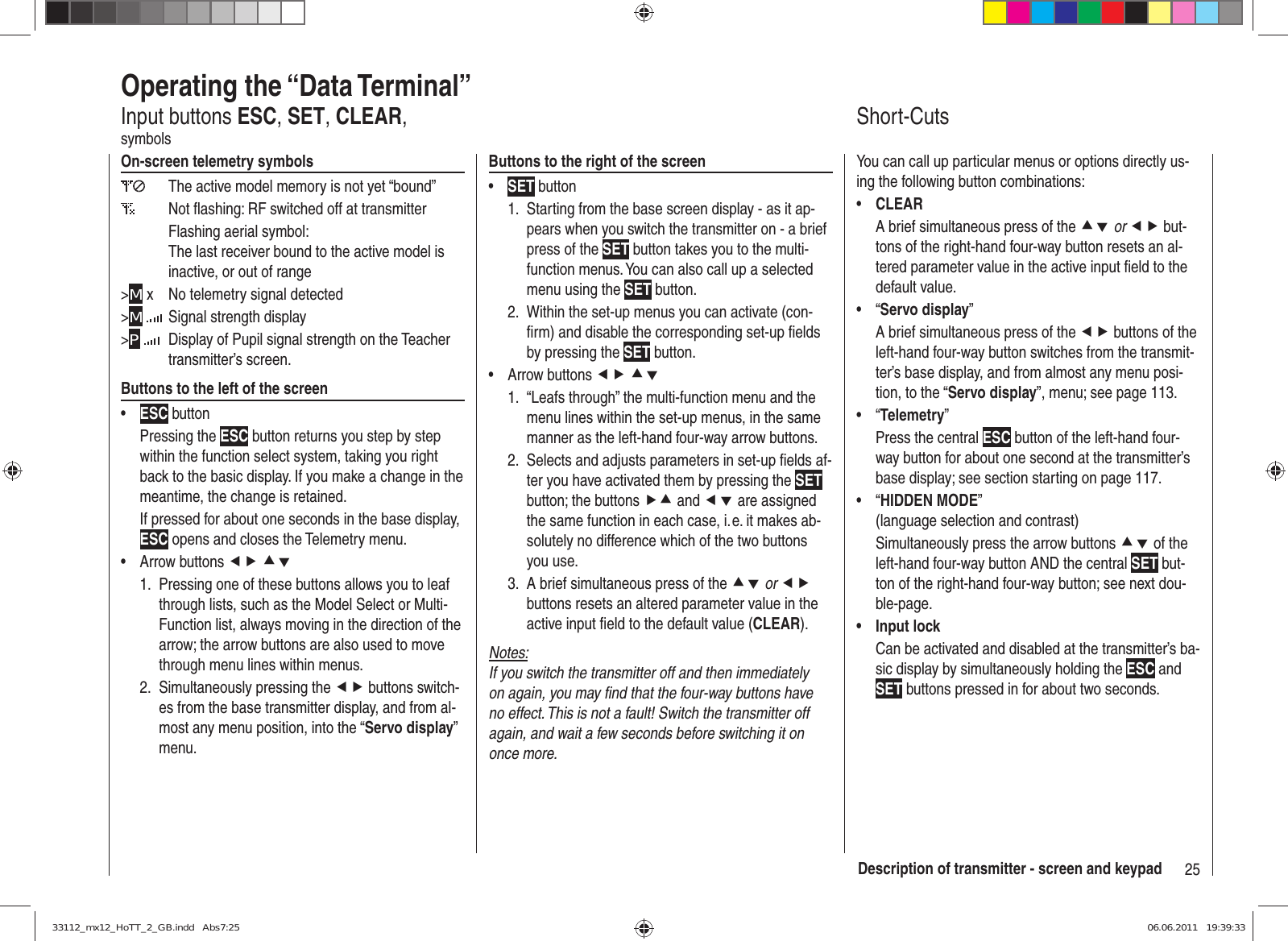 25Description of transmitter - screen and keypadOperating the “Data Terminal”Input buttons ESC, SET, CLEAR, symbolsOn-screen telemetry symbols  The active model memory is not yet “bound”   Not ﬂ ashing: RF switched off at transmitterFlashing aerial symbol:The last receiver bound to the active model is inactive, or out of range&gt;M x  No telemetry signal detected&gt;M   Signal strength display&gt;P   Display of Pupil signal strength on the Teacher transmitter’s screen.Buttons to the left of the screenESC•  button Pressing the ESC button returns you step by step within the function select system, taking you right back to the basic display. If you make a change in the meantime, the change is retained.If pressed for about one seconds in the base display, ESC opens and closes the Telemetry menu.Arrow buttons •  ef cdPressing one of these buttons allows you to leaf 1. through lists, such as the Model Select or Multi-Function list, always moving in the direction of the arrow; the arrow buttons are also used to move through menu lines within menus.Simultaneously pressing the 2.  ef buttons switch-es from the base transmitter display, and from al-most any menu position, into the “Servo display” menu.Buttons to the right of the screenSET•  buttonStarting from the base screen display - as it ap-1. pears when you switch the transmitter on - a brief press of the SET button takes you to the multi-function menus. You can also call up a selected menu using the SET button.Within the set-up menus you can activate (con-2. ﬁ rm) and disable the corresponding set-up ﬁ elds by pressing the SET button.Arrow buttons •  ef cd1.  “Leafs through” the multi-function menu and the menu lines within the set-up menus, in the same manner as the left-hand four-way arrow buttons.2.  Selects and adjusts parameters in set-up ﬁ elds af-ter you have activated them by pressing the SET button; the buttons fc and ed are assigned the same function in each case, i. e. it makes ab-solutely no difference which of the two buttons you use.3.  A brief simultaneous press of the cd or ef buttons resets an altered parameter value in the active input ﬁ eld to the default value (CLEAR).Notes:If you switch the transmitter off and then immediately on again, you may ﬁ nd that the four-way buttons have no effect. This is not a fault! Switch the transmitter off again, and wait a few seconds before switching it on once more.Short-CutsYou can call up particular menus or options directly us-ing the following button combinations:CLEAR• A brief simultaneous press of the cd or ef but-tons of the right-hand four-way button resets an al-tered parameter value in the active input ﬁ eld to the default value.“•  Servo display”A brief simultaneous press of the ef buttons of the left-hand four-way button switches from the transmit-ter’s base display, and from almost any menu posi-tion, to the “Servo display”, menu; see page 113.“•  Telemetry”Press the central ESC button of the left-hand four-way button for about one second at the transmitter’s base display; see section starting on page 117.“•  HIDDEN MODE” (language selection and contrast)Simultaneously press the arrow buttons cd of the left-hand four-way button AND the central SET but-ton of the right-hand four-way button; see next dou-ble-page.Input lock• Can be activated and disabled at the transmitter’s ba-sic display by simultaneously holding the ESC and SET buttons pressed in for about two seconds.33112_mx12_HoTT_2_GB.indd   Abs7:2533112_mx12_HoTT_2_GB.indd   Abs7:25 06.06.2011   19:39:3306.06.2011   19:39:33