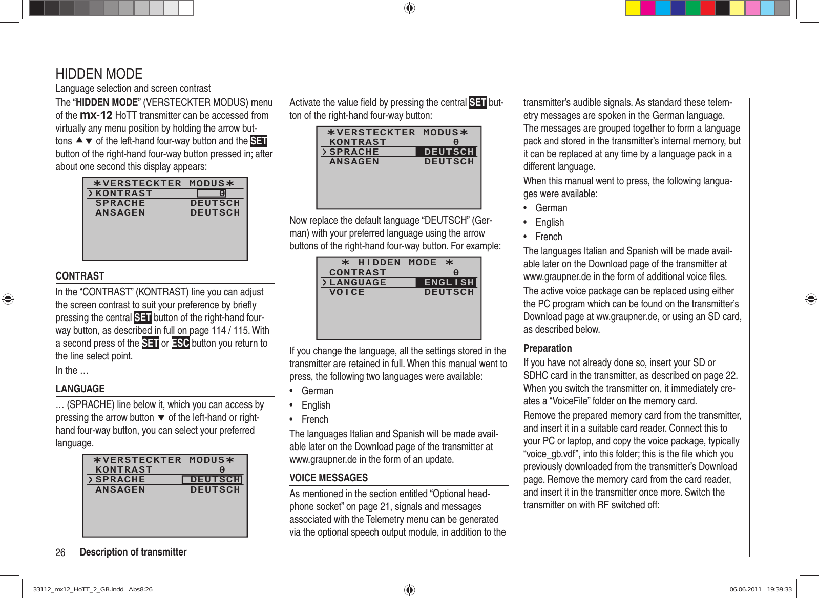 26 Description of transmitterThe “HIDDEN MODE” (VERSTECKTER MODUS) menu of the mx-12 HoTT transmitter can be accessed from virtually any menu position by holding the arrow but-tons cd of the left-hand four-way button and the SET button of the right-hand four-way button pressed in; after about one second this display appears: ¿VERSTECKTER MODUS¿KONTRASTSPRACHE0DEUTSCHANSAGEN DEUTSCHCONTRASTIn the “CONTRAST” (KONTRAST) line you can adjust the screen contrast to suit your preference by brieﬂ y pressing the central SET button of the right-hand four-way button, as described in full on page 114 / 115. With a second press of the SET or ESC button you return to the line select point.In the …LANGUAGE … (SPRACHE) line below it, which you can access by pressing the arrow button d of the left-hand or right-hand four-way button, you can select your preferred language. ¿VERSTECKTER MODUS¿KONTRASTSPRACHE0DEUTSCHANSAGEN DEUTSCHHIDDEN MODELanguage selection and screen contrastActivate the value ﬁ eld by pressing the central SET but-ton of the right-hand four-way button:¿VERSTECKTER MODUS¿KONTRASTSPRACHE0ANSAGEN DEUTSCHDEUTSCHNow replace the default language “DEUTSCH” (Ger-man) with your preferred language using the arrow buttons of the right-hand four-way button. For example:¿ HIDDEN MODE ¿CONTRASTLANGUAGE0VOICE DEUTSCHENGLISHIf you change the language, all the settings stored in the transmitter are retained in full. When this manual went to press, the following two languages were available:German• English• French• The languages Italian and Spanish will be made avail-able later on the Download page of the transmitter at www.graupner.de in the form of an update.VOICE MESSAGESAs mentioned in the section entitled “Optional head-phone socket” on page 21, signals and messages associated with the Telemetry menu can be generated via the optional speech output module, in addition to the transmitter’s audible signals. As standard these telem-etry messages are spoken in the German language. The messages are grouped together to form a language pack and stored in the transmitter’s internal memory, but it can be replaced at any time by a language pack in a different language.When this manual went to press, the following langua-ges were available:German• English• French• The languages Italian and Spanish will be made avail-able later on the Download page of the transmitter at www.graupner.de in the form of additional voice ﬁ les.The active voice package can be replaced using either the PC program which can be found on the transmitter’s Download page at ww.graupner.de, or using an SD card, as described below.PreparationIf you have not already done so, insert your SD or SDHC card in the transmitter, as described on page 22. When you switch the transmitter on, it immediately cre-ates a “VoiceFile” folder on the memory card.Remove the prepared memory card from the transmitter, and insert it in a suitable card reader. Connect this to your PC or laptop, and copy the voice package, typically “voice_gb.vdf”, into this folder; this is the ﬁ le which you previously downloaded from the transmitter’s Download page. Remove the memory card from the card reader, and insert it in the transmitter once more. Switch the transmitter on with RF switched off:33112_mx12_HoTT_2_GB.indd   Abs8:2633112_mx12_HoTT_2_GB.indd   Abs8:26 06.06.2011   19:39:3306.06.2011   19:39:33