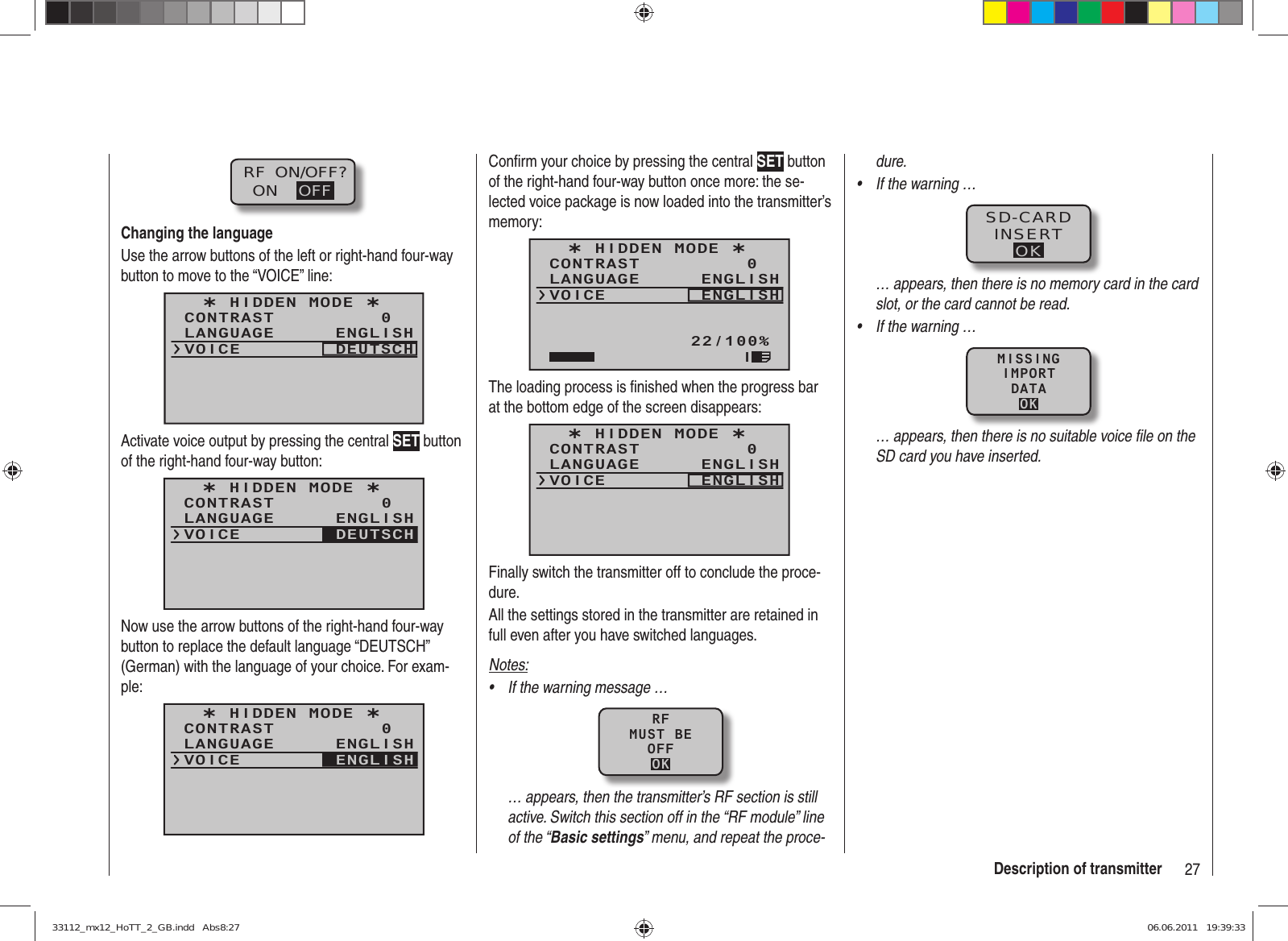 27Description of transmitterRF  ON/OFF?ON OFFChanging the languageUse the arrow buttons of the left or right-hand four-way button to move to the “VOICE” line:¿ HIDDEN MODE ¿CONTRASTLANGUAGE0ENGLISHVOICE DEUTSCHActivate voice output by pressing the central SET button of the right-hand four-way button:¿ HIDDEN MODE ¿CONTRASTLANGUAGE0ENGLISHVOICE DEUTSCHNow use the arrow buttons of the right-hand four-way button to replace the default language “DEUTSCH” (German) with the language of your choice. For exam-ple:¿ HIDDEN MODE ¿CONTRASTLANGUAGE0ENGLISHVOICE ENGLISHConﬁ rm your choice by pressing the central SET button of the right-hand four-way button once more: the se-lected voice package is now loaded into the transmitter’s memory:¿ HIDDEN MODE ¿CONTRASTLANGUAGE0ENGLISHVOICE ENGLISH22/100%IThe loading process is ﬁ nished when the progress bar at the bottom edge of the screen disappears:¿ HIDDEN MODE ¿CONTRASTLANGUAGE0ENGLISHVOICE ENGLISHFinally switch the transmitter off to conclude the proce-dure.All the settings stored in the transmitter are retained in full even after you have switched languages.Notes:If the warning message …• RFMUST BEOFFOK… appears, then the transmitter’s RF section is still active. Switch this section off in the “RF module” line of the “Basic settings” menu, and repeat the proce-dure.If the warning …• SD-CARDINSERTOK… appears, then there is no memory card in the card slot, or the card cannot be read.If the warning …• MISSINGIMPORTDATAOK… appears, then there is no suitable voice ﬁ le on the SD card you have inserted.33112_mx12_HoTT_2_GB.indd   Abs8:2733112_mx12_HoTT_2_GB.indd   Abs8:27 06.06.2011   19:39:3306.06.2011   19:39:33