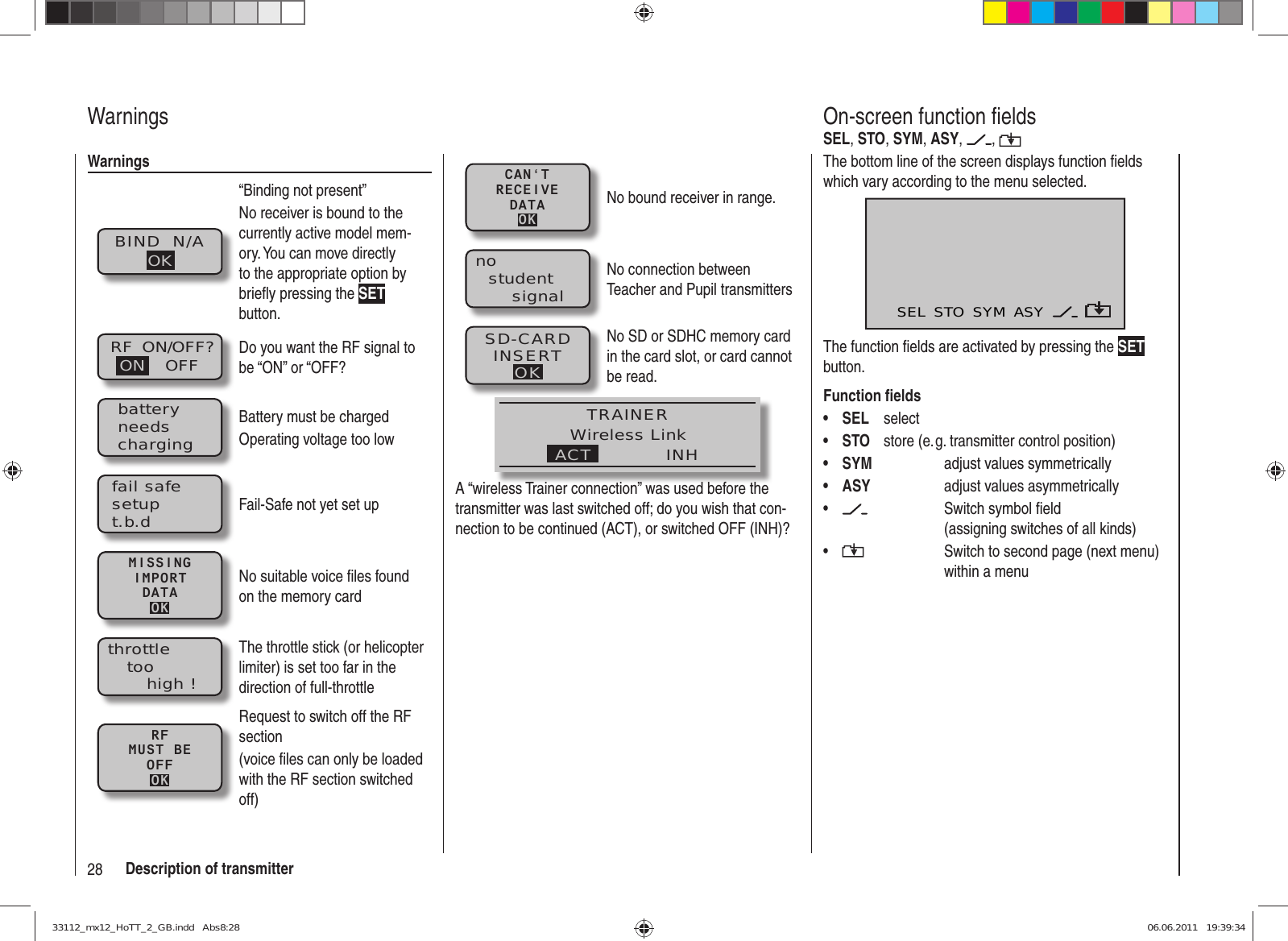 28 Description of transmitterWarningsBIND  N/AOK“Binding not present”No receiver is bound to the currently active model mem-ory. You can move directly to the appropriate option by brieﬂ y pressing the SET button.RF  ON/OFF?OFFON Do you want the RF signal to be “ON” or “OFF?batteryneedschargingBattery must be chargedOperating voltage too lowfail safesetupt.b.d Fail-Safe not yet set upMISSINGIMPORTDATAOKNo suitable voice ﬁ les found on the memory cardthrottletoohigh !The throttle stick (or helicopter limiter) is set too far in the direction of full-throttleRFMUST BEOFFOKRequest to switch off the RF section (voice ﬁ les can only be loaded with the RF section switched off)WarningsThe bottom line of the screen displays function ﬁ elds which vary according to the menu selected.SEL  STO  SYM  ASYThe function ﬁ elds are activated by pressing the SET button.Function ﬁ eldsSEL•   selectSTO•    store (e. g. transmitter control position) SYM•       adjust values symmetricallyASY•       adjust values asymmetrically •      Switch symbol ﬁ eld     (assigning switches of all kinds)•      Switch to second page (next menu)      within a menuOn-screen function ﬁ eldsSEL, STO, SYM, ASY,  , CAN‘TRECEIVEDATAOKNo bound receiver in range.nostudentsignalNo connection between Teacher and Pupil transmittersSD-CARDINSERTOKNo SD or SDHC memory card in the card slot, or card cannot be read.TRAINERWireless LinkINHACTA “wireless Trainer connection” was used before the transmitter was last switched off; do you wish that con-nection to be continued (ACT), or switched OFF (INH)?33112_mx12_HoTT_2_GB.indd   Abs8:2833112_mx12_HoTT_2_GB.indd   Abs8:28 06.06.2011   19:39:3406.06.2011   19:39:34