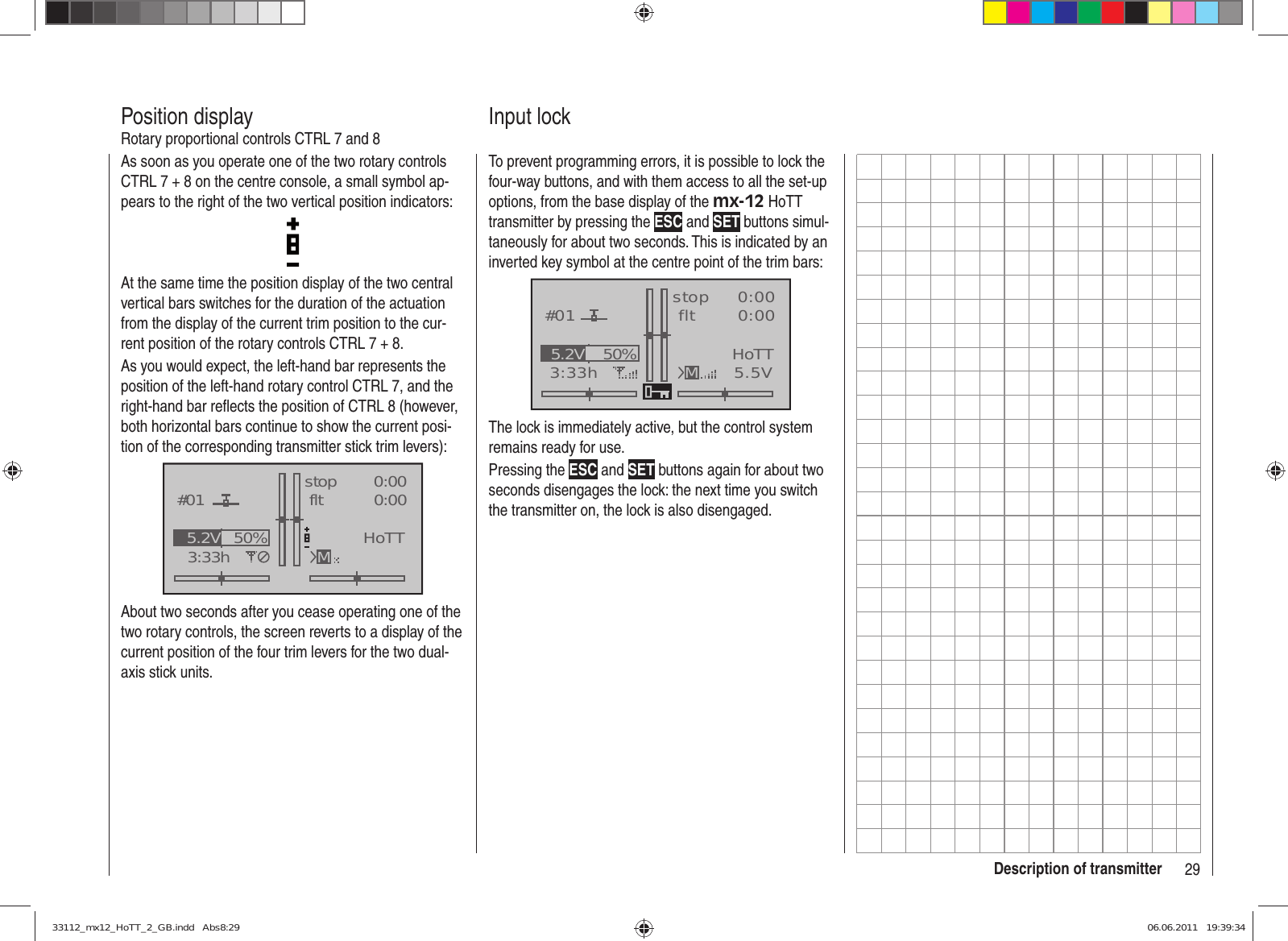 29Description of transmitterAs soon as you operate one of the two rotary controls CTRL 7 + 8 on the centre console, a small symbol ap-pears to the right of the two vertical position indicators:At the same time the position display of the two central vertical bars switches for the duration of the actuation from the display of the current trim position to the cur-rent position of the rotary controls CTRL 7 + 8.As you would expect, the left-hand bar represents the position of the left-hand rotary control CTRL 7, and the right-hand bar reﬂ ects the position of CTRL 8 (however, both horizontal bars continue to show the current posi-tion of the corresponding transmitter stick trim levers):GRAUBELE#013:33hstop fltK780:000:00RX0.0V50%5.2V HoTTMAbout two seconds after you cease operating one of the two rotary controls, the screen reverts to a display of the current position of the four trim levers for the two dual-axis stick units.Position displayRotary proportional controls CTRL 7 and 8To prevent programming errors, it is possible to lock the four-way buttons, and with them access to all the set-up options, from the base display of the mx-12 HoTT transmitter by pressing the ESC and SET buttons simul-taneously for about two seconds. This is indicated by an inverted key symbol at the centre point of the trim bars:GRAUBELE#013:33hstop flt«normal   »K780:000:005.5V50%5.2V HoTTMThe lock is immediately active, but the control system remains ready for use.Pressing the ESC and SET buttons again for about two seconds disengages the lock: the next time you switch the transmitter on, the lock is also disengaged.Input lock33112_mx12_HoTT_2_GB.indd   Abs8:2933112_mx12_HoTT_2_GB.indd   Abs8:29 06.06.2011   19:39:3406.06.2011   19:39:34