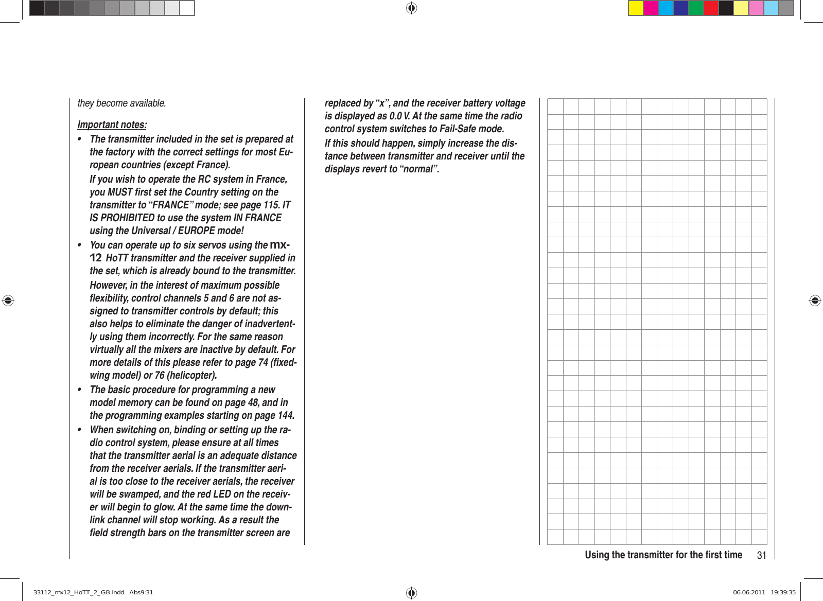 31Using the transmitter for the ﬁ rst timethey become available.Important notes:The transmitter included in the set is prepared at • the factory with the correct settings for most Eu-ropean countries (except France).If you wish to operate the RC system in France, you MUST ﬁ rst set the Country setting on the transmitter to “FRANCE” mode; see page 115. IT IS PROHIBITED to use the system IN FRANCE  using the Universal / EUROPE mode!You can operate up to six servos using the •  mx-12 HoTT transmitter and the receiver supplied in the set, which is already bound to the transmitter.However, in the interest of maximum possible ﬂ exibility, control channels 5 and 6 are not as-signed to transmitter controls by default; this also helps to eliminate the danger of inadvertent-ly using them incorrectly. For the same reason virtually all the mixers are inactive by default. For more details of this please refer to page 74 (ﬁ xed-wing model) or 76 (helicopter).The basic procedure for programming a new • model memory can be found on page 48, and in the programming examples starting on page 144.When switching on, binding or setting up the ra-• dio control system, please ensure at all times that the transmitter aerial is an adequate distance from the receiver aerials. If the transmitter aeri-al is too close to the receiver aerials, the receiver will be swamped, and the red LED on the receiv-er will begin to glow. At the same time the down-link channel will stop working. As a result the ﬁ eld strength bars on the transmitter screen are replaced by “x”, and the receiver battery voltage is displayed as 0.0 V. At the same time the radio control system switches to Fail-Safe mode.If this should happen, simply increase the dis-tance between transmitter and receiver until the displays revert to “normal”.33112_mx12_HoTT_2_GB.indd   Abs9:3133112_mx12_HoTT_2_GB.indd   Abs9:31 06.06.2011   19:39:3506.06.2011   19:39:35