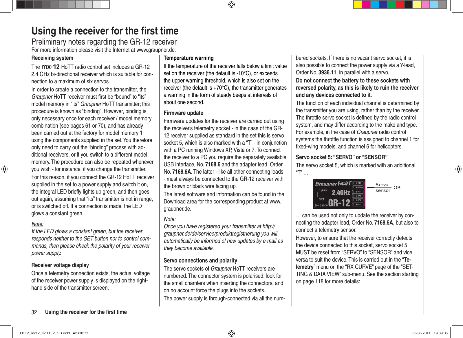 32 Using the receiver for the ﬁ rst timeUsing the receiver for the ﬁ rst timePreliminary notes regarding the GR-12 receiverFor more information please visit the Internet at www.graupner.de.Receiving systemThe mx-12 HoTT radio control set includes a GR-12 2.4 GHz bi-directional receiver which is suitable for con-nection to a maximum of six servos.In order to create a connection to the transmitter, the Graupner HoTT receiver must ﬁ rst be “bound” to “its” model memory in “its” Graupner HoTT transmitter; this procedure is known as “binding”. However, binding is only necessary once for each receiver / model memory combination (see pages 61 or 70), and has already been carried out at the factory for model memory 1 using the components supplied in the set. You therefore only need to carry out the “binding” process with ad-ditional receivers, or if you switch to a different model memory. The procedure can also be repeated whenever you wish - for instance, if you change the transmitter.For this reason, if you connect the GR-12 HoTT receiver supplied in the set to a power supply and switch it on, the integral LED brieﬂ y lights up green, and then goes out again, assuming that “its” transmitter is not in range, or is switched off. If a connection is made, the LED glows a constant green.Note:If the LED glows a constant green, but the receiver responds neither to the SET button nor to control com-mands, then please check the polarity of your receiver power supply.Receiver voltage displayOnce a telemetry connection exists, the actual voltage of the receiver power supply is displayed on the right-hand side of the transmitter screen.Temperature warningIf the temperature of the receiver falls below a limit value set on the receiver (the default is -10°C), or exceeds the upper warning threshold, which is also set on the receiver (the default is +70°C), the transmitter generates a warning in the form of steady beeps at intervals of about one second.Firmware updateFirmware updates for the receiver are carried out using the receiver’s telemetry socket - in the case of the GR-12 receiver supplied as standard in the set this is servo socket 5, which is also marked with a “T” - in conjunction with a PC running Windows XP, Vista or 7. To connect the receiver to a PC you require the separately available USB interface, No. 7168.6 and the adapter lead, Order No. 7168.6A. The latter - like all other connecting leads - must always be connected to the GR-12 receiver with the brown or black wire facing up.The latest software and information can be found in the Download area for the corresponding product at www.graupner.de.Note:Once you have registered your transmitter at http://graupner.de/de/service/produktregistrierung you will automatically be informed of new updates by e-mail as they become available.Servo connections and polarityThe servo sockets of Graupner HoTT receivers are numbered. The connector system is polarised: look for the small chamfers when inserting the connectors, and on no account force the plugs into the sockets.The power supply is through-connected via all the num-bered sockets. If there is no vacant servo socket, it is also possible to connect the power supply via a Y-lead, Order No. 3936.11, in parallel with a servo.Do not connect the battery to these sockets with reversed polarity, as this is likely to ruin the receiver and any devices connected to it.The function of each individual channel is determined by the transmitter you are using, rather than by the receiver. The throttle servo socket is deﬁ ned by the radio control system, and may differ according to the make and type. For example, in the case of Graupner radio control systems the throttle function is assigned to channel 1 for ﬁ xed-wing models, and channel 6 for helicopters.Servo socket 5: “SERVO” or “SENSOR”The servo socket 5, which is marked with an additional “T” …Servo sensor OR… can be used not only to update the receiver by con-necting the adapter lead, Order No. 7168.6A, but also to connect a telemetry sensor.However, to ensure that the receiver correctly detects the device connected to this socket, servo socket 5 MUST be reset from “SERVO” to “SENSOR” and vice versa to suit the device. This is carried out in the “Te-lemetry” menu on the “RX CURVE” page of the “SET-TING &amp; DATA VIEW” sub-menu. See the section starting on page 118 for more details:33112_mx12_HoTT_2_GB.indd   Abs10:3233112_mx12_HoTT_2_GB.indd   Abs10:32 06.06.2011   19:39:3506.06.2011   19:39:35