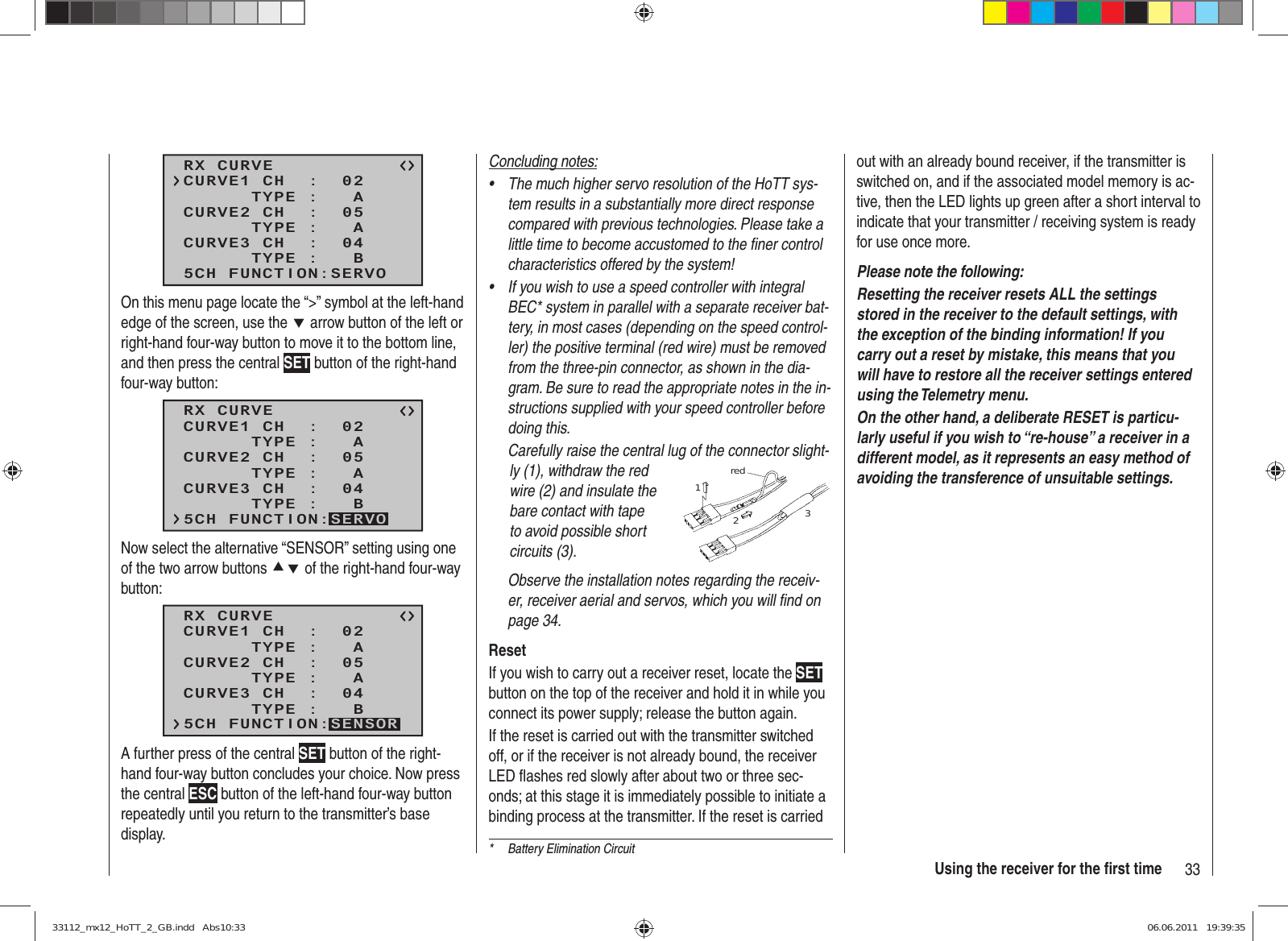 33Using the receiver for the ﬁ rst time*  Battery Elimination CircuitRX CURVE      TYPE :   ACURVE1 CH  :  02      TYPE :   ACURVE2 CH  :  05      TYPE :   BCURVE3 CH  :  045CH FUNCTION:SERVOOn this menu page locate the “&gt;” symbol at the left-hand edge of the screen, use the d arrow button of the left or right-hand four-way button to move it to the bottom line, and then press the central SET button of the right-hand four-way button:RX CURVE      TYPE :   ACURVE1 CH  :  02      TYPE :   ACURVE2 CH  :  05      TYPE :   BCURVE3 CH  :  045CH FUNCTION:SERVONow select the alternative “SENSOR” setting using one of the two arrow buttons cd of the right-hand four-way button:RX CURVE      TYPE :   ACURVE1 CH  :  02      TYPE :   ACURVE2 CH  :  05      TYPE :   BCURVE3 CH  :  045CH FUNCTION:SENSORA further press of the central SET button of the right-hand four-way button concludes your choice. Now press the central ESC button of the left-hand four-way button repeatedly until you return to the transmitter’s base display.Concluding notes:The much higher servo resolution of the HoTT sys-• tem results in a substantially more direct response compared with previous technologies. Please take a little time to become accustomed to the ﬁ ner control characteristics offered by the system!If you wish to use a speed controller with integral • BEC* system in parallel with a separate receiver bat-tery, in most cases (depending on the speed control-ler) the positive terminal (red wire) must be removed from the three-pin connector, as shown in the dia-gram. Be sure to read the appropriate notes in the in-structions supplied with your speed controller before doing this.Carefully raise the central lug of the connector slight-ly (1), withdraw the red wire (2) and insulate the bare contact with tape to avoid possible short circuits (3).red123Observe the installation notes regarding the receiv-er, receiver aerial and servos, which you will ﬁ nd on page 34.ResetIf you wish to carry out a receiver reset, locate the SET button on the top of the receiver and hold it in while you connect its power supply; release the button again.If the reset is carried out with the transmitter switched off, or if the receiver is not already bound, the receiver LED ﬂ ashes red slowly after about two or three sec-onds; at this stage it is immediately possible to initiate a binding process at the transmitter. If the reset is carried out with an already bound receiver, if the transmitter is switched on, and if the associated model memory is ac-tive, then the LED lights up green after a short interval to indicate that your transmitter / receiving system is ready for use once more.Please note the following: Resetting the receiver resets ALL the settings stored in the receiver to the default settings, with the exception of the binding information! If you carry out a reset by mistake, this means that you will have to restore all the receiver settings entered using the Telemetry menu.On the other hand, a deliberate RESET is particu-larly useful if you wish to “re-house” a receiver in a different model, as it represents an easy method of avoiding the transference of unsuitable settings.33112_mx12_HoTT_2_GB.indd   Abs10:3333112_mx12_HoTT_2_GB.indd   Abs10:33 06.06.2011   19:39:3506.06.2011   19:39:35