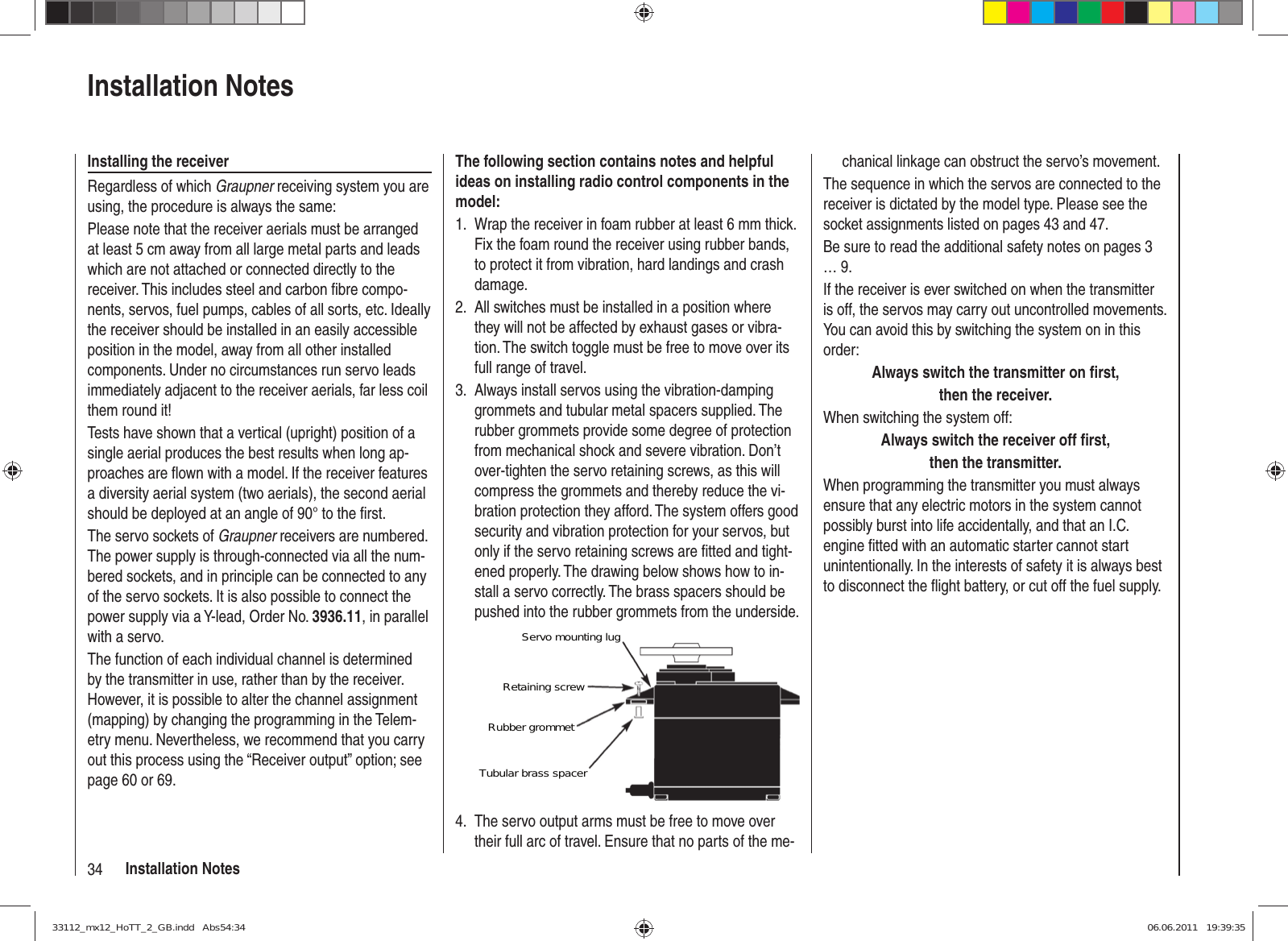 34 Installation Noteschanical linkage can obstruct the servo’s movement.The sequence in which the servos are connected to the receiver is dictated by the model type. Please see the socket assignments listed on pages 43 and 47.Be sure to read the additional safety notes on pages 3 … 9.If the receiver is ever switched on when the transmitter is off, the servos may carry out uncontrolled movements. You can avoid this by switching the system on in this order:Always switch the transmitter on ﬁ rst,then the receiver.When switching the system off:Always switch the receiver off ﬁ rst,then the transmitter.When programming the transmitter you must always ensure that any electric motors in the system cannot possibly burst into life accidentally, and that an I.C. engine ﬁ tted with an automatic starter cannot start unintentionally. In the interests of safety it is always best to disconnect the ﬂ ight battery, or cut off the fuel supply.The following section contains notes and helpful ideas on installing radio control components in the model:Wrap the receiver in foam rubber at least 6 mm thick. 1. Fix the foam round the receiver using rubber bands, to protect it from vibration, hard landings and crash damage.All switches must be installed in a position where 2. they will not be affected by exhaust gases or vibra-tion. The switch toggle must be free to move over its full range of travel.Always install servos using the vibration-damping 3. grommets and tubular metal spacers supplied. The rubber grommets provide some degree of protection from mechanical shock and severe vibration. Don’t over-tighten the servo retaining screws, as this will compress the grommets and thereby reduce the vi-bration protection they afford. The system offers good security and vibration protection for your servos, but only if the servo retaining screws are ﬁ tted and tight-ened properly. The drawing below shows how to in-stall a servo correctly. The brass spacers should be pushed into the rubber grommets from the underside.Servo mounting lugRetaining screwRubber grommetTubular brass spacerThe servo output arms must be free to move over 4. their full arc of travel. Ensure that no parts of the me-Installation NotesInstalling the receiverRegardless of which Graupner receiving system you are using, the procedure is always the same:Please note that the receiver aerials must be arranged at least 5 cm away from all large metal parts and leads which are not attached or connected directly to the receiver. This includes steel and carbon ﬁ bre compo-nents, servos, fuel pumps, cables of all sorts, etc. Ideally the receiver should be installed in an easily accessible position in the model, away from all other installed components. Under no circumstances run servo leads immediately adjacent to the receiver aerials, far less coil them round it!Tests have shown that a vertical (upright) position of a single aerial produces the best results when long ap-proaches are ﬂ own with a model. If the receiver features a diversity aerial system (two aerials), the second aerial should be deployed at an angle of 90° to the ﬁ rst.The servo sockets of Graupner receivers are numbered. The power supply is through-connected via all the num-bered sockets, and in principle can be connected to any of the servo sockets. It is also possible to connect the power supply via a Y-lead, Order No. 3936.11, in parallel with a servo.The function of each individual channel is determined by the transmitter in use, rather than by the receiver. However, it is possible to alter the channel assignment (mapping) by changing the programming in the Telem-etry menu. Nevertheless, we recommend that you carry out this process using the “Receiver output” option; see page 60 or 69.33112_mx12_HoTT_2_GB.indd   Abs54:3433112_mx12_HoTT_2_GB.indd   Abs54:34 06.06.2011   19:39:3506.06.2011   19:39:35