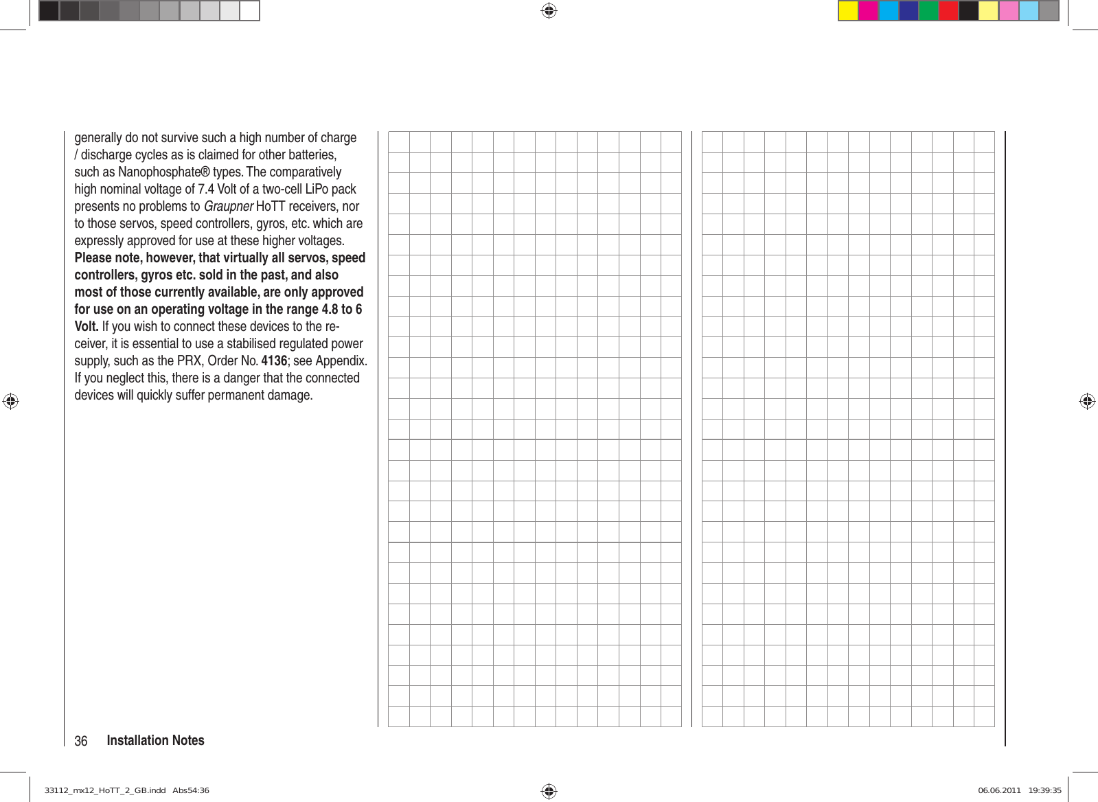 36 Installation Notesgenerally do not survive such a high number of charge / discharge cycles as is claimed for other batteries, such as Nanophosphate® types. The comparatively high nominal voltage of 7.4 Volt of a two-cell LiPo pack presents no problems to Graupner HoTT receivers, nor to those servos, speed controllers, gyros, etc. which are expressly approved for use at these higher voltages. Please note, however, that virtually all servos, speed controllers, gyros etc. sold in the past, and also most of those currently available, are only approved for use on an operating voltage in the range 4.8 to 6 Volt. If you wish to connect these devices to the re-ceiver, it is essential to use a stabilised regulated power supply, such as the PRX, Order No. 4136; see Appendix. If you neglect this, there is a danger that the connected devices will quickly suffer permanent damage.33112_mx12_HoTT_2_GB.indd   Abs54:3633112_mx12_HoTT_2_GB.indd   Abs54:36 06.06.2011   19:39:3506.06.2011   19:39:35