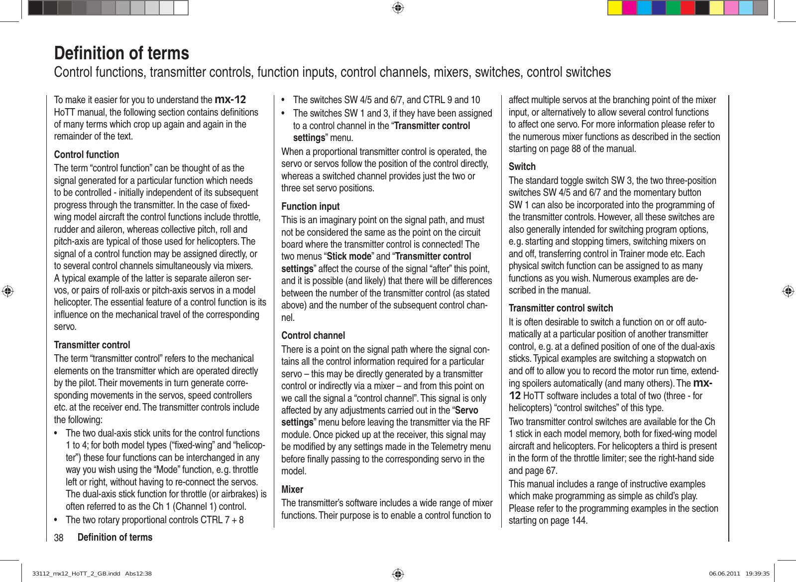 38 Deﬁ nition of termsDeﬁ nition of termsControl functions, transmitter controls, function inputs, control channels, mixers, switches, control switchesTo make it easier for you to understand the mx-12 HoTT manual, the following section contains deﬁ nitions of many terms which crop up again and again in the remainder of the text.Control functionThe term “control function” can be thought of as the signal generated for a particular function which needs to be controlled - initially independent of its subsequent progress through the transmitter. In the case of ﬁ xed-wing model aircraft the control functions include throttle, rudder and aileron, whereas collective pitch, roll and pitch-axis are typical of those used for helicopters. The signal of a control function may be assigned directly, or to several control channels simultaneously via mixers. A typical example of the latter is separate aileron ser-vos, or pairs of roll-axis or pitch-axis servos in a model helicopter. The essential feature of a control function is its inﬂ uence on the mechanical travel of the corresponding servo.Transmitter controlThe term “transmitter control” refers to the mechanical elements on the transmitter which are operated directly by the pilot. Their movements in turn generate corre-sponding movements in the servos, speed controllers etc. at the receiver end. The transmitter controls include the following:The two dual-axis stick units for the control functions • 1 to 4; for both model types (“ﬁ xed-wing” and “helicop-ter”) these four functions can be interchanged in any way you wish using the “Mode” function, e. g. throttle left or right, without having to re-connect the servos. The dual-axis stick function for throttle (or airbrakes) is often referred to as the Ch 1 (Channel 1) control.The two rotary proportional controls CTRL 7 + 8• The switches SW 4/5 and 6/7, and CTRL 9 and 10• The switches SW 1 and 3, if they have been assigned • to a control channel in the “Transmitter control settings” menu.When a proportional transmitter control is operated, the servo or servos follow the position of the control directly, whereas a switched channel provides just the two or three set servo positions.Function inputThis is an imaginary point on the signal path, and must not be considered the same as the point on the circuit board where the transmitter control is connected! The two menus “Stick mode” and “Transmitter control settings” affect the course of the signal “after” this point, and it is possible (and likely) that there will be differences between the number of the transmitter control (as stated above) and the number of the subsequent control chan-nel.Control channelThere is a point on the signal path where the signal con-tains all the control information required for a particular servo – this may be directly generated by a transmitter control or indirectly via a mixer – and from this point on we call the signal a “control channel”. This signal is only affected by any adjustments carried out in the “Servo settings” menu before leaving the transmitter via the RF module. Once picked up at the receiver, this signal may be modiﬁ ed by any settings made in the Telemetry menu before ﬁ nally passing to the corresponding servo in the model.MixerThe transmitter’s software includes a wide range of mixer functions. Their purpose is to enable a control function to affect multiple servos at the branching point of the mixer input, or alternatively to allow several control functions to affect one servo. For more information please refer to the numerous mixer functions as described in the section starting on page 88 of the manual.SwitchThe standard toggle switch SW 3, the two three-position switches SW 4/5 and 6/7 and the momentary button SW 1 can also be incorporated into the programming of the transmitter controls. However, all these switches are also generally intended for switching program options, e. g. starting and stopping timers, switching mixers on and off, transferring control in Trainer mode etc. Each physical switch function can be assigned to as many functions as you wish. Numerous examples are de-scribed in the manual.Transmitter control switchIt is often desirable to switch a function on or off auto-matically at a particular position of another transmitter control, e. g. at a deﬁ ned position of one of the dual-axis sticks. Typical examples are switching a stopwatch on and off to allow you to record the motor run time, extend-ing spoilers automatically (and many others). The mx-12 HoTT software includes a total of two (three - for helicopters) “control switches” of this type.Two transmitter control switches are available for the Ch 1 stick in each model memory, both for ﬁ xed-wing model aircraft and helicopters. For helicopters a third is present in the form of the throttle limiter; see the right-hand side and page 67.This manual includes a range of instructive examples which make programming as simple as child’s play. Please refer to the programming examples in the section starting on page 144.33112_mx12_HoTT_2_GB.indd   Abs12:3833112_mx12_HoTT_2_GB.indd   Abs12:38 06.06.2011   19:39:3506.06.2011   19:39:35