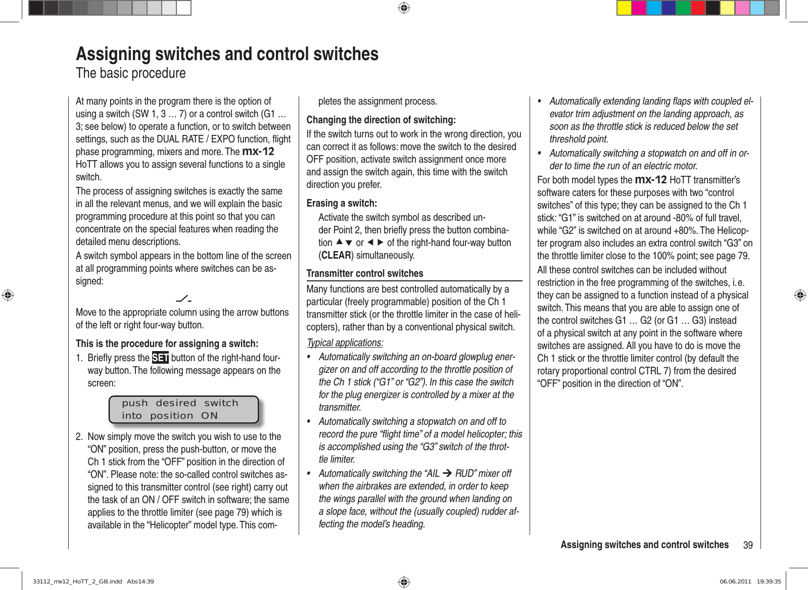 39Assigning switches and control switchesAssigning switches and control switchesThe basic procedureAt many points in the program there is the option of using a switch (SW 1, 3 … 7) or a control switch (G1 … 3; see below) to operate a function, or to switch between settings, such as the DUAL RATE / EXPO function, ﬂ ight phase programming, mixers and more. The mx-12 HoTT allows you to assign several functions to a single switch.The process of assigning switches is exactly the same in all the relevant menus, and we will explain the basic programming procedure at this point so that you can concentrate on the special features when reading the detailed menu descriptions.A switch symbol appears in the bottom line of the screen at all programming points where switches can be as-signed:Move to the appropriate column using the arrow buttons of the left or right four-way button. This is the procedure for assigning a switch:Brieﬂ y press the 1.  SET button of the right-hand four-way button. The following message appears on the screen:push  desired  switchinto  position  ONNow simply move the switch you wish to use to the 2. “ON” position, press the push-button, or move the Ch 1 stick from the “OFF” position in the direction of “ON”. Please note: the so-called control switches as-signed to this transmitter control (see right) carry out the task of an ON / OFF switch in software; the same applies to the throttle limiter (see page 79) which is available in the “Helicopter” model type. This com-pletes the assignment process.Changing the direction of switching:If the switch turns out to work in the wrong direction, you can correct it as follows: move the switch to the desired OFF position, activate switch assignment once more and assign the switch again, this time with the switch direction you prefer.Erasing a switch:Activate the switch symbol as described un-der Point 2, then brieﬂ y press the button combina-tion cd or ef of the right-hand four-way button (CLEAR) simultaneously.Transmitter control switchesMany functions are best controlled automatically by a particular (freely programmable) position of the Ch 1 transmitter stick (or the throttle limiter in the case of heli-copters), rather than by a conventional physical switch.Typical applications:Automatically switching an on-board glowplug ener-• gizer on and off according to the throttle position of the Ch 1 stick (“G1” or “G2”). In this case the switch for the plug energizer is controlled by a mixer at the transmitter.Automatically switching a stopwatch on and off to • record the pure “ﬂ ight time” of a model helicopter; this is accomplished using the “G3” switch of the throt-tle limiter.Automatically switching the “AIL •  ¼ RUD” mixer off when the airbrakes are extended, in order to keep the wings parallel with the ground when landing on a slope face, without the (usually coupled) rudder af-fecting the model’s heading.Automatically extending landing ﬂ aps with coupled el-• evator trim adjustment on the landing approach, as soon as the throttle stick is reduced below the set threshold point.Automatically switching a stopwatch on and off in or-• der to time the run of an electric motor.For both model types the mx-12 HoTT transmitter’s software caters for these purposes with two “control switches” of this type; they can be assigned to the Ch 1 stick: “G1” is switched on at around -80% of full travel, while “G2” is switched on at around +80%. The Helicop-ter program also includes an extra control switch “G3” on the throttle limiter close to the 100% point; see page 79.All these control switches can be included without restriction in the free programming of the switches, i. e. they can be assigned to a function instead of a physical switch. This means that you are able to assign one of the control switches G1 … G2 (or G1 … G3) instead of a physical switch at any point in the software where switches are assigned. All you have to do is move the Ch 1 stick or the throttle limiter control (by default the rotary proportional control CTRL 7) from the desired “OFF” position in the direction of “ON”.33112_mx12_HoTT_2_GB.indd   Abs14:3933112_mx12_HoTT_2_GB.indd   Abs14:39 06.06.2011   19:39:3506.06.2011   19:39:35