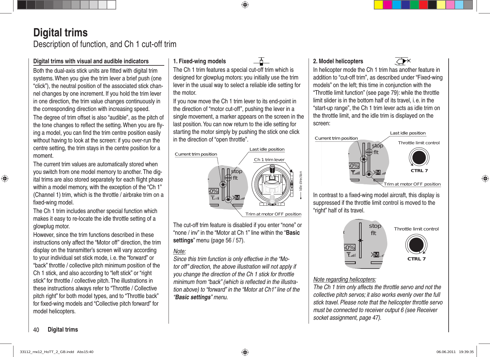 40 Digital trimsDigital trimsDescription of function, and Ch 1 cut-off trimDigital trims with visual and audible indicatorsBoth the dual-axis stick units are ﬁ tted with digital trim systems. When you give the trim lever a brief push (one “click”), the neutral position of the associated stick chan-nel changes by one increment. If you hold the trim lever in one direction, the trim value changes continuously in the corresponding direction with increasing speed.The degree of trim offset is also “audible”, as the pitch of the tone changes to reﬂ ect the setting. When you are ﬂ y-ing a model, you can ﬁ nd the trim centre position easily without having to look at the screen: if you over-run the centre setting, the trim stays in the centre position for a moment.The current trim values are automatically stored when you switch from one model memory to another. The dig-ital trims are also stored separately for each ﬂ ight phase within a model memory, with the exception of the “Ch 1” (Channel 1) trim, which is the throttle / airbrake trim on a ﬁ xed-wing model.The Ch 1 trim includes another special function which makes it easy to re-locate the idle throttle setting of a glowplug motor.However, since the trim functions described in these instructions only affect the “Motor off” direction, the trim display on the transmitter’s screen will vary according to your individual set stick mode, i. e. the “forward” or “back” throttle / collective pitch minimum position of the Ch 1 stick, and also according to “left stick” or “right stick” for throttle / collective pitch. The illustrations in these instructions always refer to “Throttle / Collective pitch right” for both model types, and to “Throttle back” for ﬁ xed-wing models and “Collective pitch forward” for model helicopters.2. Model helicoptersIn helicopter mode the Ch 1 trim has another feature in addition to “cut-off trim”, as described under “Fixed-wing models” on the left; this time in conjunction with the “Throttle limit function” (see page 79): while the throttle limit slider is in the bottom half of its travel, i. e. in the “start-up range”, the Ch 1 trim lever acts as idle trim on the throttle limit, and the idle trim is displayed on the screen:GRAUBELE#013:33hstop fltK780:000:00RX0.0V50%5.2V 2.4MCTRL 7Current trim positionTrim at motor OFF positionLast idle positionThrottle limit controlIn contrast to a ﬁ xed-wing model aircraft, this display is suppressed if the throttle limit control is moved to the “right” half of its travel.GRAUBELE#013:33hstop fltK780:000:00RX0.0V50%5.2V M2.4CTRL 7Throttle limit controlNote regarding helicopters:The Ch 1 trim only affects the throttle servo and not the collective pitch servos; it also works evenly over the full stick travel. Please note that the helicopter throttle servo must be connected to receiver output 6 (see Receiver socket assignment, page 47).1. Fixed-wing modelsThe Ch 1 trim features a special cut-off trim which is designed for glowplug motors: you initially use the trim lever in the usual way to select a reliable idle setting for the motor.If you now move the Ch 1 trim lever to its end-point in the direction of “motor cut-off”, pushing the lever in a single movement, a marker appears on the screen in the last position. You can now return to the idle setting for starting the motor simply by pushing the stick one click in the direction of “open throttle”.GRAUBELE#013:33hstop fltK780:000:00RX0.0V50%5.2VCurrent trim position2.4MTrim at motor OFF positionLast idle positionIdle directionCh 1 trim leverThe cut-off trim feature is disabled if you enter “none” or “none / inv” in the “Motor at Ch 1” line within the “Basic settings” menu (page 56 / 57).Note:Since this trim function is only effective in the “Mo-tor off” direction, the above illustration will not apply if you change the direction of the Ch 1 stick for throttle minimum from “back” (which is reﬂ ected in the illustra-tion above) to “forward” in the “Motor at Ch1” line of the “Basic settings” menu.33112_mx12_HoTT_2_GB.indd   Abs15:4033112_mx12_HoTT_2_GB.indd   Abs15:40 06.06.2011   19:39:3506.06.2011   19:39:35