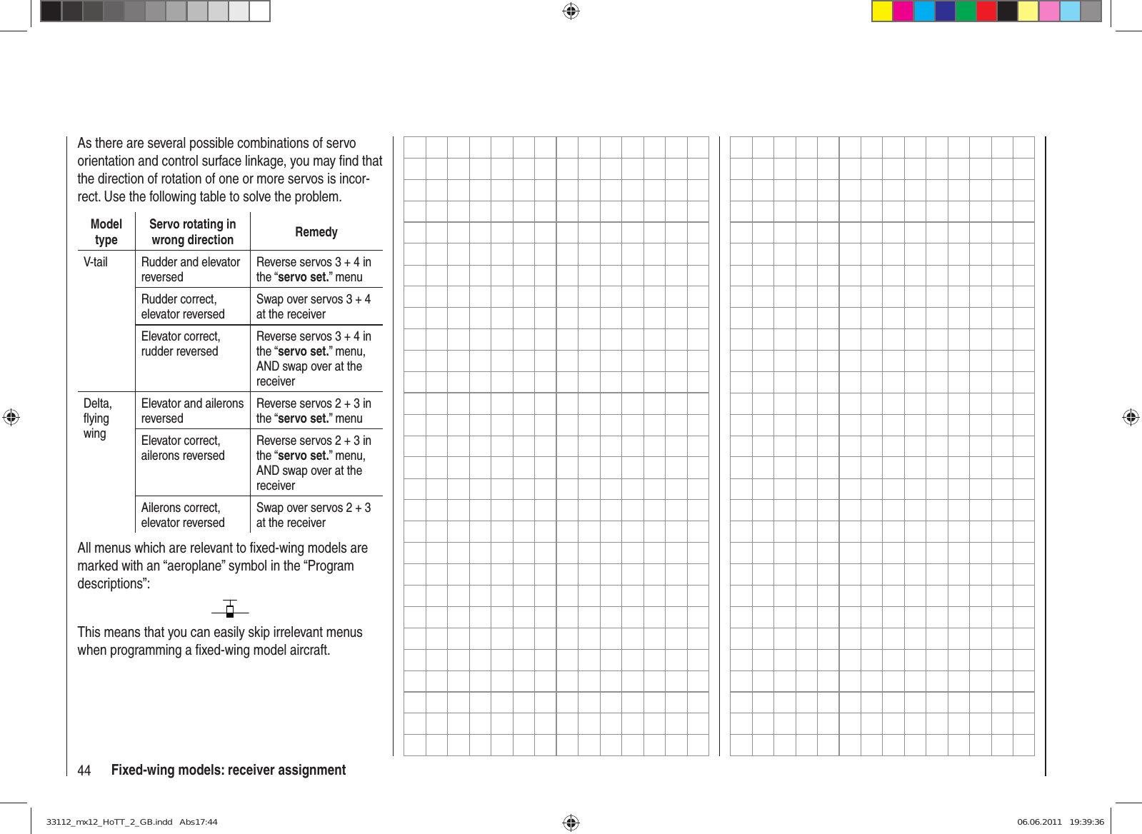 44 Fixed-wing models: receiver assignmentAs there are several possible combinations of servo orientation and control surface linkage, you may ﬁ nd that the direction of rotation of one or more servos is incor-rect. Use the following table to solve the problem.Model typeServo rotating in wrong direction RemedyV-tail Rudder and elevator reversedReverse servos 3 + 4 in the “servo set.” menuRudder correct, elevator reversedSwap over servos 3 + 4 at the receiverElevator correct, rudder reversedReverse servos 3 + 4 in the “servo set.” menu, AND swap over at the receiverDelta,ﬂ ying wingElevator and ailerons reversedReverse servos 2 + 3 in the “servo set.” menuElevator correct, ailerons reversedReverse servos 2 + 3 in the “servo set.” menu, AND swap over at the receiverAilerons correct, elevator reversedSwap over servos 2 + 3 at the receiverAll menus which are relevant to ﬁ xed-wing models are marked with an “aeroplane” symbol in the “Program descriptions”:This means that you can easily skip irrelevant menus when programming a ﬁ xed-wing model aircraft.33112_mx12_HoTT_2_GB.indd   Abs17:4433112_mx12_HoTT_2_GB.indd   Abs17:44 06.06.2011   19:39:3606.06.2011   19:39:36
