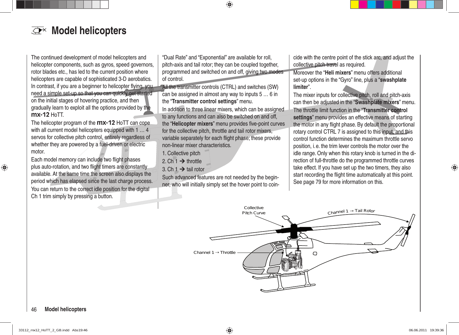 46 Model helicoptersModel helicopters Collective Pitch CurveChannel 1   ThrottleChannel 1  Tail RotorThe continued development of model helicopters and helicopter components, such as gyros, speed governors, rotor blades etc., has led to the current position where helicopters are capable of sophisticated 3-D aerobatics. In contrast, if you are a beginner to helicopter ﬂ ying, you need a simple set-up so that you can quickly get started on the initial stages of hovering practice, and then gradually learn to exploit all the options provided by the mx-12 HoTT.The helicopter program of the mx-12 HoTT can cope with all current model helicopters equipped with 1 … 4 servos for collective pitch control, entirely regardless of whether they are powered by a fuel-driven or electric motor.Each model memory can include two ﬂ ight phases plus auto-rotation, and two ﬂ ight timers are constantly available. At the same time the screen also displays the period which has elapsed since the last charge process.You can return to the correct idle position for the digital Ch 1 trim simply by pressing a button.“Dual Rate” and “Exponential” are available for roll, pitch-axis and tail rotor; they can be coupled together, programmed and switched on and off, giving two modes of control.All the transmitter controls (CTRL) and switches (SW) can be assigned in almost any way to inputs 5 … 6 in the “Transmitter control settings” menu.In addition to three linear mixers, which can be assigned to any functions and can also be switched on and off, the “Helicopter mixers” menu provides ﬁ ve-point curves for the collective pitch, throttle and tail rotor mixers, variable separately for each ﬂ ight phase; these provide non-linear mixer characteristics.1. Collective pitch2. Ch 1 ¼ throttle3. Ch 1 ¼ tail rotorSuch advanced features are not needed by the begin-ner, who will initially simply set the hover point to coin-cide with the centre point of the stick arc, and adjust the collective pitch travel as required.Moreover the “Heli mixers” menu offers additional set-up options in the “Gyro” line, plus a “swashplate limiter”.The mixer inputs for collective pitch, roll and pitch-axis can then be adjusted in the “Swashplate mixers” menu.The throttle limit function in the “Transmitter control settings” menu provides an effective means of starting the motor in any ﬂ ight phase. By default the proportional rotary control CTRL 7 is assigned to this input, and this control function determines the maximum throttle servo position, i. e. the trim lever controls the motor over the idle range. Only when this rotary knob is turned in the di-rection of full-throttle do the programmed throttle curves take effect. If you have set up the two timers, they also start recording the ﬂ ight time automatically at this point. See page 79 for more information on this.33112_mx12_HoTT_2_GB.indd   Abs19:4633112_mx12_HoTT_2_GB.indd   Abs19:46 06.06.2011   19:39:3606.06.2011   19:39:36