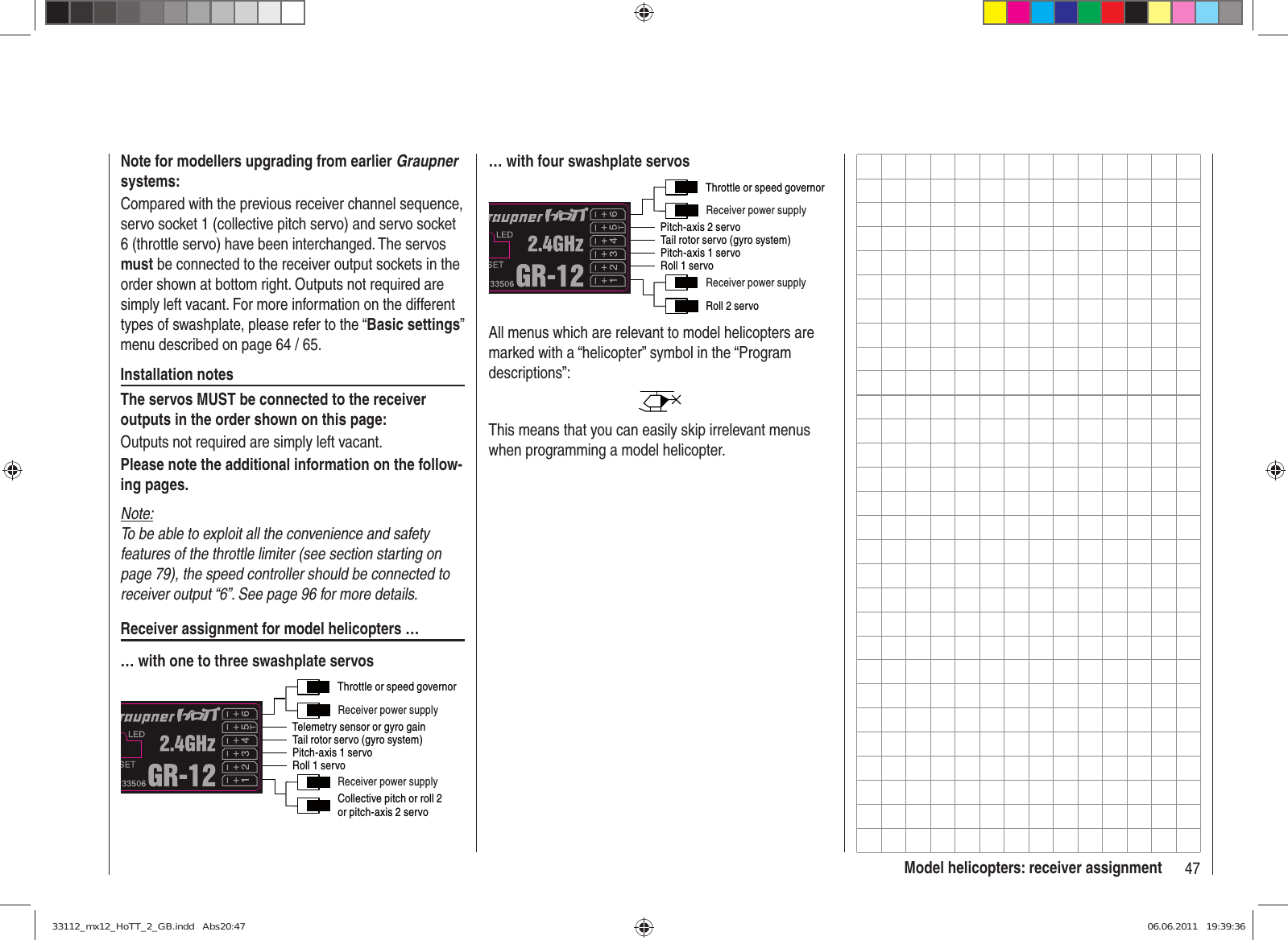 47Model helicopters: receiver assignmentNote for modellers upgrading from earlier Graupner systems:Compared with the previous receiver channel sequence, servo socket 1 (collective pitch servo) and servo socket 6 (throttle servo) have been interchanged. The servos must be connected to the receiver output sockets in the order shown at bottom right. Outputs not required are simply left vacant. For more information on the different types of swashplate, please refer to the “Basic settings” menu described on page 64 / 65.Installation notesThe servos MUST be connected to the receiver outputs in the order shown on this page:Outputs not required are simply left vacant.Please note the additional information on the follow-ing pages.Note:To be able to exploit all the convenience and safety features of the throttle limiter (see section starting on page 79), the speed controller should be connected to receiver output “6”. See page 96 for more details.Receiver assignment for model helicopters …… with one to three swashplate servosThrottle or speed governorTail rotor servo (gyro system)Roll 1 servoPitch-axis 1 servoTelemetry sensor or gyro gainReceiver power supplyReceiver power supplyCollective pitch or roll 2or pitch-axis 2 servo… with four swashplate servosThrottle or speed governorTail rotor servo (gyro system)Roll 1 servoPitch-axis 1 servoPitch-axis 2 servoReceiver power supplyReceiver power supplyRoll 2 servoAll menus which are relevant to model helicopters are marked with a “helicopter” symbol in the “Program descriptions”:This means that you can easily skip irrelevant menus when programming a model helicopter.33112_mx12_HoTT_2_GB.indd   Abs20:4733112_mx12_HoTT_2_GB.indd   Abs20:47 06.06.2011   19:39:3606.06.2011   19:39:36