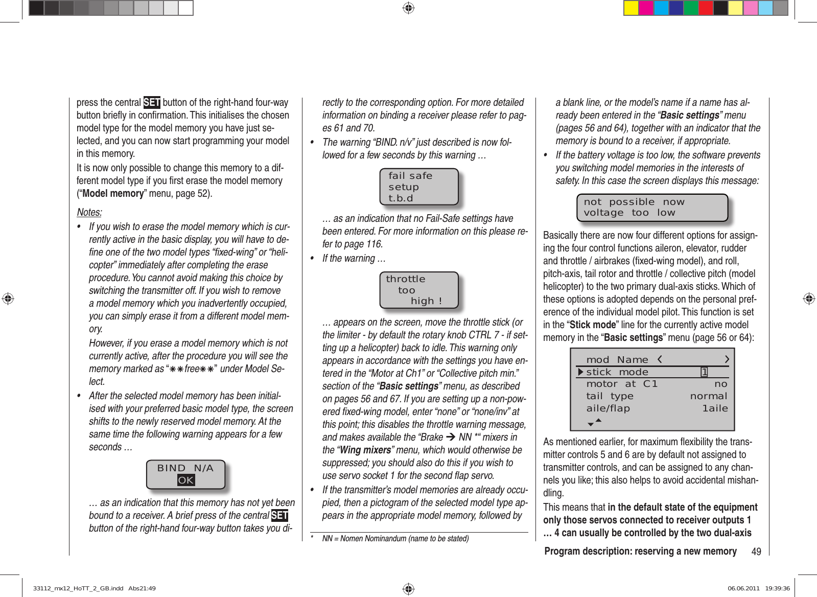 49Program description: reserving a new memoryrectly to the corresponding option. For more detailed information on binding a receiver please refer to pag-es 61 and 70.The warning “BIND. n/v” just described is now fol-• lowed for a few seconds by this warning …fail safesetupt.b.d… as an indication that no Fail-Safe settings have been entered. For more information on this please re-fer to page 116.If the warning …• throttletoohigh !… appears on the screen, move the throttle stick (or the limiter - by default the rotary knob CTRL 7 - if set-ting up a helicopter) back to idle. This warning only appears in accordance with the settings you have en-tered in the “Motor at Ch1” or “Collective pitch min.” section of the “Basic settings” menu, as described on pages 56 and 67. If you are setting up a non-pow-ered ﬁ xed-wing model, enter “none” or “none/inv” at this point; this disables the throttle warning message, and makes available the “Brake ¼ NN *“ mixers in the “Wing mixers” menu, which would otherwise be suppressed; you should also do this if you wish to use servo socket 1 for the second ﬂ ap servo.If the transmitter’s model memories are already occu-• pied, then a pictogram of the selected model type ap-pears in the appropriate model memory, followed by press the central SET button of the right-hand four-way button brieﬂ y in conﬁ rmation. This initialises the chosen model type for the model memory you have just se-lected, and you can now start programming your model in this memory.It is now only possible to change this memory to a dif-ferent model type if you ﬁ rst erase the model memory (“Model memory” menu, page 52).Notes:If you wish to erase the model memory which is cur-• rently active in the basic display, you will have to de-ﬁ ne one of the two model types “ﬁ xed-wing” or “heli-copter” immediately after completing the erase procedure. You cannot avoid making this choice by switching the transmitter off. If you wish to remove a model memory which you inadvertently occupied, you can simply erase it from a different model mem-ory.However, if you erase a model memory which is not currently active, after the procedure you will see the memory marked as “ÄÄfreeÄÄ” under Model Se-lect.After the selected model memory has been initial-• ised with your preferred basic model type, the screen shifts to the newly reserved model memory. At the same time the following warning appears for a few seconds …BIND  N/AOK… as an indication that this memory has not yet been bound to a receiver. A brief press of the central SET button of the right-hand four-way button takes you di-*  NN = Nomen Nominandum (name to be stated)a blank line, or the model’s name if a name has al-ready been entered in the “Basic settings” menu (pages 56 and 64), together with an indicator that the memory is bound to a receiver, if appropriate.If the battery voltage is too low, the software prevents • you switching model memories in the interests of safety. In this case the screen displays this message:not  possible  nowvoltage  too  lowBasically there are now four different options for assign-ing the four control functions aileron, elevator, rudder and throttle / airbrakes (ﬁ xed-wing model), and roll, pitch-axis, tail rotor and throttle / collective pitch (model helicopter) to the two primary dual-axis sticks. Which of these options is adopted depends on the personal pref-erence of the individual model pilot. This function is set in the “Stick mode” line for the currently active model memory in the “Basic settings” menu (page 56 or 64):mod  Namestick  modemotor  at  C1 1notail  type normalaile/flap 1aileAs mentioned earlier, for maximum ﬂ exibility the trans-mitter controls 5 and 6 are by default not assigned to transmitter controls, and can be assigned to any chan-nels you like; this also helps to avoid accidental mishan-dling.This means that in the default state of the equipment only those servos connected to receiver outputs 1 … 4 can usually be controlled by the two dual-axis 33112_mx12_HoTT_2_GB.indd   Abs21:4933112_mx12_HoTT_2_GB.indd   Abs21:49 06.06.2011   19:39:3606.06.2011   19:39:36