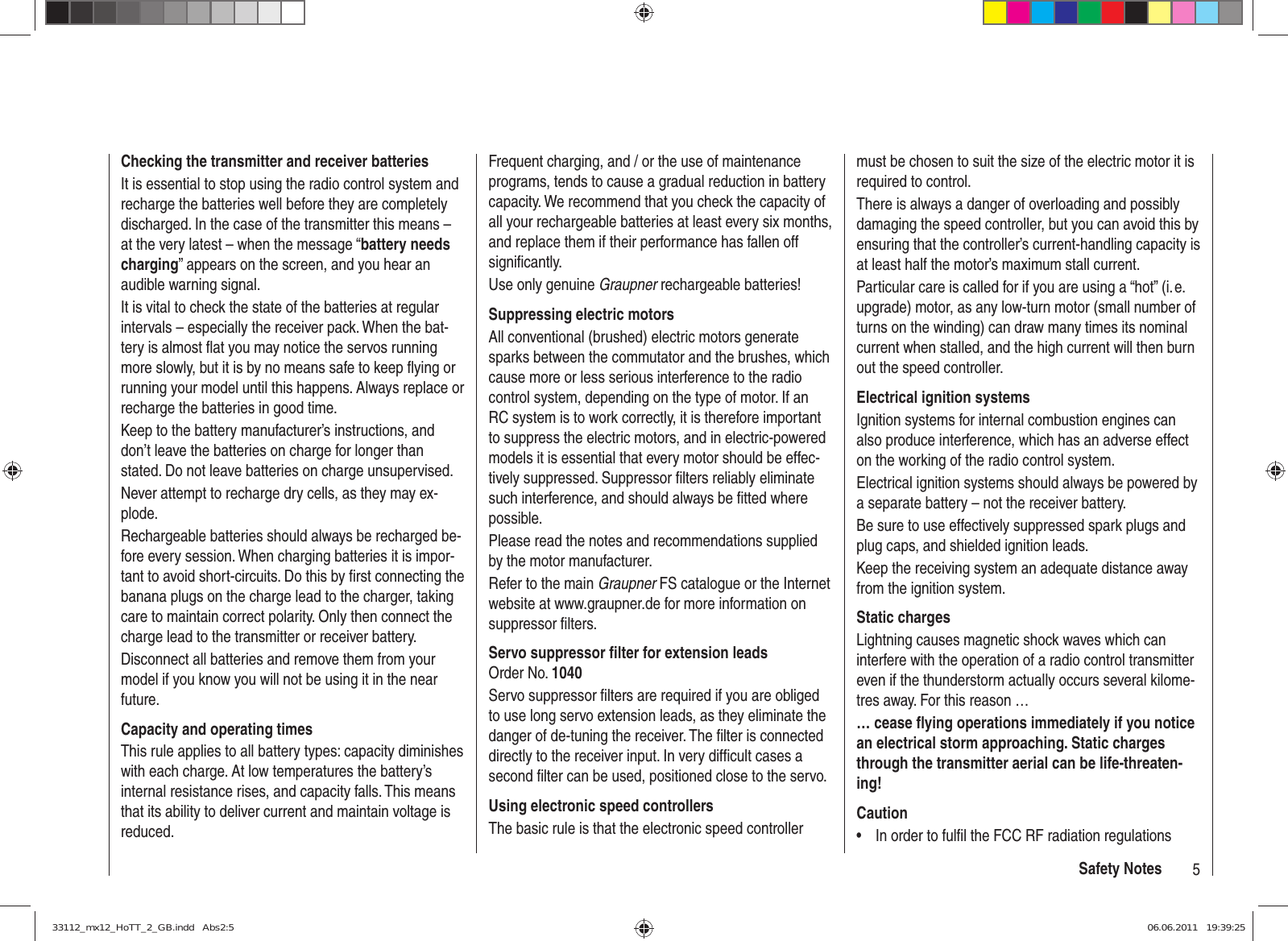 5Safety NotesChecking the transmitter and receiver batteriesIt is essential to stop using the radio control system and recharge the batteries well before they are completely discharged. In the case of the transmitter this means – at the very latest – when the message “battery needs charging” appears on the screen, and you hear an audible warning signal.It is vital to check the state of the batteries at regular intervals – especially the receiver pack. When the bat-tery is almost ﬂ at you may notice the servos running more slowly, but it is by no means safe to keep ﬂ ying or running your model until this happens. Always replace or recharge the batteries in good time.Keep to the battery manufacturer’s instructions, and don’t leave the batteries on charge for longer than stated. Do not leave batteries on charge unsupervised.Never attempt to recharge dry cells, as they may ex-plode.Rechargeable batteries should always be recharged be-fore every session. When charging batteries it is impor-tant to avoid short-circuits. Do this by ﬁ rst connecting the banana plugs on the charge lead to the charger, taking care to maintain correct polarity. Only then connect the charge lead to the transmitter or receiver battery.Disconnect all batteries and remove them from your model if you know you will not be using it in the near future.Capacity and operating timesThis rule applies to all battery types: capacity diminishes with each charge. At low temperatures the battery’s internal resistance rises, and capacity falls. This means that its ability to deliver current and maintain voltage is reduced.Frequent charging, and / or the use of maintenance programs, tends to cause a gradual reduction in battery capacity. We recommend that you check the capacity of all your rechargeable batteries at least every six months, and replace them if their performance has fallen off signiﬁ cantly.Use only genuine Graupner rechargeable batteries!Suppressing electric motorsAll conventional (brushed) electric motors generate sparks between the commutator and the brushes, which cause more or less serious interference to the radio control system, depending on the type of motor. If an RC system is to work correctly, it is therefore important to suppress the electric motors, and in electric-powered models it is essential that every motor should be effec-tively suppressed. Suppressor ﬁ lters reliably eliminate such interference, and should always be ﬁ tted where possible.Please read the notes and recommendations supplied by the motor manufacturer.Refer to the main Graupner FS catalogue or the Internet website at www.graupner.de for more information on suppressor ﬁ lters.Servo suppressor ﬁ lter for extension leadsOrder No. 1040Servo suppressor ﬁ lters are required if you are obliged to use long servo extension leads, as they eliminate the danger of de-tuning the receiver. The ﬁ lter is connected directly to the receiver input. In very difﬁ cult cases a second ﬁ lter can be used, positioned close to the servo. Using electronic speed controllersThe basic rule is that the electronic speed controller must be chosen to suit the size of the electric motor it is required to control.There is always a danger of overloading and possibly damaging the speed controller, but you can avoid this by ensuring that the controller’s current-handling capacity is at least half the motor’s maximum stall current.Particular care is called for if you are using a “hot” (i. e. upgrade) motor, as any low-turn motor (small number of turns on the winding) can draw many times its nominal current when stalled, and the high current will then burn out the speed controller.Electrical ignition systemsIgnition systems for internal combustion engines can also produce interference, which has an adverse effect on the working of the radio control system.Electrical ignition systems should always be powered by a separate battery – not the receiver battery.Be sure to use effectively suppressed spark plugs and plug caps, and shielded ignition leads.Keep the receiving system an adequate distance away from the ignition system.Static chargesLightning causes magnetic shock waves which can interfere with the operation of a radio control transmitter even if the thunderstorm actually occurs several kilome-tres away. For this reason …… cease ﬂ ying operations immediately if you notice an electrical storm approaching. Static charges through the transmitter aerial can be life-threaten-ing!CautionIn order to fulﬁ l the FCC RF radiation regulations • 33112_mx12_HoTT_2_GB.indd   Abs2:533112_mx12_HoTT_2_GB.indd   Abs2:5 06.06.2011   19:39:2506.06.2011   19:39:25