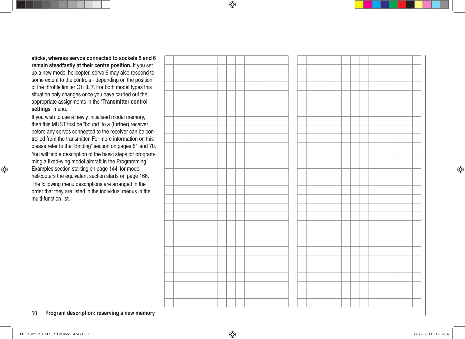 50 Program description: reserving a new memorysticks, whereas servos connected to sockets 5 and 6 remain steadfastly at their centre position. If you set up a new model helicopter, servo 6 may also respond to some extent to the controls - depending on the position of the throttle limiter CTRL 7. For both model types this situation only changes once you have carried out the appropriate assignments in the “Transmitter control settings” menu.If you wish to use a newly initialised model memory, then this MUST ﬁ rst be “bound” to a (further) receiver before any servos connected to the receiver can be con-trolled from the transmitter. For more information on this please refer to the “Binding” section on pages 61 and 70.You will ﬁ nd a description of the basic steps for program-ming a ﬁ xed-wing model aircraft in the Programming Examples section starting on page 144; for model helicopters the equivalent section starts on page 166.The following menu descriptions are arranged in the order that they are listed in the individual menus in the multi-function list.33112_mx12_HoTT_2_GB.indd   Abs21:5033112_mx12_HoTT_2_GB.indd   Abs21:50 06.06.2011   19:39:3706.06.2011   19:39:37