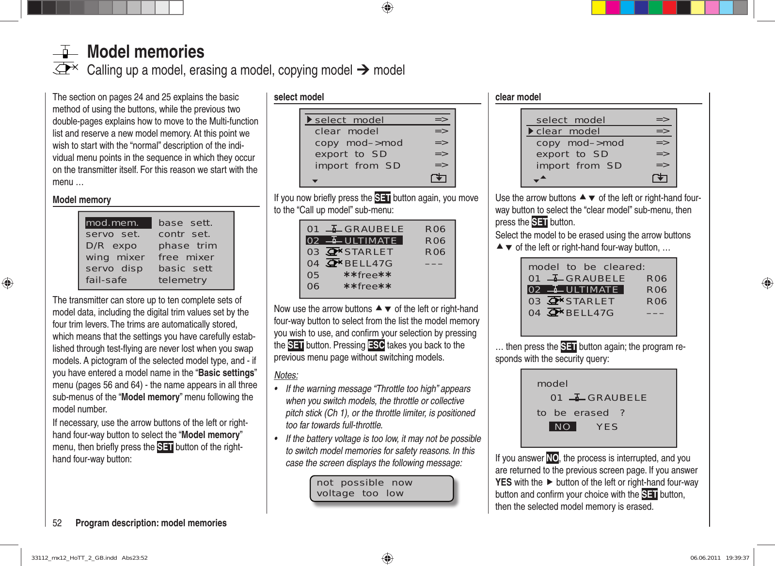 52 Program description: model memoriesThe section on pages 24 and 25 explains the basic method of using the buttons, while the previous two double-pages explains how to move to the Multi-function list and reserve a new model memory. At this point we wish to start with the “normal” description of the indi-vidual menu points in the sequence in which they occur on the transmitter itself. For this reason we start with the menu …Model memorymod.mem.servo  set.D/R  expowing  mixerbase  sett.contr  set.phase  trimfree  mixerservo  disp basic  settfail-safe telemetryThe transmitter can store up to ten complete sets of model data, including the digital trim values set by the four trim levers. The trims are automatically stored, which means that the settings you have carefully estab-lished through test-ﬂ ying are never lost when you swap models. A pictogram of the selected model type, and - if you have entered a model name in the “Basic settings” menu (pages 56 and 64) - the name appears in all three sub-menus of the “Model memory” menu following the model number.If necessary, use the arrow buttons of the left or right-hand four-way button to select the “Model memory” menu, then brieﬂ y press the SET button of the right-hand four-way button:Model memoriesCalling up a model, erasing a model, copying model ¼ modelclear modelselect  modelclear  modelcopy  mod–&gt;mod=&gt;=&gt;=&gt;Modell  sendenModell  empfangen =&gt;=&gt;export  to  SDimport  from  SD =&gt;=&gt;Use the arrow buttons cd of the left or right-hand four-way button to select the “clear model” sub-menu, then press the SET button.Select the model to be erased using the arrow buttons cd of the left or right-hand four-way button, …01030405 ¿¿frei¿¿ULTIMATE02 GRAUBELESTARLETBELL47Gmodel  to  be  cleared:R06R06R06–––… then press the SET button again; the program re-sponds with the security query:model GRAUBELEto  be  erased   ?NO YES01If you answer NO, the process is interrupted, and you are returned to the previous screen page. If you answer YES with the f button of the left or right-hand four-way button and conﬁ rm your choice with the SET button, then the selected model memory is erased.select modelselect  modelclear  modelcopy  mod–&gt;mod=&gt;=&gt;=&gt;export  to  SDimport  from  SD =&gt;=&gt;=&gt;=&gt;If you now brieﬂ y press the SET button again, you move to the “Call up model” sub-menu:01030405 ¿¿free¿¿ULTIMATE02 GRAUBELESTARLETBELL47G06 ¿¿free¿¿R06R06R06–––Now use the arrow buttons cd of the left or right-hand four-way button to select from the list the model memory you wish to use, and conﬁ rm your selection by pressing the SET button. Pressing ESC takes you back to the previous menu page without switching models.Notes:If the warning message “Throttle too high” appears • when you switch models, the throttle or collective pitch stick (Ch 1), or the throttle limiter, is positioned too far towards full-throttle.If the battery voltage is too low, it may not be possible • to switch model memories for safety reasons. In this case the screen displays the following message:not  possible  nowvoltage  too  low33112_mx12_HoTT_2_GB.indd   Abs23:5233112_mx12_HoTT_2_GB.indd   Abs23:52 06.06.2011   19:39:3706.06.2011   19:39:37