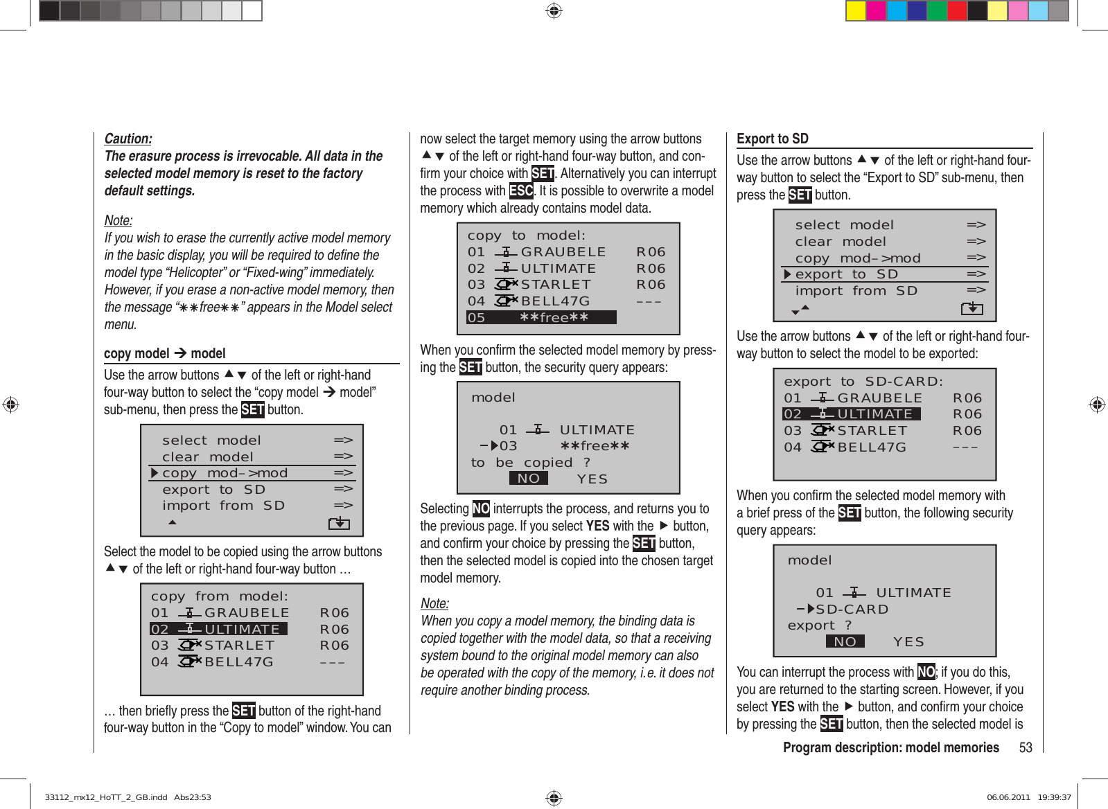 53Program description: model memoriesnow select the target memory using the arrow buttons cd of the left or right-hand four-way button, and con-ﬁ rm your choice with SET. Alternatively you can interrupt the process with ESC. It is possible to overwrite a model memory which already contains model data.010304ULTIMATE02 GRAUBELESTARLETBELL47Gcopy  to  model:05 ¿¿free¿¿R06R06R06–––When you conﬁ rm the selected model memory by press-ing the SET button, the security query appears:modelULTIMATEto  be  copied  ?NO YES0103 ¿¿free¿¿Selecting NO interrupts the process, and returns you to the previous page. If you select YES with the f button, and conﬁ rm your choice by pressing the SET button, then the selected model is copied into the chosen target model memory.Note:When you copy a model memory, the binding data is copied together with the model data, so that a receiving system bound to the original model memory can also be operated with the copy of the memory, i. e. it does not require another binding process.Caution:The erasure process is irrevocable. All data in the selected model memory is reset to the factory default settings.Note:If you wish to erase the currently active model memory in the basic display, you will be required to deﬁ ne the model type “Helicopter” or “Fixed-wing” immediately. However, if you erase a non-active model memory, then the message “ÄÄfreeÄÄ” appears in the Model select menu.copy model ¼ modelUse the arrow buttons cd of the left or right-hand four-way button to select the “copy model ¼ model” sub-menu, then press the SET button.select  modelclear  modelcopy  mod–&gt;mod=&gt;=&gt;=&gt;Modell  sendenModell  empfangen =&gt;=&gt;export  to  SDimport  from  SD =&gt;=&gt;Select the model to be copied using the arrow buttons cd of the left or right-hand four-way button …01030405 ¿¿frei¿¿ULTIMATE02 GRAUBELESTARLETBELL47Gcopy  from  model: R06R06R06–––… then brieﬂ y press the SET button of the right-hand four-way button in the “Copy to model” window. You can Export to SDUse the arrow buttons cd of the left or right-hand four-way button to select the “Export to SD” sub-menu, then press the SET button.select  modelclear  modelcopy  mod–&gt;mod=&gt;=&gt;=&gt;Modell  empfangen =&gt;=&gt;export  to  SDimport  from  SD =&gt;=&gt;Use the arrow buttons cd of the left or right-hand four-way button to select the model to be exported:01030405 ¿¿frei¿¿ULTIMATE02 GRAUBELESTARLETBELL47Gexport  to  SD-CARD: R06R06R06–––When you conﬁ rm the selected model memory with a brief press of the SET button, the following security query appears:modelULTIMATEexport  ?NO YES01SD-CARDYou can interrupt the process with NO; if you do this, you are returned to the starting screen. However, if you select YES with the f button, and conﬁ rm your choice by pressing the SET button, then the selected model is 33112_mx12_HoTT_2_GB.indd   Abs23:5333112_mx12_HoTT_2_GB.indd   Abs23:53 06.06.2011   19:39:3706.06.2011   19:39:37