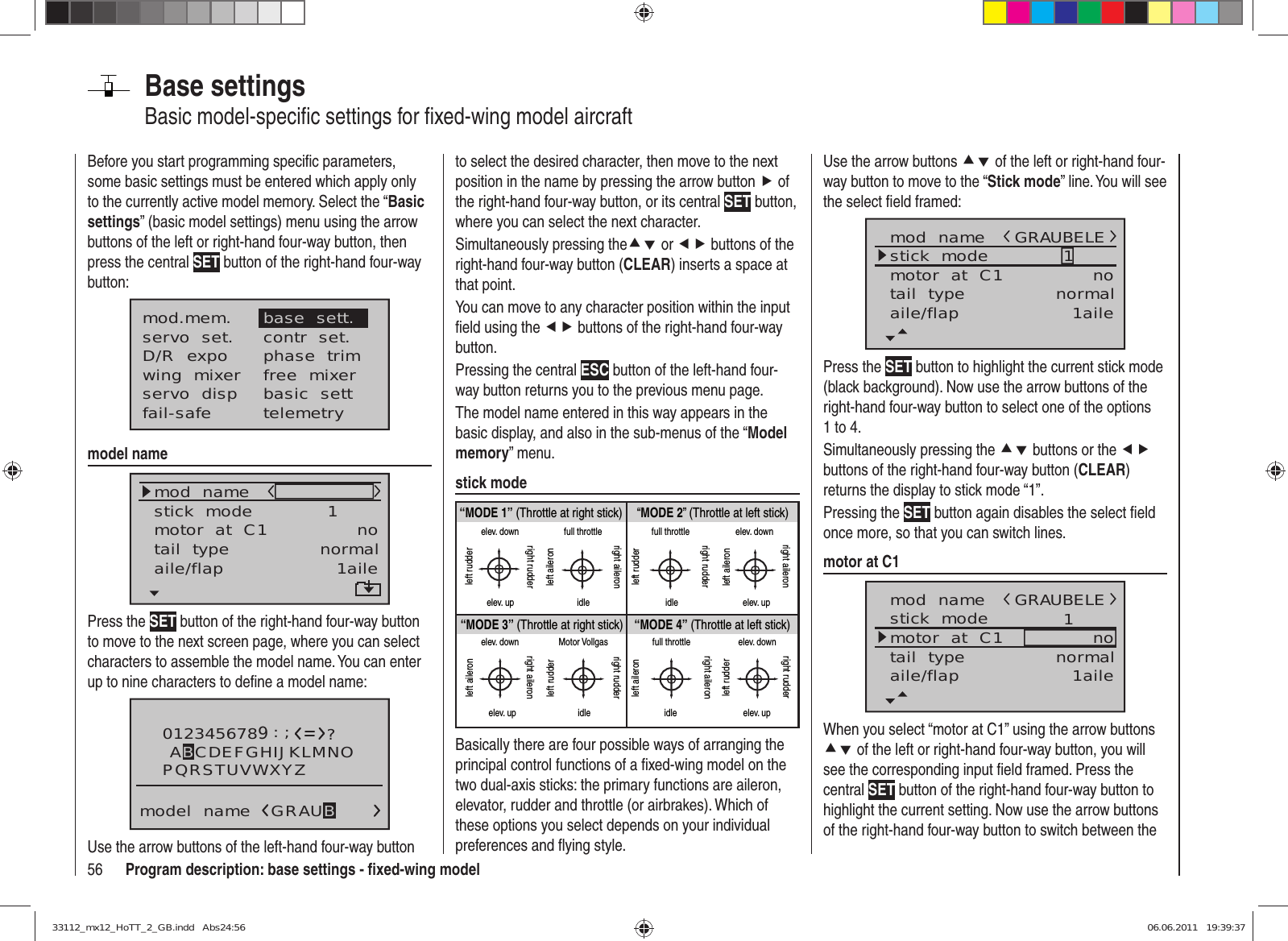 56 Program description: base settings - ﬁ xed-wing modelBase settingsBasic model-speciﬁ c settings for ﬁ xed-wing model aircraftBefore you start programming speciﬁ c parameters, some basic settings must be entered which apply only to the currently active model memory. Select the “Basic settings” (basic model settings) menu using the arrow buttons of the left or right-hand four-way button, then press the central SET button of the right-hand four-way button:mod.mem.servo  set.D/R  expowing  mixerbase  sett.contr  set.phase  trimfree  mixerservo  disp basic  settfail-safe telemetrymodel namemod  namestick  modemotor  at  C1 1notail  type normalaile/flap 1ailePress the SET button of the right-hand four-way button to move to the next screen page, where you can select characters to assemble the model name. You can enter up to nine characters to deﬁ ne a model name:0123456789PQRSTUVWXYZmodel  name?:;ABCDEFGHIJKLMNOGRAUBUse the arrow buttons of the left-hand four-way button to select the desired character, then move to the next position in the name by pressing the arrow button f of the right-hand four-way button, or its central SET button, where you can select the next character.Simultaneously pressing thecd or ef buttons of the right-hand four-way button (CLEAR) inserts a space at that point.You can move to any character position within the input ﬁ eld using the ef buttons of the right-hand four-way button.Pressing the central ESC button of the left-hand four-way button returns you to the previous menu page.The model name entered in this way appears in the basic display, and also in the sub-menus of the “Model memory” menu.stick mode“MODE 2” (Throttle at left stick)“MODE 3” (Throttle at right stick) “MODE 4” (Throttle at left stick)“MODE 1” (Throttle at right stick)elev. downelev. upleft rudderright rudderfull throttleidleleft aileronright aileronfull throttleleft rudderright rudderidleelev. downelev. upleft aileronright aileronelev. downelev. upleft aileronright aileronMotor Vollgasidleleft rudderright rudderfull throttleidleleft aileronright aileronelev. downelev. upleft rudderright rudderBasically there are four possible ways of arranging the principal control functions of a ﬁ xed-wing model on the two dual-axis sticks: the primary functions are aileron, elevator, rudder and throttle (or airbrakes). Which of these options you select depends on your individual preferences and ﬂ ying style.Use the arrow buttons cd of the left or right-hand four-way button to move to the “Stick mode” line. You will see the select ﬁ eld framed:mod  namestick  modemotor  at  C1 1notail  type normalGRAUBELEaile/flap 1ailePress the SET button to highlight the current stick mode (black background). Now use the arrow buttons of the right-hand four-way button to select one of the options 1 to 4.Simultaneously pressing the cd buttons or the ef buttons of the right-hand four-way button (CLEAR) returns the display to stick mode “1”.Pressing the SET button again disables the select ﬁ eld once more, so that you can switch lines.motor at C1mod  namestick  modemotor  at  C1 1notail  type normalGRAUBELEaile/flap 1aileWhen you select “motor at C1” using the arrow buttons cd of the left or right-hand four-way button, you will see the corresponding input ﬁ eld framed. Press the central SET button of the right-hand four-way button to highlight the current setting. Now use the arrow buttons of the right-hand four-way button to switch between the 33112_mx12_HoTT_2_GB.indd   Abs24:5633112_mx12_HoTT_2_GB.indd   Abs24:56 06.06.2011   19:39:3706.06.2011   19:39:37