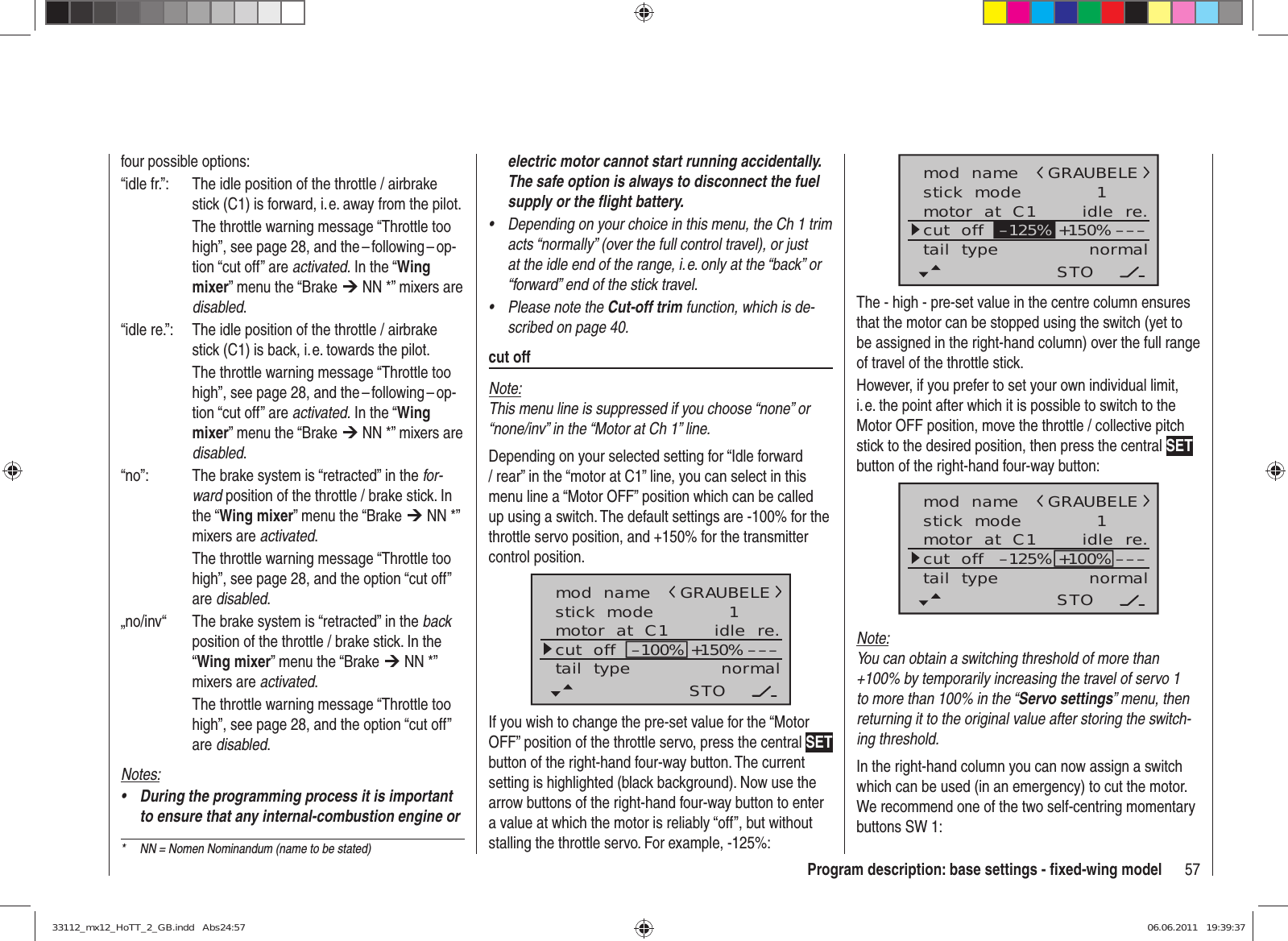 57Program description: base settings - ﬁ xed-wing modelelectric motor cannot start running accidentally. The safe option is always to disconnect the fuel supply or the ﬂ ight battery.Depending on your choice in this menu, the Ch 1 trim • acts “normally” (over the full control travel), or just at the idle end of the range, i. e. only at the “back” or “forward” end of the stick travel.Please note the •  Cut-off trim function, which is de-scribed on page 40.cut offNote:This menu line is suppressed if you choose “none” or “none/inv” in the “Motor at Ch 1” line.Depending on your selected setting for “Idle forward / rear” in the “motor at C1” line, you can select in this menu line a “Motor OFF” position which can be called up using a switch. The default settings are -100% for the throttle servo position, and +150% for the transmitter control position.mod  namestick  modemotor  at  C1 1idle  re.tail  type normalGRAUBELEcut  off –––+150%–100%STOIf you wish to change the pre-set value for the “Motor OFF” position of the throttle servo, press the central SET button of the right-hand four-way button. The current setting is highlighted (black background). Now use the arrow buttons of the right-hand four-way button to enter a value at which the motor is reliably “off”, but without stalling the throttle servo. For example, -125%:four possible options: “idle fr.”:  The idle position of the throttle / airbrake stick (C1) is forward, i. e. away from the pilot.  The throttle warning message “Throttle too high”, see page 28, and the – following – op-tion “cut off” are activated. In the “Wing mixer” menu the “Brake ¼ NN *” mixers are disabled.“idle re.”:  The idle position of the throttle / airbrake stick (C1) is back, i. e. towards the pilot.  The throttle warning message “Throttle too high”, see page 28, and the – following – op-tion “cut off” are activated. In the “Wing mixer” menu the “Brake ¼ NN *” mixers are disabled.“no”:  The brake system is “retracted” in the for-ward position of the throttle / brake stick. In the “Wing mixer” menu the “Brake ¼ NN *” mixers are activated.  The throttle warning message “Throttle too high”, see page 28, and the option “cut off” are disabled.„no/inv“  The brake system is “retracted” in the back position of the throttle / brake stick. In the “Wing mixer” menu the “Brake ¼ NN *” mixers are activated.  The throttle warning message “Throttle too high”, see page 28, and the option “cut off” are disabled.Notes:During the programming process it is important • to ensure that any internal-combustion engine or mod  namestick  modemotor  at  C1 1idle  re.tail  type normalGRAUBELEcut  off –––+150%STO–125%The - high - pre-set value in the centre column ensures that the motor can be stopped using the switch (yet to be assigned in the right-hand column) over the full range of travel of the throttle stick.However, if you prefer to set your own individual limit, i. e. the point after which it is possible to switch to the Motor OFF position, move the throttle / collective pitch stick to the desired position, then press the central SET button of the right-hand four-way button:mod  namestick  modemotor  at  C1 1idle  re.tail  type normalGRAUBELEcut  off –––+100%STO–125%Note:You can obtain a switching threshold of more than +100% by temporarily increasing the travel of servo 1 to more than 100% in the “Servo settings” menu, then returning it to the original value after storing the switch-ing threshold.In the right-hand column you can now assign a switch which can be used (in an emergency) to cut the motor. We recommend one of the two self-centring momentary buttons SW 1:*  NN = Nomen Nominandum (name to be stated)33112_mx12_HoTT_2_GB.indd   Abs24:5733112_mx12_HoTT_2_GB.indd   Abs24:57 06.06.2011   19:39:3706.06.2011   19:39:37