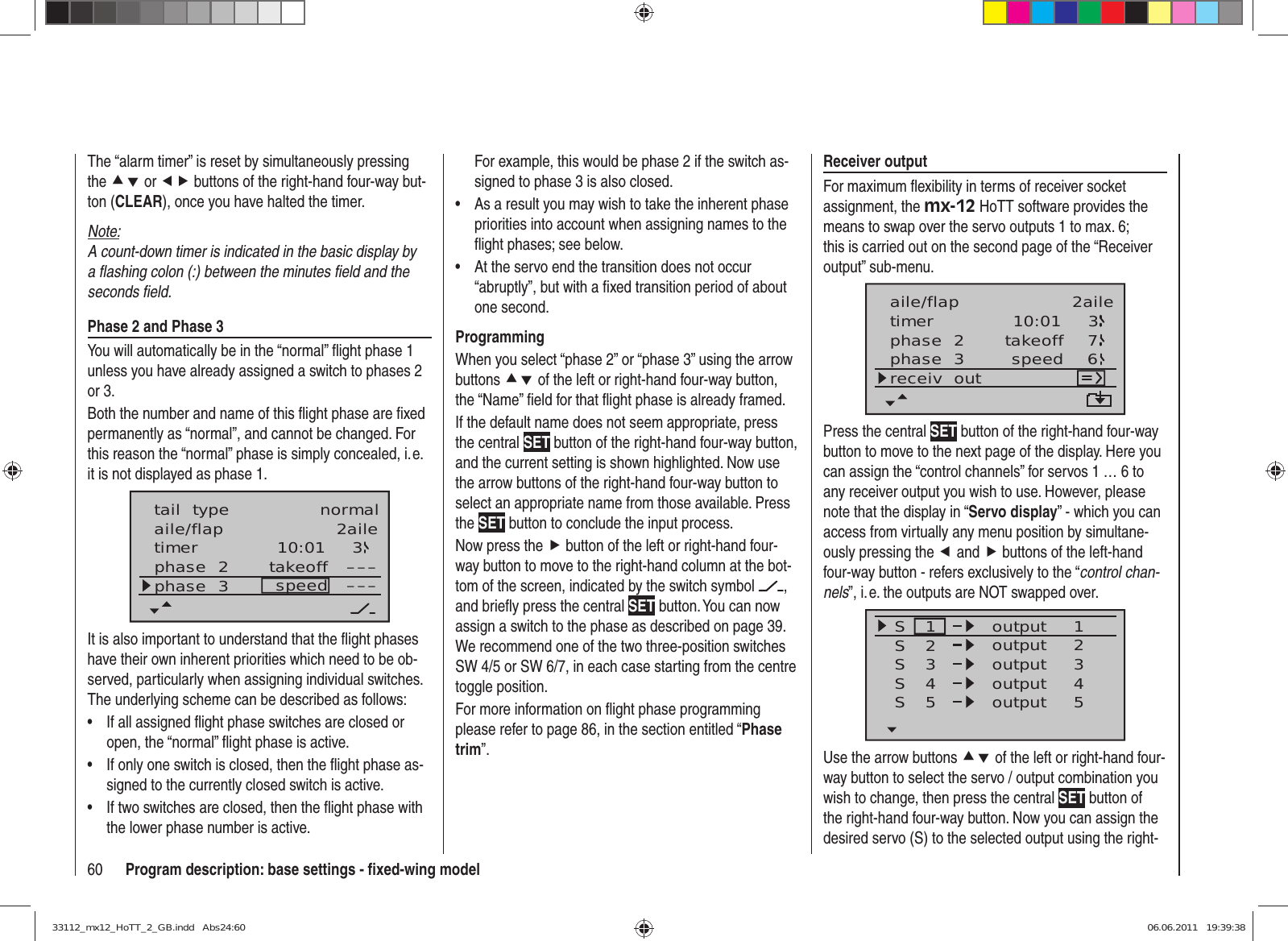 60 Program description: base settings - ﬁ xed-wing modelThe “alarm timer” is reset by simultaneously pressing the cd or ef buttons of the right-hand four-way but-ton (CLEAR), once you have halted the timer.Note:A count-down timer is indicated in the basic display by a ﬂ ashing colon (:) between the minutes ﬁ eld and the seconds ﬁ eld.Phase 2 and Phase 3You will automatically be in the “normal” ﬂ ight phase 1 unless you have already assigned a switch to phases 2 or 3.Both the number and name of this ﬂ ight phase are ﬁ xed permanently as “normal”, and cannot be changed. For this reason the “normal” phase is simply concealed, i. e. it is not displayed as phase 1.10:01 3phase  2phase  3 takeoffspeed ––––––aile/flap 2ailetimertail  type normalIt is also important to understand that the ﬂ ight phases have their own inherent priorities which need to be ob-served, particularly when assigning individual switches. The underlying scheme can be described as follows:If all assigned ﬂ ight phase switches are closed or • open, the “normal” ﬂ ight phase is active.If only one switch is closed, then the ﬂ ight phase as-• signed to the currently closed switch is active.If two switches are closed, then the ﬂ ight phase with • the lower phase number is active.For example, this would be phase 2 if the switch as-signed to phase 3 is also closed.As a result you may wish to take the inherent phase • priorities into account when assigning names to the ﬂ ight phases; see below. At the servo end the transition does not occur • “abruptly”, but with a ﬁ xed transition period of about one second.ProgrammingWhen you select “phase 2” or “phase 3” using the arrow buttons cd of the left or right-hand four-way button, the “Name” ﬁ eld for that ﬂ ight phase is already framed.If the default name does not seem appropriate, press the central SET button of the right-hand four-way button, and the current setting is shown highlighted. Now use the arrow buttons of the right-hand four-way button to select an appropriate name from those available. Press the SET button to conclude the input process.Now press the f button of the left or right-hand four-way button to move to the right-hand column at the bot-tom of the screen, indicated by the switch symbol  , and brieﬂ y press the central SET button. You can now assign a switch to the phase as described on page 39. We recommend one of the two three-position switches SW 4/5 or SW 6/7, in each case starting from the centre toggle position.For more information on ﬂ ight phase programming please refer to page 86, in the section entitled “Phase trim”.Receiver outputFor maximum ﬂ exibility in terms of receiver socket assignment, the mx-12 HoTT software provides the means to swap over the servo outputs 1 to max. 6; this is carried out on the second page of the “Receiver output” sub-menu.10:01 3phase  2phase  3 takeoffspeedtimer 76receiv  outaile/flap 2ailePress the central SET button of the right-hand four-way button to move to the next page of the display. Here you can assign the “control channels” for servos 1 … 6 to any receiver output you wish to use. However, please note that the display in “Servo display” - which you can access from virtually any menu position by simultane-ously pressing the e and f buttons of the left-hand four-way button - refers exclusively to the “control chan-nels”, i. e. the outputs are NOT swapped over.SSSS12341234outputS55outputoutputoutputoutputUse the arrow buttons cd of the left or right-hand four-way button to select the servo / output combination you wish to change, then press the central SET button of the right-hand four-way button. Now you can assign the desired servo (S) to the selected output using the right-33112_mx12_HoTT_2_GB.indd   Abs24:6033112_mx12_HoTT_2_GB.indd   Abs24:60 06.06.2011   19:39:3806.06.2011   19:39:38