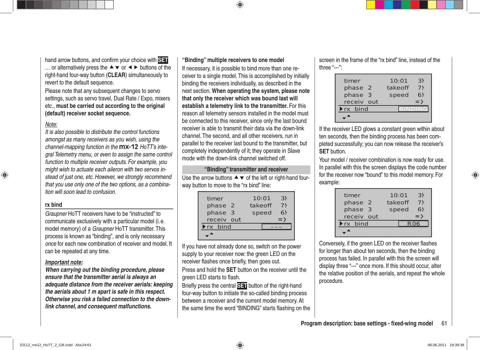 61Program description: base settings - ﬁ xed-wing modelhand arrow buttons, and conﬁ rm your choice with SET … or alternatively press the cd or ef buttons of the right-hand four-way button (CLEAR) simultaneously to revert to the default sequence.Please note that any subsequent changes to servo settings, such as servo travel, Dual Rate / Expo, mixers etc., must be carried out according to the original (default) receiver socket sequence.Note:It is also possible to distribute the control functions amongst as many receivers as you wish, using the channel-mapping function in the mx-12 HoTT’s inte-gral Telemetry menu, or even to assign the same control function to multiple receiver outputs. For example, you might wish to actuate each aileron with two servos in-stead of just one, etc. However, we strongly recommend that you use only one of the two options, as a combina-tion will soon lead to confusion.rx bindGraupner HoTT receivers have to be “instructed” to communicate exclusively with a particular model (i. e. model memory) of a Graupner HoTT transmitter. This process is known as “binding”, and is only necessary once for each new combination of receiver and model. It can be repeated at any time.Important note:When carrying out the binding procedure, please ensure that the transmitter aerial is always an adequate distance from the receiver aerials: keeping the aerials about 1 m apart is safe in this respect. Otherwise you risk a failed connection to the down-link channel, and consequent malfunctions.“Binding” multiple receivers to one modelIf necessary, it is possible to bind more than one re-ceiver to a single model. This is accomplished by initially binding the receivers individually, as described in the next section. When operating the system, please note that only the receiver which was bound last will establish a telemetry link to the transmitter. For this reason all telemetry sensors installed in the model must be connected to this receiver, since only the last bound receiver is able to transmit their data via the down-link channel. The second, and all other receivers, run in parallel to the receiver last bound to the transmitter, but completely independently of it; they operate in Slave mode with the down-link channel switched off.“Binding” transmitter and receiverUse the arrow buttons cd of the left or right-hand four-way button to move to the “rx bind” line:phase  2phase  3 takeoffspeed 76receiv  outrx  bind –––10:01 3timerIf you have not already done so, switch on the power supply to your receiver now: the green LED on the receiver flashes once briefly, then goes out.Press and hold the SET button on the receiver until the green LED starts to flash.Briefly press the central SET button of the right-hand four-way button to initiate the so-called binding process between a receiver and the current model memory. At the same time the word “BINDING” starts flashing on the screen in the frame of the “rx bind” line, instead of the three “---”:phase  2phase  3 takeoffspeed 76receiv  outrx  bind BINDING10:01 3timerIf the receiver LED glows a constant green within about ten seconds, then the binding process has been com-pleted successfully; you can now release the receiver’s SET button.Your model / receiver combination is now ready for use. In parallel with this the screen displays the code number for the receiver now “bound” to this model memory. For example:phase  2phase  3 takeoffspeed 76receiv  outrx  bind R0610:01 3timerConversely, if the green LED on the receiver ﬂ ashes for longer than about ten seconds, then the binding process has failed. In parallel with this the screen will display three “---” once more. If this should occur, alter the relative position of the aerials, and repeat the whole procedure.33112_mx12_HoTT_2_GB.indd   Abs24:6133112_mx12_HoTT_2_GB.indd   Abs24:61 06.06.2011   19:39:3806.06.2011   19:39:38