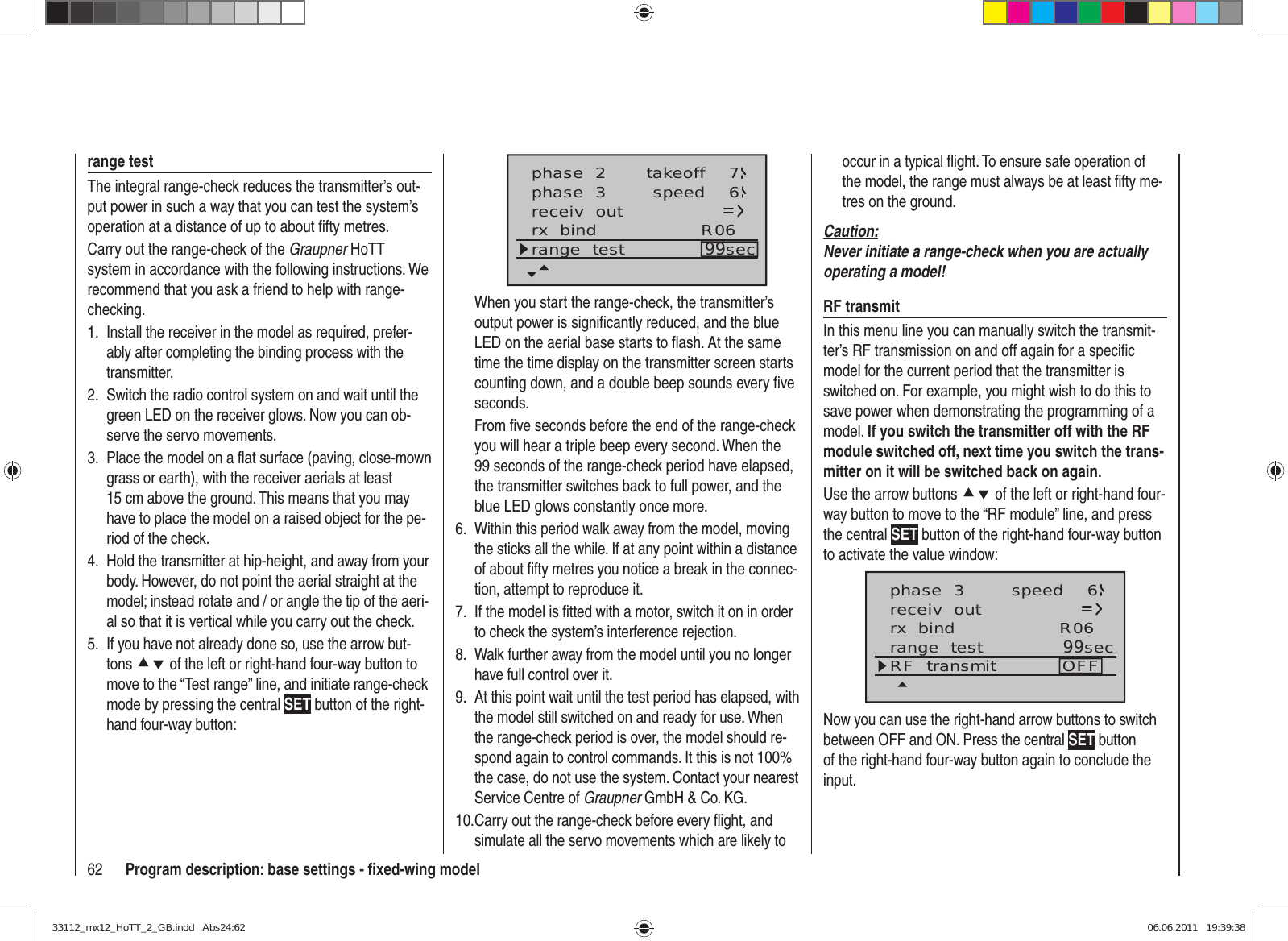 62 Program description: base settings - ﬁ xed-wing modelrange testThe integral range-check reduces the transmitter’s out-put power in such a way that you can test the system’s operation at a distance of up to about ﬁ fty metres. Carry out the range-check of the Graupner HoTT system in accordance with the following instructions. We recommend that you ask a friend to help with range-checking.Install the receiver in the model as required, prefer-1. ably after completing the binding process with the transmitter.Switch the radio control system on and wait until the 2. green LED on the receiver glows. Now you can ob-serve the servo movements.Place the model on a ﬂ at surface (paving, close-mown 3. grass or earth), with the receiver aerials at least 15 cm above the ground. This means that you may have to place the model on a raised object for the pe-riod of the check.Hold the transmitter at hip-height, and away from your 4. body. However, do not point the aerial straight at the model; instead rotate and / or angle the tip of the aeri-al so that it is vertical while you carry out the check.If you have not already done so, use the arrow but-5. tons cd of the left or right-hand four-way button to move to the “Test range” line, and initiate range-check mode by pressing the central SET button of the right-hand four-way button:receiv  outrx  bind R06range  test 99secphase  2phase  3 takeoffspeed 76When you start the range-check, the transmitter’s output power is signiﬁ cantly reduced, and the blue LED on the aerial base starts to ﬂ ash. At the same time the time display on the transmitter screen starts counting down, and a double beep sounds every ﬁ ve seconds.From ﬁ ve seconds before the end of the range-check you will hear a triple beep every second. When the 99 seconds of the range-check period have elapsed, the transmitter switches back to full power, and the blue LED glows constantly once more.Within this period walk away from the model, moving 6. the sticks all the while. If at any point within a distance of about ﬁ fty metres you notice a break in the connec-tion, attempt to reproduce it.If the model is ﬁ tted with a motor, switch it on in order 7. to check the system’s interference rejection.Walk further away from the model until you no longer 8. have full control over it.At this point wait until the test period has elapsed, with 9. the model still switched on and ready for use. When the range-check period is over, the model should re-spond again to control commands. It this is not 100% the case, do not use the system. Contact your nearest Service Centre of Graupner GmbH &amp; Co. KG.Carry out the range-check before every ﬂ ight, and 10. simulate all the servo movements which are likely to occur in a typical ﬂ ight. To ensure safe operation of the model, the range must always be at least ﬁ fty me-tres on the ground.Caution:Never initiate a range-check when you are actually operating a model!RF transmitIn this menu line you can manually switch the transmit-ter’s RF transmission on and off again for a speciﬁ c model for the current period that the transmitter is switched on. For example, you might wish to do this to save power when demonstrating the programming of a model. If you switch the transmitter off with the RF module switched off, next time you switch the trans-mitter on it will be switched back on again.Use the arrow buttons cd of the left or right-hand four-way button to move to the “RF module” line, and press the central SET button of the right-hand four-way button to activate the value window:phase  3 speed 6receiv  outrx  bind R06range  test 99secRF  transmit OFFNow you can use the right-hand arrow buttons to switch between OFF and ON. Press the central SET button of the right-hand four-way button again to conclude the input.33112_mx12_HoTT_2_GB.indd   Abs24:6233112_mx12_HoTT_2_GB.indd   Abs24:62 06.06.2011   19:39:3806.06.2011   19:39:38