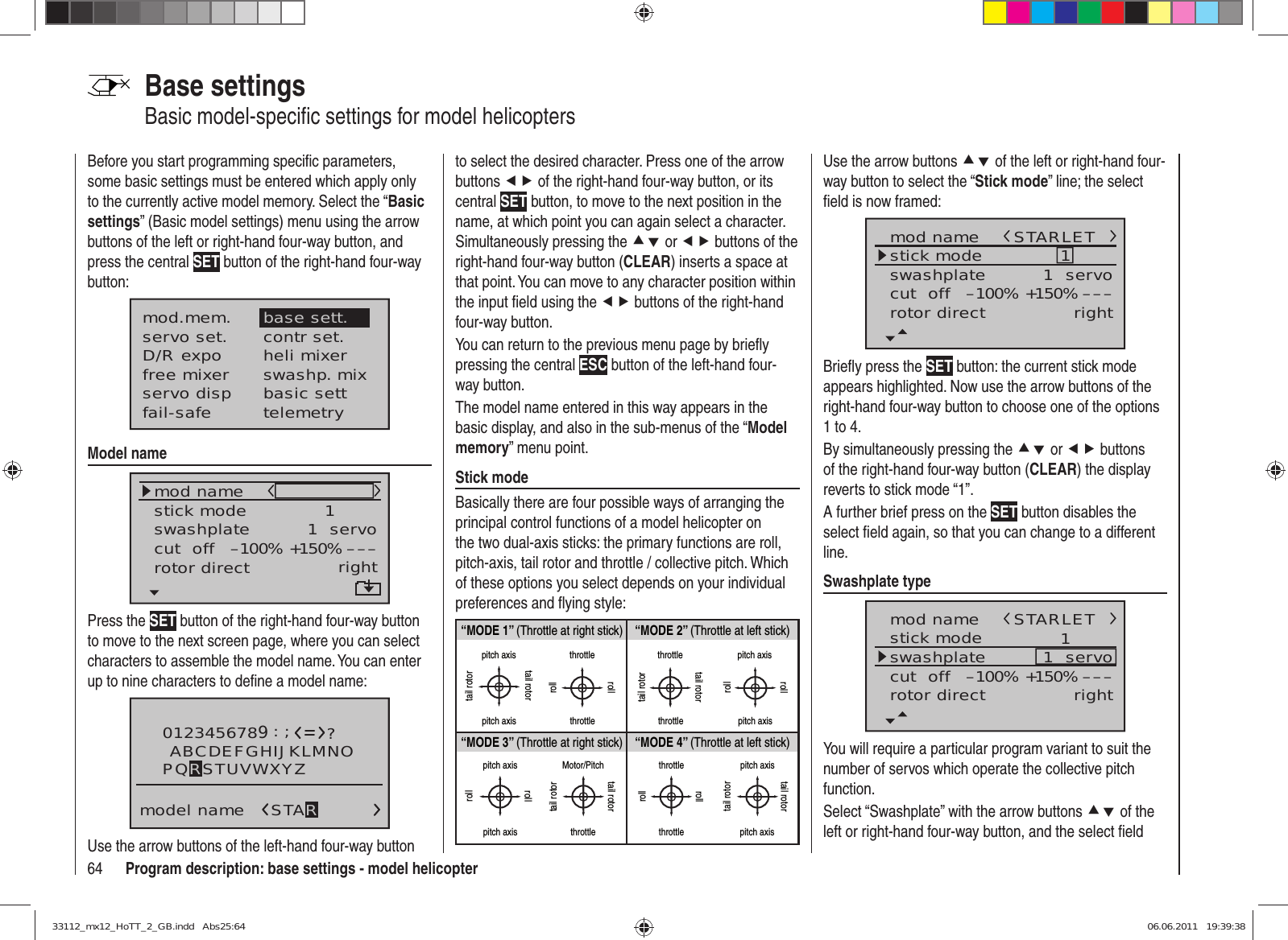 64 Program description: base settings - model helicopterBase settingsBasic model-speciﬁ c settings for model helicoptersBefore you start programming speciﬁ c parameters, some basic settings must be entered which apply only to the currently active model memory. Select the “Basic settings” (Basic model settings) menu using the arrow buttons of the left or right-hand four-way button, and press the central SET button of the right-hand four-way button:mod.mem.servo set.D/R expofree mixercontr set.heli mixerswashp. mixservo disp basic settfail-safe telemetrybase sett.Model namemod namestick moderotor directswashplate 1right1  servocut  off –––+150%–100%Press the SET button of the right-hand four-way button to move to the next screen page, where you can select characters to assemble the model name. You can enter up to nine characters to deﬁ ne a model name:0123456789model name?:;ABCDEFGHIJKLMNOSTARPQRSTUVWXYZUse the arrow buttons of the left-hand four-way button to select the desired character. Press one of the arrow buttons ef of the right-hand four-way button, or its central SET button, to move to the next position in the name, at which point you can again select a character. Simultaneously pressing the cd or ef buttons of the right-hand four-way button (CLEAR) inserts a space at that point. You can move to any character position within the input ﬁ eld using the ef buttons of the right-hand four-way button.You can return to the previous menu page by brieﬂ y pressing the central ESC button of the left-hand four-way button.The model name entered in this way appears in the basic display, and also in the sub-menus of the “Model memory” menu point.Stick modeBasically there are four possible ways of arranging the principal control functions of a model helicopter on the two dual-axis sticks: the primary functions are roll, pitch-axis, tail rotor and throttle / collective pitch. Which of these options you select depends on your individual preferences and ﬂ ying style:“MODE 2” (Throttle at left stick)“MODE 3” (Throttle at right stick) “MODE 4” (Throttle at left stick)“MODE 1” (Throttle at right stick)pitch axistail rotorpitch axistail rotorthrottlerollrollthrottletail rotortail rotorthrottle throttlepitch axispitch axisrollrollpitch axispitch axisrollrollMotor/Pitchthrottletail rotortail rotorthrottlethrottlerollrollpitch axispitch axistail rotortail rotorUse the arrow buttons cd of the left or right-hand four-way button to select the “Stick mode” line; the select ﬁ eld is now framed:mod namestick moderotor directswashplate 1right1  servocut  off –––+150%–100%STARLETBrieﬂ y press the SET button: the current stick mode appears highlighted. Now use the arrow buttons of the right-hand four-way button to choose one of the options 1 to 4.By simultaneously pressing the cd or ef buttons of the right-hand four-way button (CLEAR) the display reverts to stick mode “1”.A further brief press on the SET button disables the select ﬁ eld again, so that you can change to a different line.Swashplate typemod namestick moderotor directswashplate 1right1  servocut  off –––+150%–100%STARLETYou will require a particular program variant to suit the number of servos which operate the collective pitch function. Select “Swashplate” with the arrow buttons cd of the left or right-hand four-way button, and the select ﬁ eld 33112_mx12_HoTT_2_GB.indd   Abs25:6433112_mx12_HoTT_2_GB.indd   Abs25:64 06.06.2011   19:39:3806.06.2011   19:39:38