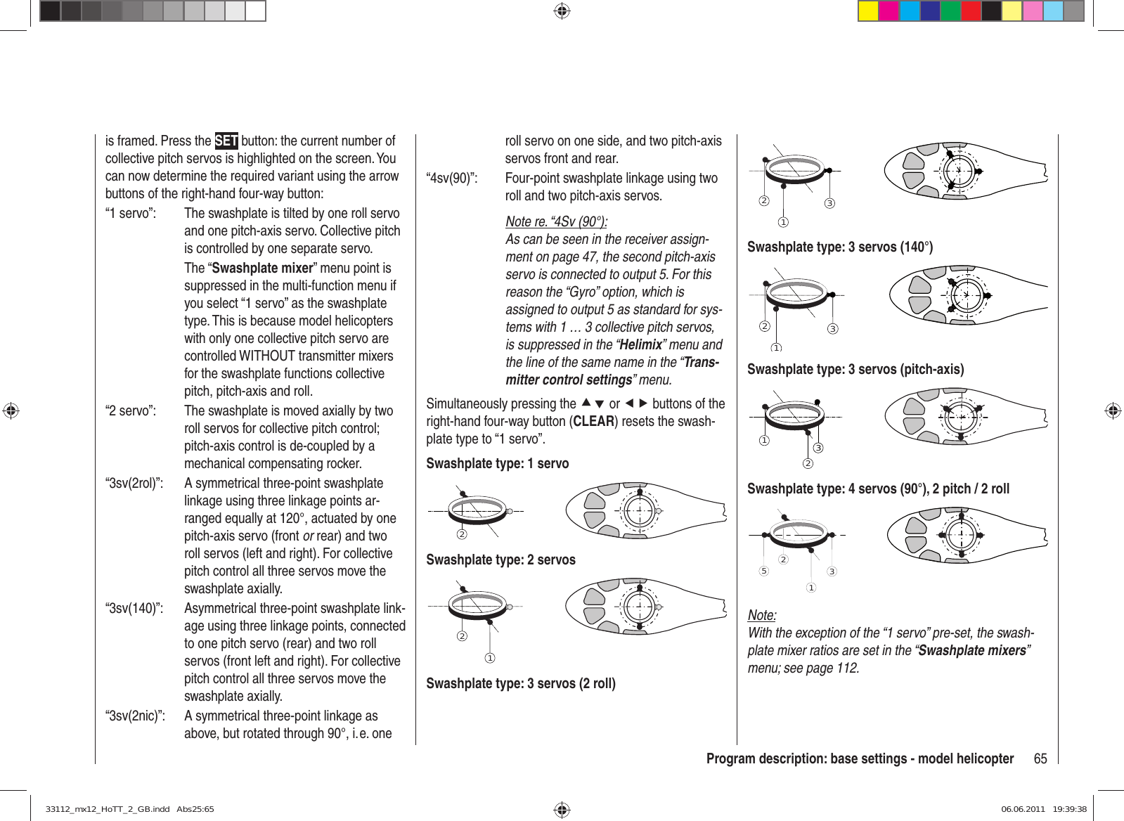 65Program description: base settings - model helicopteris framed. Press the SET button: the current number of collective pitch servos is highlighted on the screen. You can now determine the required variant using the arrow buttons of the right-hand four-way button:“1 servo”:  The swashplate is tilted by one roll servo and one pitch-axis servo. Collective pitch is controlled by one separate servo. The “Swashplate mixer” menu point is suppressed in the multi-function menu if you select “1 servo” as the swashplate type. This is because model helicopters with only one collective pitch servo are controlled WITHOUT transmitter mixers for the swashplate functions collective pitch, pitch-axis and roll.“2 servo”:  The swashplate is moved axially by two roll servos for collective pitch control; pitch-axis control is de-coupled by a mechanical compensating rocker.“3sv(2rol)”:  A symmetrical three-point swashplate linkage using three linkage points ar-ranged equally at 120°, actuated by one pitch-axis servo (front or rear) and two roll servos (left and right). For collective pitch control all three servos move the swashplate axially.“3sv(140)”:  Asymmetrical three-point swashplate link-age using three linkage points, connected to one pitch servo (rear) and two roll servos (front left and right). For collective pitch control all three servos move the swashplate axially.“3sv(2nic)”:  A symmetrical three-point linkage as above, but rotated through 90°, i. e. one roll servo on one side, and two pitch-axis servos front and rear.“4sv(90)”:  Four-point swashplate linkage using two roll and two pitch-axis servos.Note re. “4Sv (90°):As can be seen in the receiver assign-ment on page 47, the second pitch-axis servo is connected to output 5. For this reason the “Gyro” option, which is assigned to output 5 as standard for sys-tems with 1 … 3 collective pitch servos, is suppressed in the “Helimix” menu and the line of the same name in the “Trans-mitter control settings” menu.Simultaneously pressing the cd or ef buttons of the right-hand four-way button (CLEAR) resets the swash-plate type to “1 servo”.Swashplate type: 1 servo2Swashplate type: 2 servos21Swashplate type: 3 servos (2 roll)312Swashplate type: 3 servos (140°)312Swashplate type: 3 servos (pitch-axis)321Swashplate type: 4 servos (90°), 2 pitch / 2 roll2513Note:With the exception of the “1 servo” pre-set, the swash-plate mixer ratios are set in the “Swashplate mixers” menu; see page 112.33112_mx12_HoTT_2_GB.indd   Abs25:6533112_mx12_HoTT_2_GB.indd   Abs25:65 06.06.2011   19:39:3806.06.2011   19:39:38