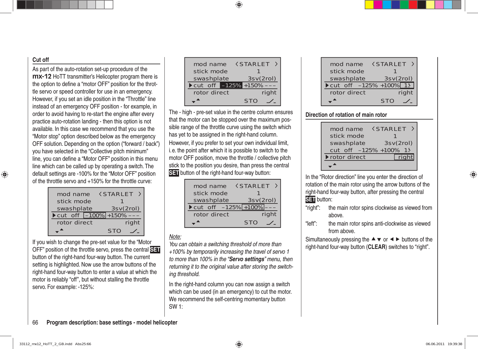 66 Program description: base settings - model helicoptermod namestick moderotor directswashplate 1right3sv(2rol)cut  off –––+150%STARLETSTO–125%The - high - pre-set value in the centre column ensures that the motor can be stopped over the maximum pos-sible range of the throttle curve using the switch which has yet to be assigned in the right-hand column.However, if you prefer to set your own individual limit, i. e. the point after which it is possible to switch to the motor OFF position, move the throttle / collective pitch stick to the position you desire, than press the central SET button of the right-hand four-way button:mod namestick moderotor directswashplate 1right3sv(2rol)cut  off –––STARLETSTO–125% +100%Note:You can obtain a switching threshold of more than +100% by temporarily increasing the travel of servo 1 to more than 100% in the “Servo settings” menu, then returning it to the original value after storing the switch-ing threshold.In the right-hand column you can now assign a switch which can be used (in an emergency) to cut the motor. We recommend the self-centring momentary button SW 1:mod namestick moderotor directswashplate 1right3sv(2rol)cut  offSTARLETSTO–125% +100% 1Direction of rotation of main rotormod namestick moderotor directswashplate 1right3sv(2rol)cut  offSTARLET–125% +100% 1In the “Rotor direction” line you enter the direction of rotation of the main rotor using the arrow buttons of the right-hand four-way button, after pressing the central SET button:“right”:  the main rotor spins clockwise as viewed from above.“left”:  the main rotor spins anti-clockwise as viewed from above.Simultaneously pressing the cd or ef buttons of the right-hand four-way button (CLEAR) switches to “right”. Cut offAs part of the auto-rotation set-up procedure of the mx-12 HoTT transmitter’s Helicopter program there is the option to deﬁ ne a “motor OFF” position for the throt-tle servo or speed controller for use in an emergency. However, if you set an idle position in the “Throttle” line instead of an emergency OFF position - for example, in order to avoid having to re-start the engine after every practice auto-rotation landing - then this option is not available. In this case we recommend that you use the “Motor stop” option described below as the emergency OFF solution. Depending on the option (“forward / back”) you have selected in the “Collective pitch minimum” line, you can deﬁ ne a “Motor OFF” position in this menu line which can be called up by operating a switch. The default settings are -100% for the “Motor OFF” position of the throttle servo and +150% for the throttle curve:mod namestick moderotor directswashplate 1right3sv(2rol)cut  off –––+150%–100%STARLETSTOIf you wish to change the pre-set value for the “Motor OFF” position of the throttle servo, press the central SET button of the right-hand four-way button. The current setting is highlighted. Now use the arrow buttons of the right-hand four-way button to enter a value at which the motor is reliably “off”, but without stalling the throttle servo. For example: -125%:33112_mx12_HoTT_2_GB.indd   Abs25:6633112_mx12_HoTT_2_GB.indd   Abs25:66 06.06.2011   19:39:3806.06.2011   19:39:38