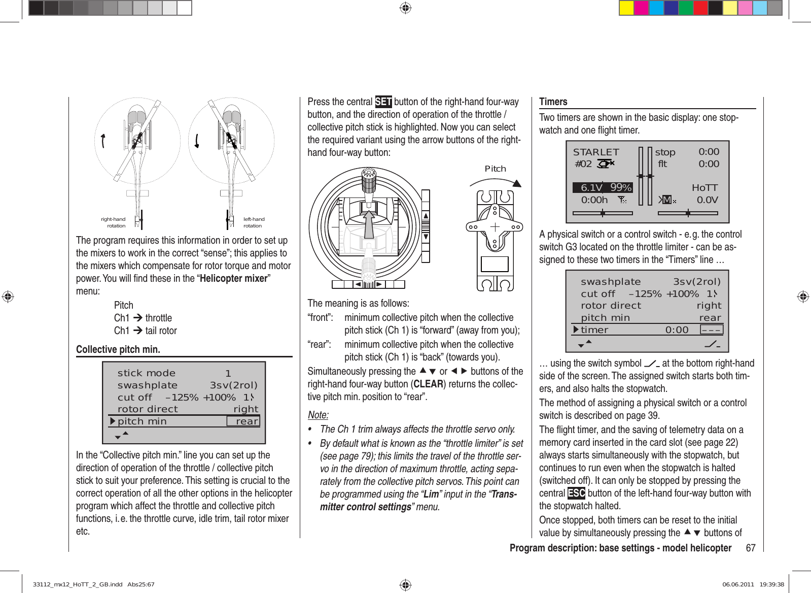 67Program description: base settings - model helicopterright-hand rotation left-hand rotationThe program requires this information in order to set up the mixers to work in the correct “sense”; this applies to the mixers which compensate for rotor torque and motor power. You will ﬁ nd these in the “Helicopter mixer” menu: Pitch Ch1 ¼ throttle Ch1 ¼ tail rotorCollective pitch min.stick moderotor directswashplate 1right3sv(2rol)cut off –125% +100% 1pitch min rearIn the “Collective pitch min.” line you can set up the direction of operation of the throttle / collective pitch stick to suit your preference. This setting is crucial to the correct operation of all the other options in the helicopter program which affect the throttle and collective pitch functions, i. e. the throttle curve, idle trim, tail rotor mixer etc.Press the central SET button of the right-hand four-way button, and the direction of operation of the throttle / collective pitch stick is highlighted. Now you can select the required variant using the arrow buttons of the right-hand four-way button:PitchThe meaning is as follows:“front”:  minimum collective pitch when the collective pitch stick (Ch 1) is “forward” (away from you);“rear”:  minimum collective pitch when the collective pitch stick (Ch 1) is “back” (towards you).Simultaneously pressing the cd or ef buttons of the right-hand four-way button (CLEAR) returns the collec-tive pitch min. position to “rear”.Note:The Ch 1 trim always affects the throttle servo only.• By default what is known as the “throttle limiter” is set • (see page 79); this limits the travel of the throttle ser-vo in the direction of maximum throttle, acting sepa-rately from the collective pitch servos. This point can be programmed using the “Lim” input in the “Trans-mitter control settings” menu.TimersTwo timers are shown in the basic display: one stop-watch and one ﬂ ight timer.STARLET#020:00hstop fltK780:000:000.0V6.1V HoTTM99%A physical switch or a control switch - e. g. the control switch G3 located on the throttle limiter - can be as-signed to these two timers in the “Timers” line …rotor directswashplateright3sv(2rol)cut off –125% +100% 1pitch min reartimer 0:00 –––… using the switch symbol   at the bottom right-hand side of the screen. The assigned switch starts both tim-ers, and also halts the stopwatch.The method of assigning a physical switch or a control switch is described on page 39.The ﬂ ight timer, and the saving of telemetry data on a memory card inserted in the card slot (see page 22) always starts simultaneously with the stopwatch, but continues to run even when the stopwatch is halted (switched off). It can only be stopped by pressing the central ESC button of the left-hand four-way button with the stopwatch halted.Once stopped, both timers can be reset to the initial value by simultaneously pressing the cd buttons of 33112_mx12_HoTT_2_GB.indd   Abs25:6733112_mx12_HoTT_2_GB.indd   Abs25:67 06.06.2011   19:39:3806.06.2011   19:39:38