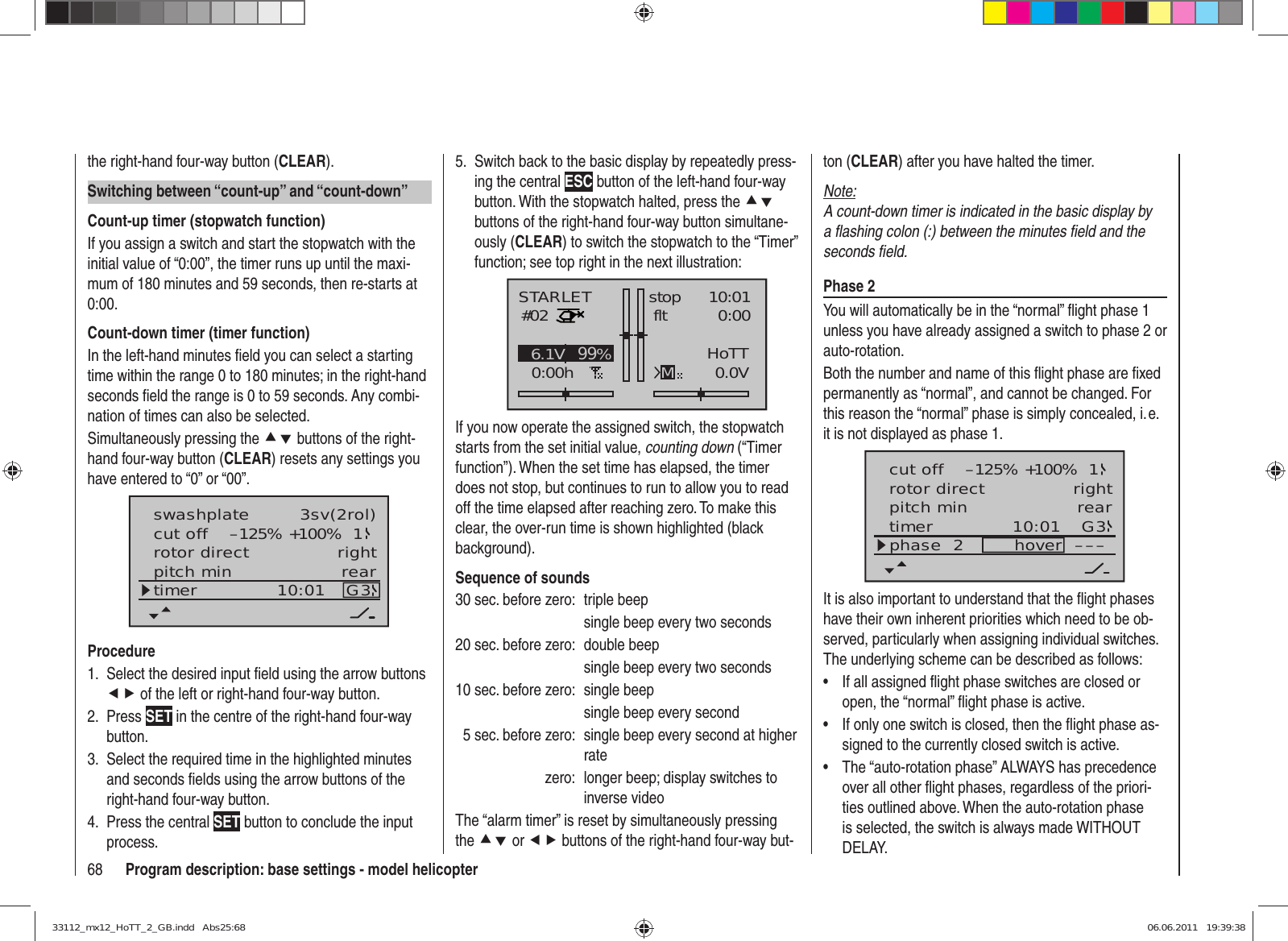 68 Program description: base settings - model helicopterthe right-hand four-way button (CLEAR).Switching between “count-up” and “count-down”Count-up timer (stopwatch function)If you assign a switch and start the stopwatch with the initial value of “0:00”, the timer runs up until the maxi-mum of 180 minutes and 59 seconds, then re-starts at 0:00.Count-down timer (timer function)In the left-hand minutes ﬁ eld you can select a starting time within the range 0 to 180 minutes; in the right-hand seconds ﬁ eld the range is 0 to 59 seconds. Any combi-nation of times can also be selected.Simultaneously pressing the cd buttons of the right-hand four-way button (CLEAR) resets any settings you have entered to “0” or “00”.rotor directswashplateright3sv(2rol)cut off –125% +100% 1pitch min reartimer 10:01 G3ProcedureSelect the desired input ﬁ eld using the arrow buttons 1. ef of the left or right-hand four-way button.Press 2.  SET in the centre of the right-hand four-way button.Select the required time in the highlighted minutes 3. and seconds ﬁ elds using the arrow buttons of the right-hand four-way button.Press the central 4.  SET button to conclude the input process.Switch back to the basic display by repeatedly press-5. ing the central ESC button of the left-hand four-way button. With the stopwatch halted, press the cd buttons of the right-hand four-way button simultane-ously (CLEAR) to switch the stopwatch to the “Timer” function; see top right in the next illustration:STARLET#020:00hstop fltK7810:010:000.0V6.1V HoTTM99%If you now operate the assigned switch, the stopwatch starts from the set initial value, counting down (“Timer function”). When the set time has elapsed, the timer does not stop, but continues to run to allow you to read off the time elapsed after reaching zero. To make this clear, the over-run time is shown highlighted (black background).Sequence of sounds30 sec. before zero:  triple beep  single beep every two seconds20 sec. before zero:  double beep  single beep every two seconds10 sec. before zero:  single beep  single beep every second  5 sec. before zero:  single beep every second at higher ratezero:  longer beep; display switches to inverse videoThe “alarm timer” is reset by simultaneously pressing the cd or ef buttons of the right-hand four-way but-ton (CLEAR) after you have halted the timer.Note:A count-down timer is indicated in the basic display by a ﬂ ashing colon (:) between the minutes ﬁ eld and the seconds ﬁ eld.Phase 2You will automatically be in the “normal” ﬂ ight phase 1 unless you have already assigned a switch to phase 2 or auto-rotation.Both the number and name of this ﬂ ight phase are ﬁ xed permanently as “normal”, and cannot be changed. For this reason the “normal” phase is simply concealed, i. e. it is not displayed as phase 1.10:01 G3phase  2 hover –––rotor direct rightpitch min reartimercut off –125% +100% 1It is also important to understand that the ﬂ ight phases have their own inherent priorities which need to be ob-served, particularly when assigning individual switches. The underlying scheme can be described as follows:If all assigned ﬂ ight phase switches are closed or • open, the “normal” ﬂ ight phase is active.If only one switch is closed, then the ﬂ ight phase as-• signed to the currently closed switch is active.The “auto-rotation phase” ALWAYS has precedence • over all other ﬂ ight phases, regardless of the priori-ties outlined above. When the auto-rotation phase is selected, the switch is always made WITHOUT DELAY.33112_mx12_HoTT_2_GB.indd   Abs25:6833112_mx12_HoTT_2_GB.indd   Abs25:68 06.06.2011   19:39:3806.06.2011   19:39:38