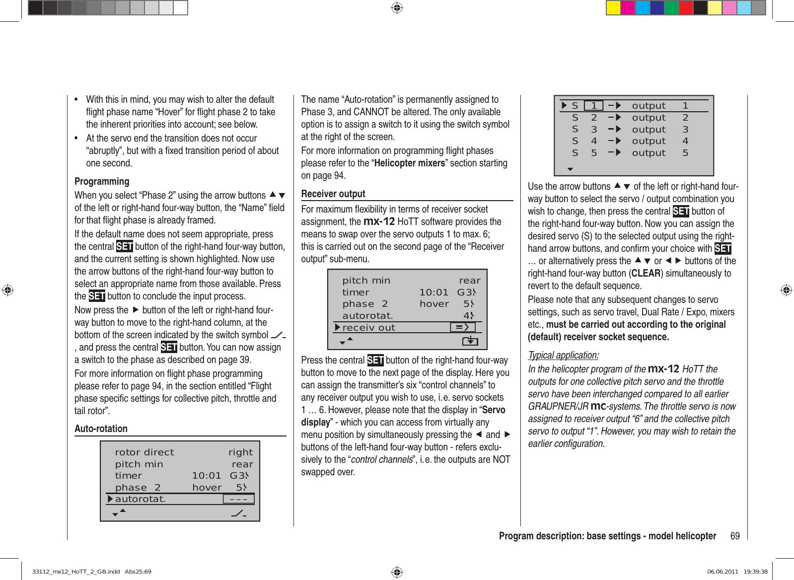 69Program description: base settings - model helicopterWith this in mind, you may wish to alter the default • ﬂ ight phase name “Hover” for ﬂ ight phase 2 to take the inherent priorities into account; see below.At the servo end the transition does not occur • “abruptly”, but with a ﬁ xed transition period of about one second.ProgrammingWhen you select “Phase 2” using the arrow buttons cd of the left or right-hand four-way button, the “Name” ﬁ eld for that ﬂ ight phase is already framed.If the default name does not seem appropriate, press the central SET button of the right-hand four-way button, and the current setting is shown highlighted. Now use the arrow buttons of the right-hand four-way button to select an appropriate name from those available. Press the SET button to conclude the input process.Now press the f button of the left or right-hand four-way button to move to the right-hand column, at the bottom of the screen indicated by the switch symbol , and press the central SET button. You can now assign a switch to the phase as described on page 39. For more information on ﬂ ight phase programming please refer to page 94, in the section entitled “Flight phase speciﬁ c settings for collective pitch, throttle and tail rotor”.Auto-rotation10:01 G3phase  2 hover –––pitch min reartimer 5autorotat.rotor direct rightSSSS12341234outputS55outputoutputoutputoutputUse the arrow buttons cd of the left or right-hand four-way button to select the servo / output combination you wish to change, then press the central SET button of the right-hand four-way button. Now you can assign the desired servo (S) to the selected output using the right-hand arrow buttons, and conﬁ rm your choice with SET … or alternatively press the cd or ef buttons of the right-hand four-way button (CLEAR) simultaneously to revert to the default sequence.Please note that any subsequent changes to servo settings, such as servo travel, Dual Rate / Expo, mixers etc., must be carried out according to the original (default) receiver socket sequence.Typical application:In the helicopter program of the mx-12 HoTT the outputs for one collective pitch servo and the throttle servo have been interchanged compared to all earlier GRAUPNER/JR mc-systems. The throttle servo is now assigned to receiver output “6” and the collective pitch servo to output “1”. However, you may wish to retain the earlier conﬁ guration.The name “Auto-rotation” is permanently assigned to Phase 3, and CANNOT be altered. The only available option is to assign a switch to it using the switch symbol at the right of the screen.For more information on programming ﬂ ight phases please refer to the “Helicopter mixers” section starting on page 94.Receiver outputFor maximum ﬂ exibility in terms of receiver socket assignment, the mx-12 HoTT software provides the means to swap over the servo outputs 1 to max. 6; this is carried out on the second page of the “Receiver output” sub-menu.10:01 G3phase  2 hovertimer 5autorotat. 4receiv outpitch min rearPress the central SET button of the right-hand four-way button to move to the next page of the display. Here you can assign the transmitter’s six “control channels” to any receiver output you wish to use, i. e. servo sockets 1 … 6. However, please note that the display in “Servo display” - which you can access from virtually any menu position by simultaneously pressing the e and f buttons of the left-hand four-way button - refers exclu-sively to the “control channels”, i. e. the outputs are NOT swapped over. 33112_mx12_HoTT_2_GB.indd   Abs25:6933112_mx12_HoTT_2_GB.indd   Abs25:69 06.06.2011   19:39:3806.06.2011   19:39:38