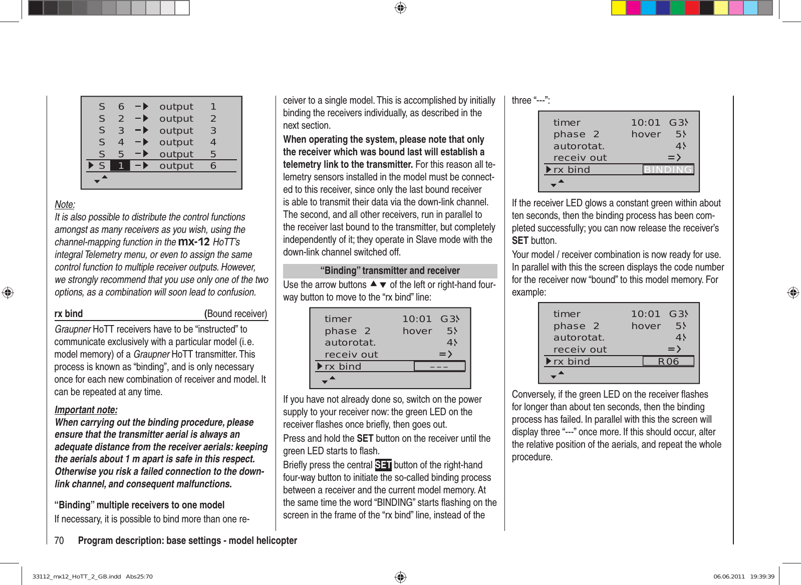 70 Program description: base settings - model helicopterSSSS62341234outputS55S61outputoutputoutputoutputoutputNote:It is also possible to distribute the control functions amongst as many receivers as you wish, using the channel-mapping function in the mx-12 HoTT’s integral Telemetry menu, or even to assign the same control function to multiple receiver outputs. However, we strongly recommend that you use only one of the two options, as a combination will soon lead to confusion.rx bind  (Bound receiver)Graupner HoTT receivers have to be “instructed” to communicate exclusively with a particular model (i. e. model memory) of a Graupner HoTT transmitter. This process is known as “binding”, and is only necessary once for each new combination of receiver and model. It can be repeated at any time.Important note:When carrying out the binding procedure, please ensure that the transmitter aerial is always an adequate distance from the receiver aerials: keeping the aerials about 1 m apart is safe in this respect. Otherwise you risk a failed connection to the down-link channel, and consequent malfunctions.“Binding” multiple receivers to one modelIf necessary, it is possible to bind more than one re-ceiver to a single model. This is accomplished by initially binding the receivers individually, as described in the next section.When operating the system, please note that only the receiver which was bound last will establish a telemetry link to the transmitter. For this reason all te-lemetry sensors installed in the model must be connect-ed to this receiver, since only the last bound receiver is able to transmit their data via the down-link channel. The second, and all other receivers, run in parallel to the receiver last bound to the transmitter, but completely independently of it; they operate in Slave mode with the down-link channel switched off.“Binding” transmitter and receiverUse the arrow buttons cd of the left or right-hand four-way button to move to the “rx bind” line:phase  2 hover 54autorotat.receiv outrx bind –––10:01 G3timerIf you have not already done so, switch on the power supply to your receiver now: the green LED on the receiver flashes once briefly, then goes out.Press and hold the SET button on the receiver until the green LED starts to flash.Briefly press the central SET button of the right-hand four-way button to initiate the so-called binding process between a receiver and the current model memory. At the same time the word “BINDING” starts flashing on the screen in the frame of the “rx bind” line, instead of the three “---”:phase  2 hover 5autorotat. 4receiv outrx bind BINDING10:01 G3timerIf the receiver LED glows a constant green within about ten seconds, then the binding process has been com-pleted successfully; you can now release the receiver’s SET button.Your model / receiver combination is now ready for use. In parallel with this the screen displays the code number for the receiver now “bound” to this model memory. For example:phase  2 hover 54autorotat.receiv outrx bind R0610:01 G3timerConversely, if the green LED on the receiver ﬂ ashes for longer than about ten seconds, then the binding process has failed. In parallel with this the screen will display three “---” once more. If this should occur, alter the relative position of the aerials, and repeat the whole procedure.33112_mx12_HoTT_2_GB.indd   Abs25:7033112_mx12_HoTT_2_GB.indd   Abs25:70 06.06.2011   19:39:3906.06.2011   19:39:39