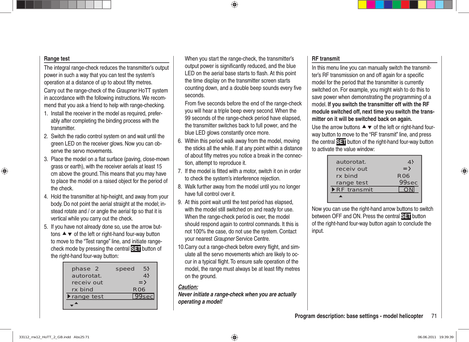 71Program description: base settings - model helicopterRange testThe integral range-check reduces the transmitter’s output power in such a way that you can test the system’s operation at a distance of up to about ﬁ fty metres.Carry out the range-check of the Graupner HoTT system in accordance with the following instructions. We recom-mend that you ask a friend to help with range-checking.Install the receiver in the model as required, prefer-1. ably after completing the binding process with the transmitter.Switch the radio control system on and wait until the 2. green LED on the receiver glows. Now you can ob-serve the servo movements.Place the model on a ﬂ at surface (paving, close-mown 3. grass or earth), with the receiver aerials at least 15 cm above the ground. This means that you may have to place the model on a raised object for the period of the check.Hold the transmitter at hip-height, and away from your 4. body. Do not point the aerial straight at the model; in-stead rotate and / or angle the aerial tip so that it is vertical while you carry out the check.If you have not already done so, use the arrow but-5. tons cd of the left or right-hand four-way button to move to the “Test range” line, and initiate range-check mode by pressing the central SET button of the right-hand four-way button:phase  2 speed 5autorotat. 4receiv outrx bind R06range test 99secWhen you start the range-check, the transmitter’s output power is signiﬁ cantly reduced, and the blue LED on the aerial base starts to ﬂ ash. At this point the time display on the transmitter screen starts counting down, and a double beep sounds every ﬁ ve seconds.From ﬁ ve seconds before the end of the range-check you will hear a triple beep every second. When the 99 seconds of the range-check period have elapsed, the transmitter switches back to full power, and the blue LED glows constantly once more.Within this period walk away from the model, moving 6. the sticks all the while. If at any point within a distance of about ﬁ fty metres you notice a break in the connec-tion, attempt to reproduce it.If the model is ﬁ tted with a motor, switch it on in order 7. to check the system’s interference rejection.Walk further away from the model until you no longer 8. have full control over it.At this point wait until the test period has elapsed, 9. with the model still switched on and ready for use. When the range-check period is over, the model should respond again to control commands. It this is not 100% the case, do not use the system. Contact your nearest Graupner Service Centre.Carry out a range-check before every ﬂ ight, and sim-10. ulate all the servo movements which are likely to oc-cur in a typical ﬂ ight. To ensure safe operation of the model, the range must always be at least ﬁ fty metres on the ground.Caution:Never initiate a range-check when you are actually operating a model!RF transmitIn this menu line you can manually switch the transmit-ter’s RF transmission on and off again for a speciﬁ c model for the period that the transmitter is currently switched on. For example, you might wish to do this to save power when demonstrating the programming of a model. If you switch the transmitter off with the RF module switched off, next time you switch the trans-mitter on it will be switched back on again.Use the arrow buttons cd of the left or right-hand four-way button to move to the “RF transmit” line, and press the central SET button of the right-hand four-way button to activate the value window:autorotat. 4receiv outrx bind R06range test 99secRF transmit ONNow you can use the right-hand arrow buttons to switch between OFF and ON. Press the central SET button of the right-hand four-way button again to conclude the input.33112_mx12_HoTT_2_GB.indd   Abs25:7133112_mx12_HoTT_2_GB.indd   Abs25:71 06.06.2011   19:39:3906.06.2011   19:39:39