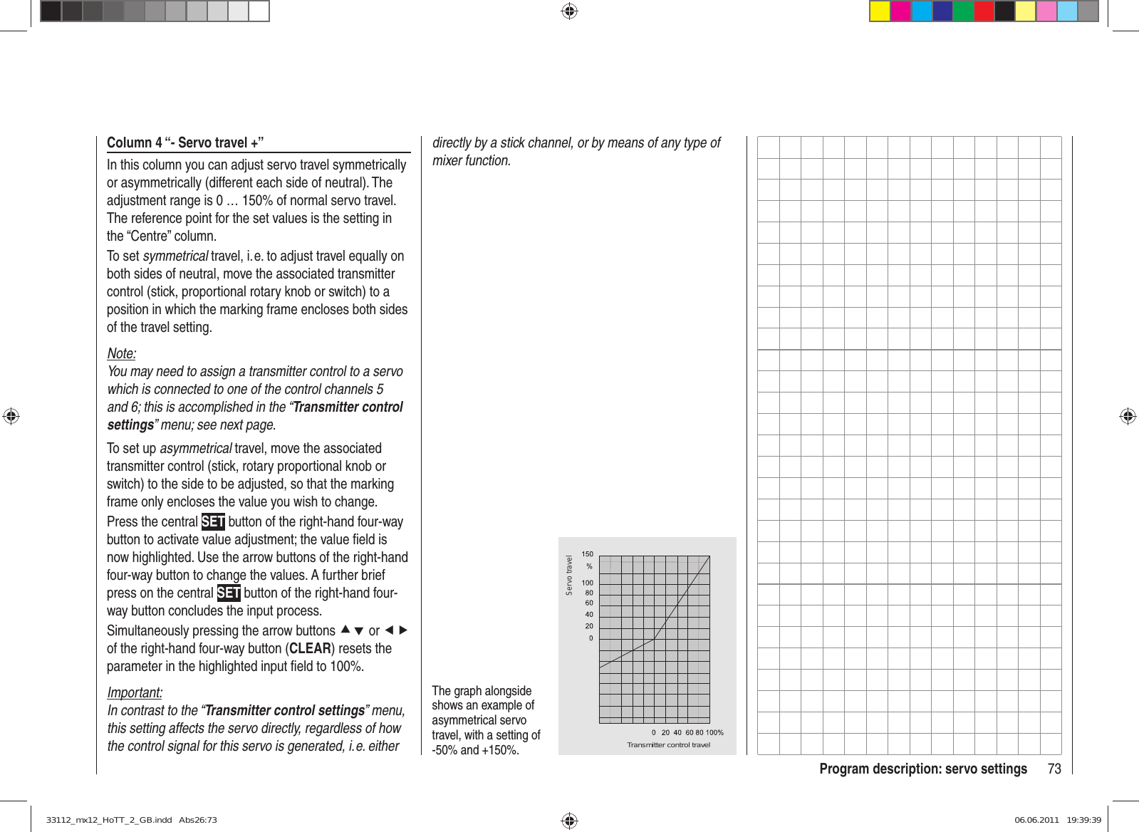 73Program description: servo settingsColumn 4 “- Servo travel +”In this column you can adjust servo travel symmetrically or asymmetrically (different each side of neutral). The adjustment range is 0 … 150% of normal servo travel. The reference point for the set values is the setting in the “Centre” column.To set symmetrical travel, i. e. to adjust travel equally on both sides of neutral, move the associated transmitter control (stick, proportional rotary knob or switch) to a position in which the marking frame encloses both sides of the travel setting.Note:You may need to assign a transmitter control to a servo which is connected to one of the control channels 5 and 6; this is accomplished in the “Transmitter control settings” menu; see next page.To set up asymmetrical travel, move the associated transmitter control (stick, rotary proportional knob or switch) to the side to be adjusted, so that the marking frame only encloses the value you wish to change.Press the central SET button of the right-hand four-way button to activate value adjustment; the value ﬁ eld is now highlighted. Use the arrow buttons of the right-hand four-way button to change the values. A further brief press on the central SET button of the right-hand four-way button concludes the input process.Simultaneously pressing the arrow buttons cd or ef of the right-hand four-way button (CLEAR) resets the parameter in the highlighted input ﬁ eld to 100%.Important:In contrast to the “Transmitter control settings” menu, this setting affects the servo directly, regardless of how the control signal for this servo is generated, i. e. either The graph alongside shows an example of asymmetrical servo travel, with a setting of -50% and +150%. Transmitter control travelServo traveldirectly by a stick channel, or by means of any type of mixer function.33112_mx12_HoTT_2_GB.indd   Abs26:7333112_mx12_HoTT_2_GB.indd   Abs26:73 06.06.2011   19:39:3906.06.2011   19:39:39