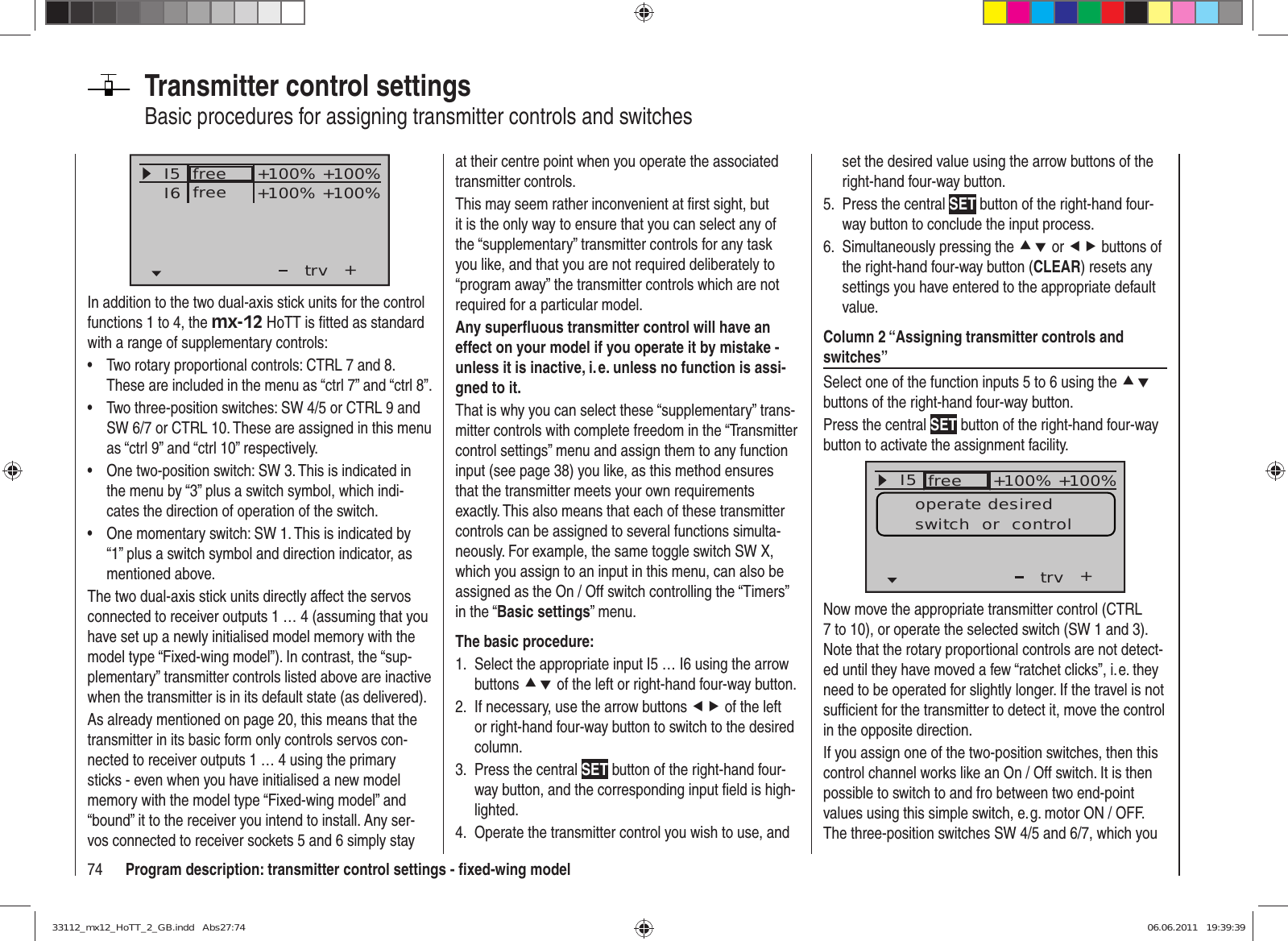 74 Program description: transmitter control settings - ﬁ xed-wing modelTransmitter control settingsBasic procedures for assigning transmitter controls and switchesI5I6+trv+100% +100%+100% +100%freefreeIn addition to the two dual-axis stick units for the control functions 1 to 4, the mx-12 HoTT is ﬁ tted as standard with a range of supplementary controls:Two rotary proportional controls: CTRL 7 and 8. • These are included in the menu as “ctrl 7” and “ctrl 8”.Two three-position switches: SW 4/5 or CTRL 9 and • SW 6/7 or CTRL 10. These are assigned in this menu as “ctrl 9” and “ctrl 10” respectively.One two-position switch: SW 3. This is indicated in • the menu by “3” plus a switch symbol, which indi-cates the direction of operation of the switch.One momentary switch: SW 1. This is indicated by • “1” plus a switch symbol and direction indicator, as mentioned above.The two dual-axis stick units directly affect the servos connected to receiver outputs 1 … 4 (assuming that you have set up a newly initialised model memory with the model type “Fixed-wing model”). In contrast, the “sup-plementary” transmitter controls listed above are inactive when the transmitter is in its default state (as delivered).As already mentioned on page 20, this means that the transmitter in its basic form only controls servos con-nected to receiver outputs 1 … 4 using the primary sticks - even when you have initialised a new model memory with the model type “Fixed-wing model” and “bound” it to the receiver you intend to install. Any ser-vos connected to receiver sockets 5 and 6 simply stay at their centre point when you operate the associated transmitter controls.This may seem rather inconvenient at ﬁ rst sight, but it is the only way to ensure that you can select any of the “supplementary” transmitter controls for any task you like, and that you are not required deliberately to “program away” the transmitter controls which are not required for a particular model.Any superﬂ uous transmitter control will have an effect on your model if you operate it by mistake - unless it is inactive, i. e. unless no function is assi-gned to it.That is why you can select these “supplementary” trans-mitter controls with complete freedom in the “Transmitter control settings” menu and assign them to any function input (see page 38) you like, as this method ensures that the transmitter meets your own requirements exactly. This also means that each of these transmitter controls can be assigned to several functions simulta-neously. For example, the same toggle switch SW X, which you assign to an input in this menu, can also be assigned as the On / Off switch controlling the “Timers” in the “Basic settings” menu.The basic procedure:Select the appropriate input I5 … I6 using the arrow 1. buttons cd of the left or right-hand four-way button.If necessary, use the arrow buttons 2.  ef of the left or right-hand four-way button to switch to the desired column.Press the central 3.  SET button of the right-hand four-way button, and the corresponding input ﬁ eld is high-lighted.Operate the transmitter control you wish to use, and 4. set the desired value using the arrow buttons of the right-hand four-way button.Press the central 5.  SET button of the right-hand four-way button to conclude the input process.Simultaneously pressing the 6.  cd or ef buttons of the right-hand four-way button (CLEAR) resets any settings you have entered to the appropriate default value.Column 2 “Assigning transmitter controls and switches”Select one of the function inputs 5 to 6 using the cd buttons of the right-hand four-way button.Press the central SET button of the right-hand four-way button to activate the assignment facility.I5E6E7+trv100% 100%100% 100%free ++++freifrei+100% +100%operate desiredswitch  or  controlNow move the appropriate transmitter control (CTRL 7 to 10), or operate the selected switch (SW 1 and 3). Note that the rotary proportional controls are not detect-ed until they have moved a few “ratchet clicks”, i. e. they need to be operated for slightly longer. If the travel is not sufﬁ cient for the transmitter to detect it, move the control in the opposite direction.If you assign one of the two-position switches, then this control channel works like an On / Off switch. It is then possible to switch to and fro between two end-point values using this simple switch, e. g. motor ON / OFF. The three-position switches SW 4/5 and 6/7, which you 33112_mx12_HoTT_2_GB.indd   Abs27:7433112_mx12_HoTT_2_GB.indd   Abs27:74 06.06.2011   19:39:3906.06.2011   19:39:39