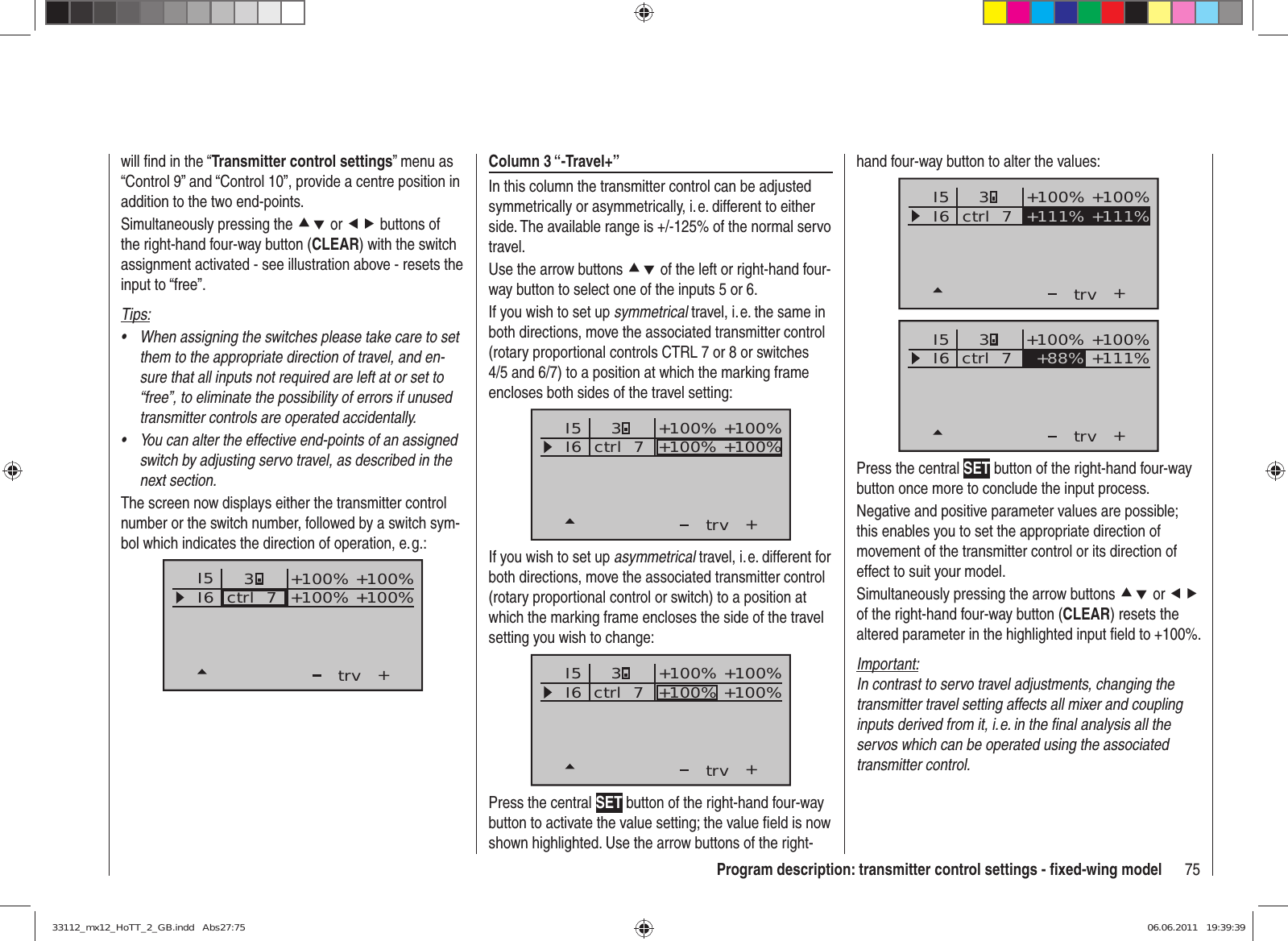 75Program description: transmitter control settings - ﬁ xed-wing modelwill ﬁ nd in the “Transmitter control settings” menu as “Control 9” and “Control 10”, provide a centre position in addition to the two end-points.Simultaneously pressing the cd or ef buttons of the right-hand four-way button (CLEAR) with the switch assignment activated - see illustration above - resets the input to “free”.Tips:When assigning the switches please take care to set • them to the appropriate direction of travel, and en-sure that all inputs not required are left at or set to “free”, to eliminate the possibility of errors if unused transmitter controls are operated accidentally.You can alter the effective end-points of an assigned • switch by adjusting servo travel, as described in the next section.The screen now displays either the transmitter control number or the switch number, followed by a switch sym-bol which indicates the direction of operation, e. g.:I5I6+trvctrl  73+100% +100%+100%+100%Column 3 “-Travel+”In this column the transmitter control can be adjusted symmetrically or asymmetrically, i. e. different to either side. The available range is +/-125% of the normal servo travel.Use the arrow buttons cd of the left or right-hand four-way button to select one of the inputs 5 or 6.If you wish to set up symmetrical travel, i. e. the same in both directions, move the associated transmitter control (rotary proportional controls CTRL 7 or 8 or switches 4/5 and 6/7) to a position at which the marking frame encloses both sides of the travel setting:I5I6+trv3ctrl  7 +100% +100%+100% +100%If you wish to set up asymmetrical travel, i. e. different for both directions, move the associated transmitter control (rotary proportional control or switch) to a position at which the marking frame encloses the side of the travel setting you wish to change:I5I6+trvctrl  73+100% +100%+100% +100%Press the central SET button of the right-hand four-way button to activate the value setting; the value ﬁ eld is now shown highlighted. Use the arrow buttons of the right-hand four-way button to alter the values:I5I6+trvctrl  7 +111% +111%3+100% +100%I5I6+trv+100% +100%ctrl  7 +88% +111%3Press the central SET button of the right-hand four-way button once more to conclude the input process.Negative and positive parameter values are possible; this enables you to set the appropriate direction of movement of the transmitter control or its direction of effect to suit your model.Simultaneously pressing the arrow buttons cd or ef of the right-hand four-way button (CLEAR) resets the altered parameter in the highlighted input ﬁ eld to +100%.Important:In contrast to servo travel adjustments, changing the transmitter travel setting affects all mixer and coupling inputs derived from it, i. e. in the ﬁ nal analysis all the servos which can be operated using the associated transmitter control.33112_mx12_HoTT_2_GB.indd   Abs27:7533112_mx12_HoTT_2_GB.indd   Abs27:75 06.06.2011   19:39:3906.06.2011   19:39:39