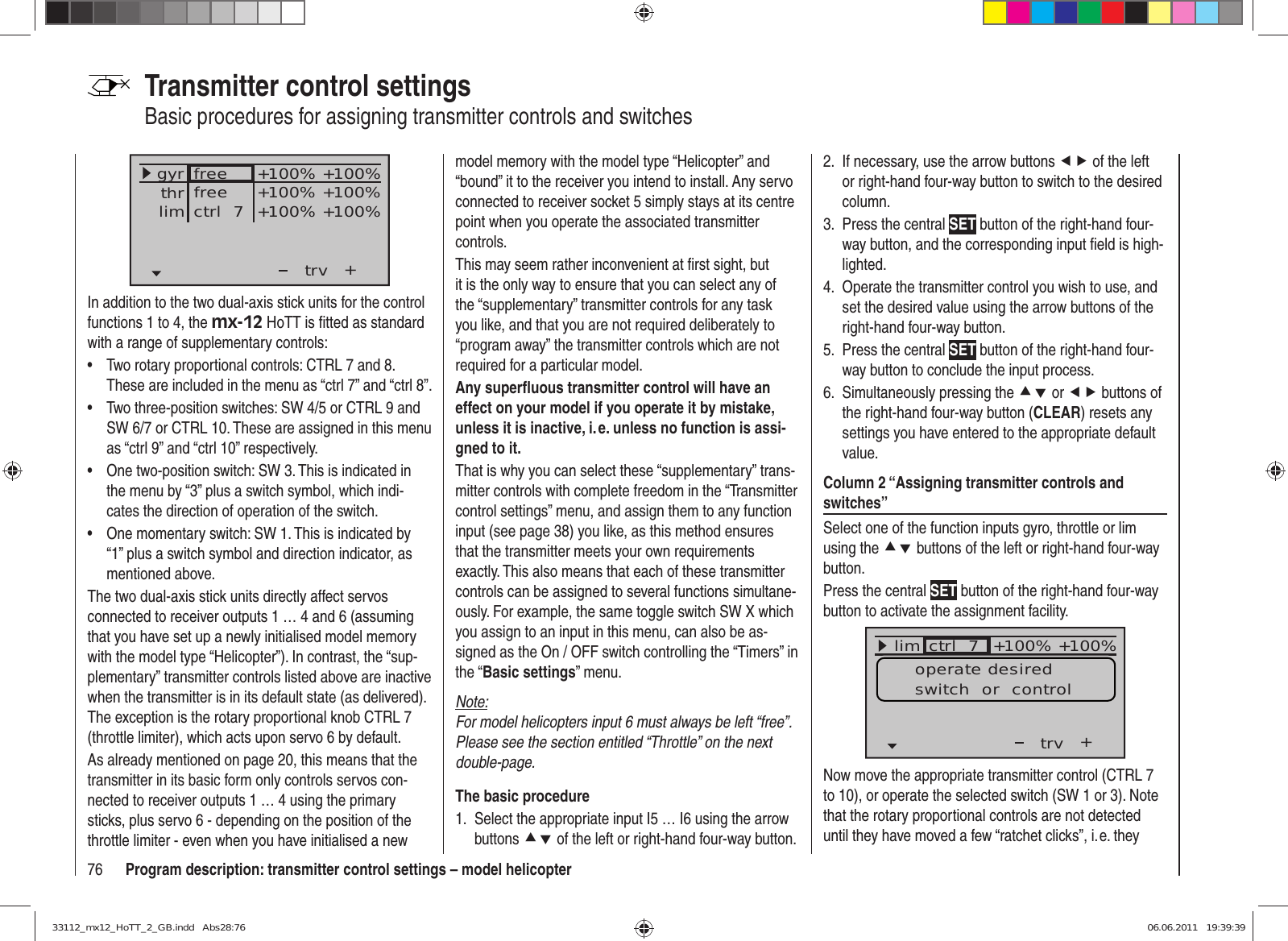 76 Program description: transmitter control settings – model helicopterTransmitter control settingsBasic procedures for assigning transmitter controls and switches+trvfreefreectrl  7+100% +100%+100% +100%+100% +100%thrgyrlimIn addition to the two dual-axis stick units for the control functions 1 to 4, the mx-12 HoTT is ﬁ tted as standard with a range of supplementary controls:Two rotary proportional controls: CTRL 7 and 8. • These are included in the menu as “ctrl 7” and “ctrl 8”.Two three-position switches: SW 4/5 or CTRL 9 and • SW 6/7 or CTRL 10. These are assigned in this menu as “ctrl 9” and “ctrl 10” respectively.One two-position switch: SW 3. This is indicated in • the menu by “3” plus a switch symbol, which indi-cates the direction of operation of the switch.One momentary switch: SW 1. This is indicated by • “1” plus a switch symbol and direction indicator, as mentioned above.The two dual-axis stick units directly affect servos connected to receiver outputs 1 … 4 and 6 (assuming that you have set up a newly initialised model memory with the model type “Helicopter”). In contrast, the “sup-plementary” transmitter controls listed above are inactive when the transmitter is in its default state (as delivered). The exception is the rotary proportional knob CTRL 7 (throttle limiter), which acts upon servo 6 by default.As already mentioned on page 20, this means that the transmitter in its basic form only controls servos con-nected to receiver outputs 1 … 4 using the primary sticks, plus servo 6 - depending on the position of the throttle limiter - even when you have initialised a new model memory with the model type “Helicopter” and “bound” it to the receiver you intend to install. Any servo connected to receiver socket 5 simply stays at its centre point when you operate the associated transmitter controls.This may seem rather inconvenient at ﬁ rst sight, but it is the only way to ensure that you can select any of the “supplementary” transmitter controls for any task you like, and that you are not required deliberately to “program away” the transmitter controls which are not required for a particular model.Any superﬂ uous transmitter control will have an effect on your model if you operate it by mistake, unless it is inactive, i. e. unless no function is assi-gned to it.That is why you can select these “supplementary” trans-mitter controls with complete freedom in the “Transmitter control settings” menu, and assign them to any function input (see page 38) you like, as this method ensures that the transmitter meets your own requirements exactly. This also means that each of these transmitter controls can be assigned to several functions simultane-ously. For example, the same toggle switch SW X which you assign to an input in this menu, can also be as-signed as the On / OFF switch controlling the “Timers” in the “Basic settings” menu.Note:For model helicopters input 6 must always be left “free”. Please see the section entitled “Throttle” on the next double-page.The basic procedureSelect the appropriate input I5 … I6 using the arrow 1. buttons cd of the left or right-hand four-way button.If necessary, use the arrow buttons 2.  ef of the left or right-hand four-way button to switch to the desired column.Press the central 3.  SET button of the right-hand four-way button, and the corresponding input ﬁ eld is high-lighted.Operate the transmitter control you wish to use, and 4. set the desired value using the arrow buttons of the right-hand four-way button.Press the central 5.  SET button of the right-hand four-way button to conclude the input process.Simultaneously pressing the 6.  cd or ef buttons of the right-hand four-way button (CLEAR) resets any settings you have entered to the appropriate default value.Column 2 “Assigning transmitter controls and switches”Select one of the function inputs gyro, throttle or lim using the cd buttons of the left or right-hand four-way button.Press the central SET button of the right-hand four-way button to activate the assignment facility.+trv100% 100%100% 100%++++freifreictrl  7GasGyrlim +100% +100%operate desiredswitch  or  controlNow move the appropriate transmitter control (CTRL 7 to 10), or operate the selected switch (SW 1 or 3). Note that the rotary proportional controls are not detected until they have moved a few “ratchet clicks”, i. e. they 33112_mx12_HoTT_2_GB.indd   Abs28:7633112_mx12_HoTT_2_GB.indd   Abs28:76 06.06.2011   19:39:3906.06.2011   19:39:39