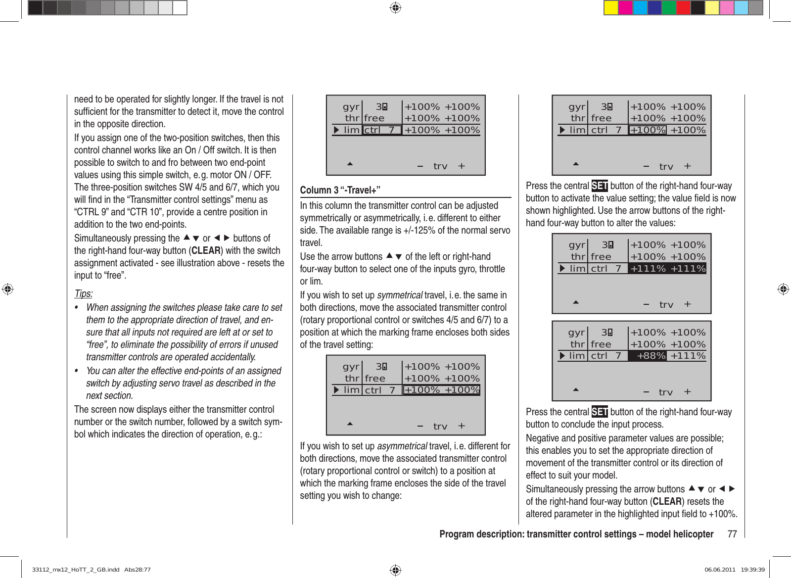 77Program description: transmitter control settings – model helicopter+3+100% +100%+100% +100%+100% +100%trvfreectrl  7thrgyrlimPress the central SET button of the right-hand four-way button to activate the value setting; the value ﬁ eld is now shown highlighted. Use the arrow buttons of the right-hand four-way button to alter the values:++111% +111%+100% +100%+100% +100%trvfreectrl  7thrgyrlim3++88%+100% +100%+100% +100%+111%trvfreectrl  7thrgyrlim3Press the central SET button of the right-hand four-way button to conclude the input process.Negative and positive parameter values are possible; this enables you to set the appropriate direction of movement of the transmitter control or its direction of effect to suit your model.Simultaneously pressing the arrow buttons cd or ef of the right-hand four-way button (CLEAR) resets the altered parameter in the highlighted input ﬁ eld to +100%.need to be operated for slightly longer. If the travel is not sufﬁ cient for the transmitter to detect it, move the control in the opposite direction.If you assign one of the two-position switches, then this control channel works like an On / Off switch. It is then possible to switch to and fro between two end-point values using this simple switch, e. g. motor ON / OFF. The three-position switches SW 4/5 and 6/7, which you will ﬁ nd in the “Transmitter control settings” menu as “CTRL 9” and “CTR 10”, provide a centre position in addition to the two end-points.Simultaneously pressing the cd or ef buttons of the right-hand four-way button (CLEAR) with the switch assignment activated - see illustration above - resets the input to “free”.Tips:When assigning the switches please take care to set • them to the appropriate direction of travel, and en-sure that all inputs not required are left at or set to “free”, to eliminate the possibility of errors if unused transmitter controls are operated accidentally.You can alter the effective end-points of an assigned • switch by adjusting servo travel as described in the next section.The screen now displays either the transmitter control number or the switch number, followed by a switch sym-bol which indicates the direction of operation, e. g.:+trvfreectrl  7thrgyrlim3+100% +100%+100% +100%+100% +100%Column 3 “-Travel+”In this column the transmitter control can be adjusted symmetrically or asymmetrically, i. e. different to either side. The available range is +/-125% of the normal servo travel.Use the arrow buttons cd of the left or right-hand four-way button to select one of the inputs gyro, throttle or lim.If you wish to set up symmetrical travel, i. e. the same in both directions, move the associated transmitter control (rotary proportional control or switches 4/5 and 6/7) to a position at which the marking frame encloses both sides of the travel setting:+3+100% +100%+100% +100%+100% +100%trvfreectrl  7thrgyrlimIf you wish to set up asymmetrical travel, i. e. different for both directions, move the associated transmitter control (rotary proportional control or switch) to a position at which the marking frame encloses the side of the travel setting you wish to change:33112_mx12_HoTT_2_GB.indd   Abs28:7733112_mx12_HoTT_2_GB.indd   Abs28:77 06.06.2011   19:39:3906.06.2011   19:39:39