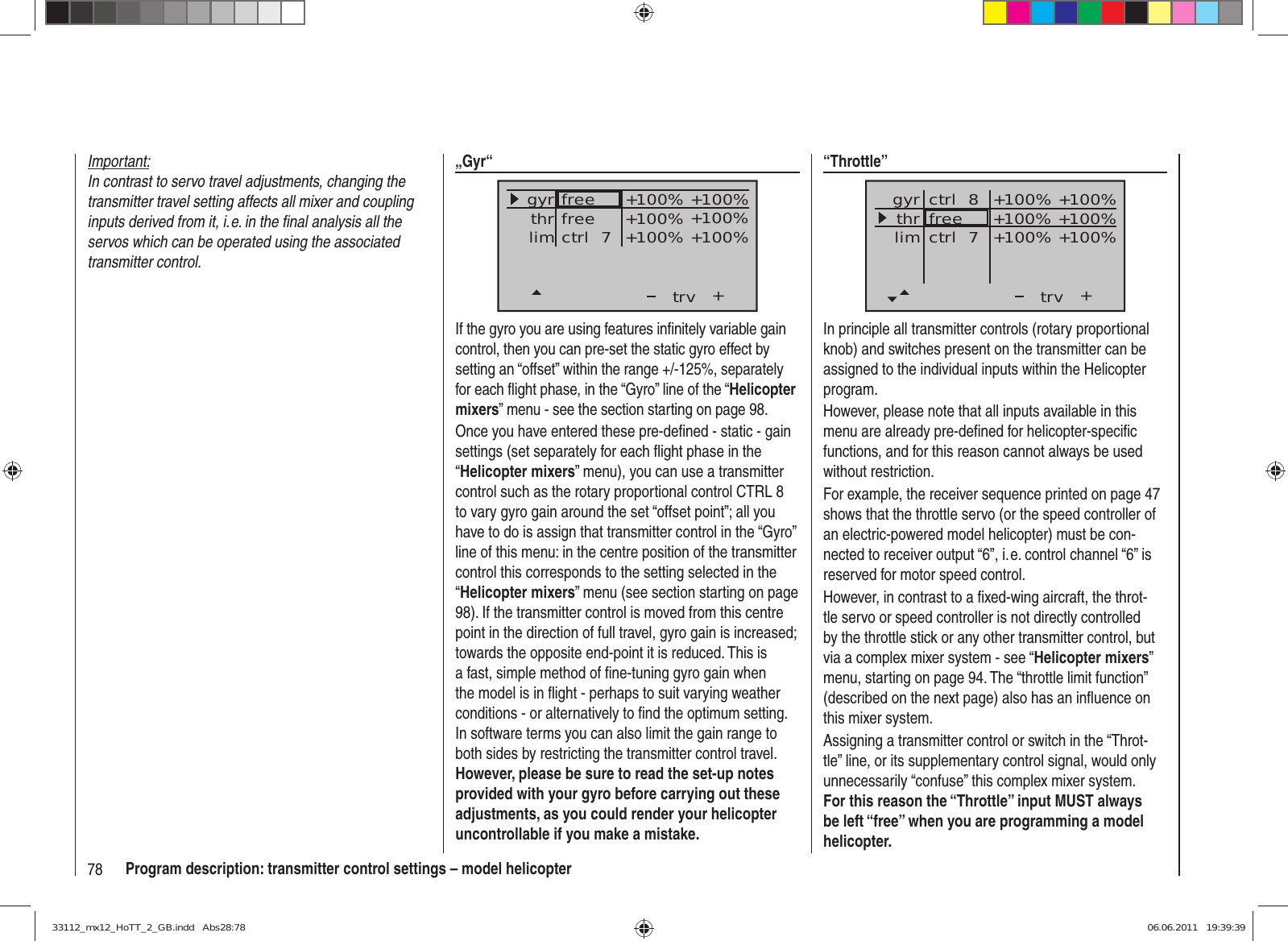 78 Program description: transmitter control settings – model helicopterImportant:In contrast to servo travel adjustments, changing the transmitter travel setting affects all mixer and coupling inputs derived from it, i. e. in the ﬁ nal analysis all the servos which can be operated using the associated transmitter control.“Throttle”++100%+100% +100%+100% +100%+100%trvfreectrl  8ctrl  7thrgyrlimIn principle all transmitter controls (rotary proportional knob) and switches present on the transmitter can be assigned to the individual inputs within the Helicopter program.However, please note that all inputs available in this menu are already pre-deﬁ ned for helicopter-speciﬁ c functions, and for this reason cannot always be used without restriction.For example, the receiver sequence printed on page 47 shows that the throttle servo (or the speed controller of an electric-powered model helicopter) must be con-nected to receiver output “6”, i. e. control channel “6” is reserved for motor speed control.However, in contrast to a ﬁ xed-wing aircraft, the throt-tle servo or speed controller is not directly controlled by the throttle stick or any other transmitter control, but via a complex mixer system - see “Helicopter mixers” menu, starting on page 94. The “throttle limit function” (described on the next page) also has an inﬂ uence on this mixer system.Assigning a transmitter control or switch in the “Throt-tle” line, or its supplementary control signal, would only unnecessarily “confuse” this complex mixer system. For this reason the “Throttle” input MUST always be left “free” when you are programming a model helicopter.„Gyr“+trvthrgyrlim +100%+100% +100%+100% +100%+100%freectrl  7freeIf the gyro you are using features inﬁ nitely variable gain control, then you can pre-set the static gyro effect by setting an “offset” within the range +/-125%, separately for each ﬂ ight phase, in the “Gyro” line of the “Helicopter mixers” menu - see the section starting on page 98.Once you have entered these pre-deﬁ ned - static - gain settings (set separately for each ﬂ ight phase in the “Helicopter mixers” menu), you can use a transmitter control such as the rotary proportional control CTRL 8 to vary gyro gain around the set “offset point”; all you have to do is assign that transmitter control in the “Gyro” line of this menu: in the centre position of the transmitter control this corresponds to the setting selected in the “Helicopter mixers” menu (see section starting on page 98). If the transmitter control is moved from this centre point in the direction of full travel, gyro gain is increased; towards the opposite end-point it is reduced. This is a fast, simple method of ﬁ ne-tuning gyro gain when the model is in ﬂ ight - perhaps to suit varying weather conditions - or alternatively to ﬁ nd the optimum setting. In software terms you can also limit the gain range to both sides by restricting the transmitter control travel. However, please be sure to read the set-up notes provided with your gyro before carrying out these adjustments, as you could render your helicopter uncontrollable if you make a mistake.33112_mx12_HoTT_2_GB.indd   Abs28:7833112_mx12_HoTT_2_GB.indd   Abs28:78 06.06.2011   19:39:3906.06.2011   19:39:39