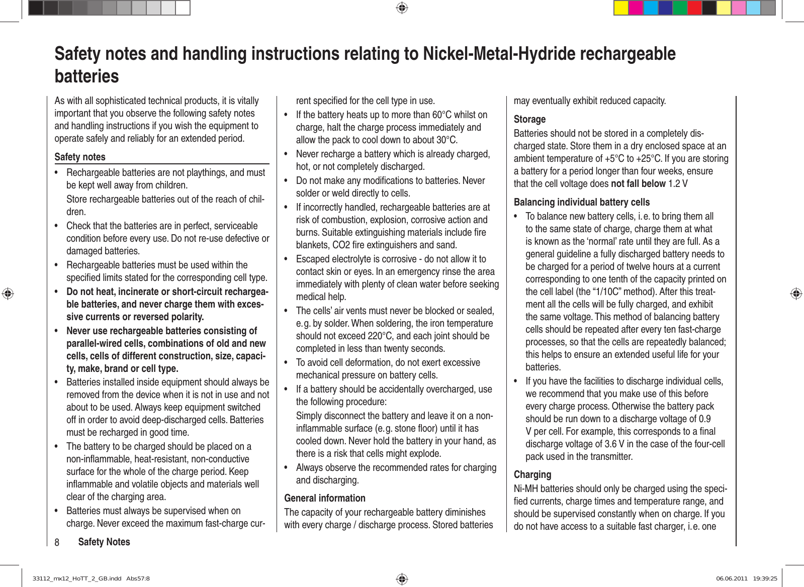 8Safety NotesSafety notes and handling instructions relating to Nickel-Metal-Hydride rechargeable batteriesAs with all sophisticated technical products, it is vitally important that you observe the following safety notes and handling instructions if you wish the equipment to operate safely and reliably for an extended period.Safety notesRechargeable batteries are not playthings, and must • be kept well away from children.Store rechargeable batteries out of the reach of chil-dren.Check that the batteries are in perfect, serviceable • condition before every use. Do not re-use defective or damaged batteries.Rechargeable batteries must be used within the • speciﬁ ed limits stated for the corresponding cell type.Do not heat, incinerate or short-circuit rechargea-• ble batteries, and never charge them with exces-sive currents or reversed polarity.Never use rechargeable batteries consisting of • parallel-wired cells, combinations of old and new cells, cells of different construction, size, capaci-ty, make, brand or cell type.Batteries installed inside equipment should always be • removed from the device when it is not in use and not about to be used. Always keep equipment switched off in order to avoid deep-discharged cells. Batteries must be recharged in good time.The battery to be charged should be placed on a • non-inﬂ ammable, heat-resistant, non-conductive surface for the whole of the charge period. Keep inﬂ ammable and volatile objects and materials well clear of the charging area.Batteries must always be supervised when on • charge. Never exceed the maximum fast-charge cur-rent speciﬁ ed for the cell type in use.If the battery heats up to more than 60°C whilst on • charge, halt the charge process immediately and allow the pack to cool down to about 30°C.Never recharge a battery which is already charged, • hot, or not completely discharged.Do not make any modiﬁ cations to batteries. Never • solder or weld directly to cells.If incorrectly handled, rechargeable batteries are at • risk of combustion, explosion, corrosive action and burns. Suitable extinguishing materials include ﬁ re blankets, CO2 ﬁ re extinguishers and sand.Escaped electrolyte is corrosive - do not allow it to • contact skin or eyes. In an emergency rinse the area immediately with plenty of clean water before seeking medical help.The cells’ air vents must never be blocked or sealed, • e. g. by solder. When soldering, the iron temperature should not exceed 220°C, and each joint should be completed in less than twenty seconds.To avoid cell deformation, do not exert excessive • mechanical pressure on battery cells.If a battery should be accidentally overcharged, use • the following procedure:Simply disconnect the battery and leave it on a non-inﬂ ammable surface (e. g. stone ﬂ oor) until it has cooled down. Never hold the battery in your hand, as there is a risk that cells might explode.Always observe the recommended rates for charging • and discharging.General informationThe capacity of your rechargeable battery diminishes with every charge / discharge process. Stored batteries may eventually exhibit reduced capacity.StorageBatteries should not be stored in a completely dis-charged state. Store them in a dry enclosed space at an ambient temperature of +5°C to +25°C. If you are storing a battery for a period longer than four weeks, ensure that the cell voltage does not fall below 1.2 VBalancing individual battery cellsTo balance new battery cells, i. e. to bring them all • to the same state of charge, charge them at what is known as the ‘normal’ rate until they are full. As a general guideline a fully discharged battery needs to be charged for a period of twelve hours at a current corresponding to one tenth of the capacity printed on the cell label (the “1/10C” method). After this treat-ment all the cells will be fully charged, and exhibit the same voltage. This method of balancing battery cells should be repeated after every ten fast-charge processes, so that the cells are repeatedly balanced; this helps to ensure an extended useful life for your batteries.If you have the facilities to discharge individual cells, • we recommend that you make use of this before every charge process. Otherwise the battery pack should be run down to a discharge voltage of 0.9 V per cell. For example, this corresponds to a ﬁ nal discharge voltage of 3.6 V in the case of the four-cell pack used in the transmitter.ChargingNi-MH batteries should only be charged using the speci-ﬁ ed currents, charge times and temperature range, and should be supervised constantly when on charge. If you do not have access to a suitable fast charger, i. e. one 33112_mx12_HoTT_2_GB.indd   Abs57:833112_mx12_HoTT_2_GB.indd   Abs57:8 06.06.2011   19:39:2506.06.2011   19:39:25