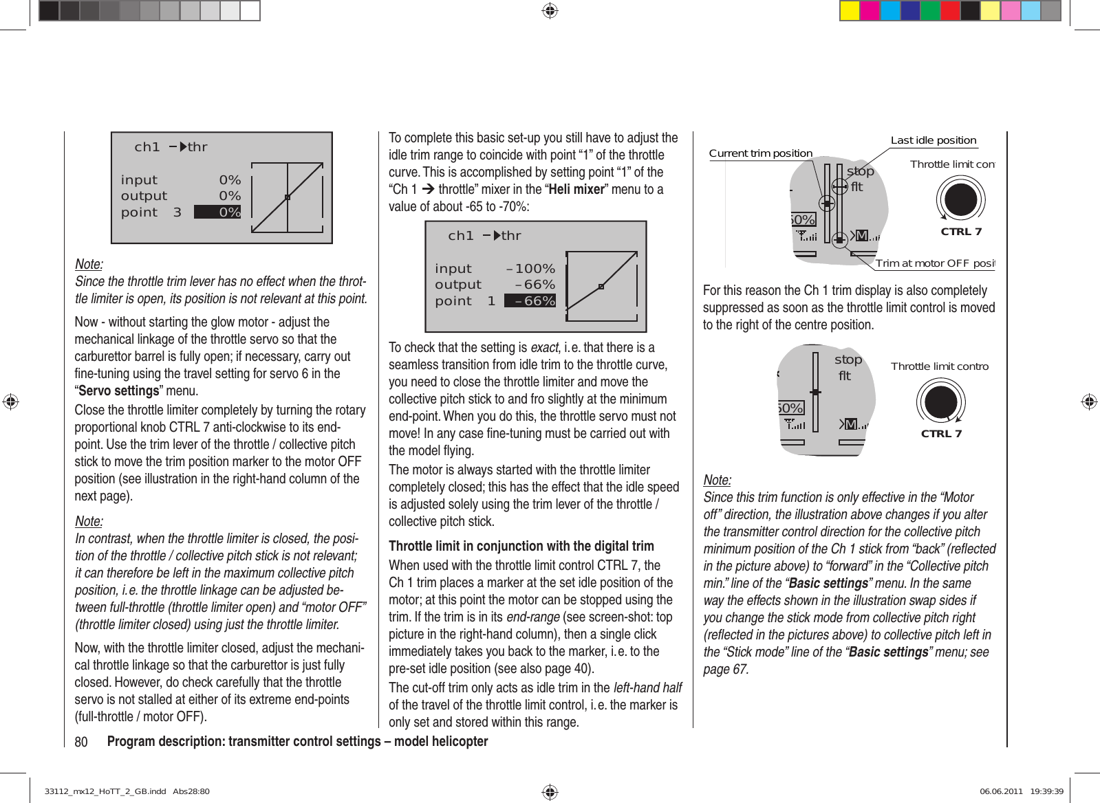 80 Program description: transmitter control settings – model helicopterinputoutputpoint 30%0%0%ch1 thrNote:Since the throttle trim lever has no effect when the throt-tle limiter is open, its position is not relevant at this point.Now - without starting the glow motor - adjust the mechanical linkage of the throttle servo so that the carburettor barrel is fully open; if necessary, carry out ﬁ ne-tuning using the travel setting for servo 6 in the “Servo settings” menu.Close the throttle limiter completely by turning the rotary proportional knob CTRL 7 anti-clockwise to its end-point. Use the trim lever of the throttle / collective pitch stick to move the trim position marker to the motor OFF position (see illustration in the right-hand column of the next page).Note:In contrast, when the throttle limiter is closed, the posi-tion of the throttle / collective pitch stick is not relevant; it can therefore be left in the maximum collective pitch position, i. e. the throttle linkage can be adjusted be-tween full-throttle (throttle limiter open) and “motor OFF” (throttle limiter closed) using just the throttle limiter.Now, with the throttle limiter closed, adjust the mechani-cal throttle linkage so that the carburettor is just fully closed. However, do check carefully that the throttle servo is not stalled at either of its extreme end-points (full-throttle / motor OFF).GRAUBELE#013:33hstop fltK780:000:00RX0.0V50%5.2V 2.4MCTRL 7Current trim positionTrim at motor OFF positLast idle positionThrottle limit contFor this reason the Ch 1 trim display is also completely suppressed as soon as the throttle limit control is moved to the right of the centre position.GRAUBELE#013:33hstop fltK780:000:00RX0.0V50%5.2V M2.4CTRL 7Throttle limit controNote:Since this trim function is only effective in the “Motor off” direction, the illustration above changes if you alter the transmitter control direction for the collective pitch minimum position of the Ch 1 stick from “back” (reﬂ ected in the picture above) to “forward” in the “Collective pitch min.” line of the “Basic settings” menu. In the same way the effects shown in the illustration swap sides if you change the stick mode from collective pitch right (reﬂ ected in the pictures above) to collective pitch left in the “Stick mode” line of the “Basic settings” menu; see page 67.To complete this basic set-up you still have to adjust the idle trim range to coincide with point “1” of the throttle curve. This is accomplished by setting point “1” of the “Ch 1 ¼ throttle” mixer in the “Heli mixer” menu to a value of about -65 to -70%:inputoutputpoint 1–100%–66%–66%ch1 thrTo check that the setting is exact, i. e. that there is a seamless transition from idle trim to the throttle curve, you need to close the throttle limiter and move the collective pitch stick to and fro slightly at the minimum end-point. When you do this, the throttle servo must not move! In any case ﬁ ne-tuning must be carried out with the model ﬂ ying.The motor is always started with the throttle limiter completely closed; this has the effect that the idle speed is adjusted solely using the trim lever of the throttle / collective pitch stick.Throttle limit in conjunction with the digital trimWhen used with the throttle limit control CTRL 7, the Ch 1 trim places a marker at the set idle position of the motor; at this point the motor can be stopped using the trim. If the trim is in its end-range (see screen-shot: top picture in the right-hand column), then a single click immediately takes you back to the marker, i. e. to the pre-set idle position (see also page 40).The cut-off trim only acts as idle trim in the left-hand half of the travel of the throttle limit control, i. e. the marker is only set and stored within this range.33112_mx12_HoTT_2_GB.indd   Abs28:8033112_mx12_HoTT_2_GB.indd   Abs28:80 06.06.2011   19:39:3906.06.2011   19:39:39