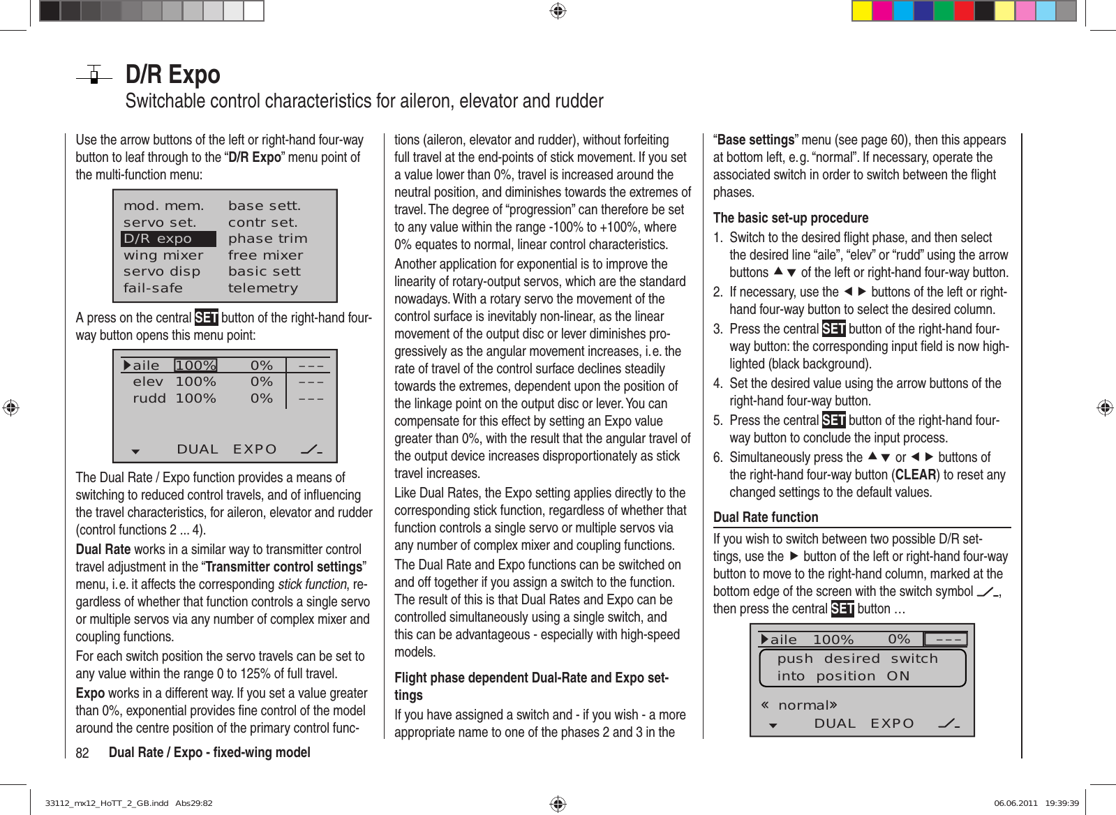 82 Dual Rate / Expo - ﬁ xed-wing modelD/R ExpoSwitchable control characteristics for aileron, elevator and rudderUse the arrow buttons of the left or right-hand four-way button to leaf through to the “D/R Expo” menu point of the multi-function menu:mod. mem.servo set.D/R expowing mixerbase sett.contr set.phase trimfree mixerservo disp basic settfail-safe telemetryA press on the central SET button of the right-hand four-way button opens this menu point:100%100%100% 0%0%0%aileelevruddDUAL EXPO–––––––––The Dual Rate / Expo function provides a means of switching to reduced control travels, and of inﬂ uencing the travel characteristics, for aileron, elevator and rudder (control functions 2 ... 4).Dual Rate works in a similar way to transmitter control travel adjustment in the “Transmitter control settings” menu, i. e. it affects the corresponding stick function, re-gardless of whether that function controls a single servo or multiple servos via any number of complex mixer and coupling functions.For each switch position the servo travels can be set to any value within the range 0 to 125% of full travel.Expo works in a different way. If you set a value greater than 0%, exponential provides ﬁ ne control of the model around the centre position of the primary control func-tions (aileron, elevator and rudder), without forfeiting full travel at the end-points of stick movement. If you set a value lower than 0%, travel is increased around the neutral position, and diminishes towards the extremes of travel. The degree of “progression” can therefore be set to any value within the range -100% to +100%, where 0% equates to normal, linear control characteristics.Another application for exponential is to improve the linearity of rotary-output servos, which are the standard nowadays. With a rotary servo the movement of the control surface is inevitably non-linear, as the linear movement of the output disc or lever diminishes pro-gressively as the angular movement increases, i. e. the rate of travel of the control surface declines steadily towards the extremes, dependent upon the position of the linkage point on the output disc or lever. You can compensate for this effect by setting an Expo value greater than 0%, with the result that the angular travel of the output device increases disproportionately as stick travel increases.Like Dual Rates, the Expo setting applies directly to the corresponding stick function, regardless of whether that function controls a single servo or multiple servos via any number of complex mixer and coupling functions.The Dual Rate and Expo functions can be switched on and off together if you assign a switch to the function. The result of this is that Dual Rates and Expo can be controlled simultaneously using a single switch, and this can be advantageous - especially with high-speed models.Flight phase dependent Dual-Rate and Expo set-tingsIf you have assigned a switch and - if you wish - a more appropriate name to one of the phases 2 and 3 in the “Base settings” menu (see page 60), then this appears at bottom left, e. g. “normal”. If necessary, operate the associated switch in order to switch between the ﬂ ight phases.The basic set-up procedureSwitch to the desired ﬂ ight phase, and then select 1. the desired line “aile”, “elev” or “rudd” using the arrow buttons cd of the left or right-hand four-way button.If necessary, use the 2.  ef buttons of the left or right-hand four-way button to select the desired column.Press the central 3.  SET button of the right-hand four-way button: the corresponding input ﬁ eld is now high-lighted (black background).Set the desired value using the arrow buttons of the 4. right-hand four-way button.Press the central 5.  SET button of the right-hand four-way button to conclude the input process.Simultaneously press the 6.  cd or ef buttons of the right-hand four-way button (CLEAR) to reset any changed settings to the default values.Dual Rate functionIf you wish to switch between two possible D/R set-tings, use the f button of the left or right-hand four-way button to move to the right-hand column, marked at the bottom edge of the screen with the switch symbol  , then press the central SET button … 100%100%100% 0%0%0%aileHRSRDUAL EXPO–––––––––normalpush  desired  switchinto  position  ON33112_mx12_HoTT_2_GB.indd   Abs29:8233112_mx12_HoTT_2_GB.indd   Abs29:82 06.06.2011   19:39:3906.06.2011   19:39:39