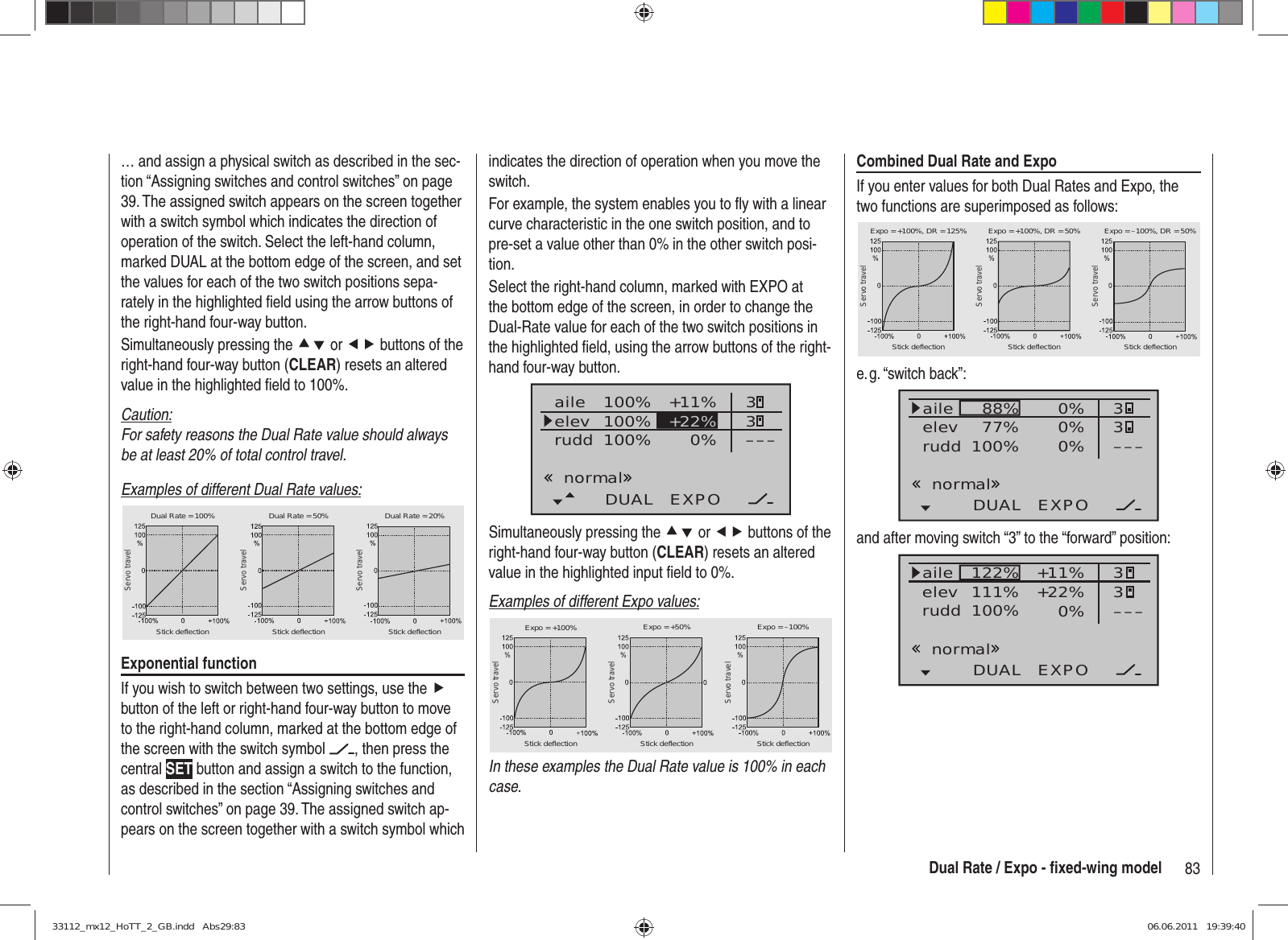 83Dual Rate / Expo - ﬁ xed-wing modelindicates the direction of operation when you move the switch.For example, the system enables you to ﬂ y with a linear curve characteristic in the one switch position, and to pre-set a value other than 0% in the other switch posi-tion.Select the right-hand column, marked with EXPO at the bottom edge of the screen, in order to change the Dual-Rate value for each of the two switch positions in the highlighted ﬁ eld, using the arrow buttons of the right-hand four-way button.100%100%100% +11%0%aileelevruddDUAL EXPO33–––+22%normalSimultaneously pressing the cd or ef buttons of the right-hand four-way button (CLEAR) resets an altered value in the highlighted input ﬁ eld to 0%.Examples of different Expo values:Servo travelServo travelServo travelStick deflection Stick deflection Stick deflectionExpo = +100% Expo = +50% Expo = –100%In these examples the Dual Rate value is 100% in each case.… and assign a physical switch as described in the sec-tion “Assigning switches and control switches” on page 39. The assigned switch appears on the screen together with a switch symbol which indicates the direction of operation of the switch. Select the left-hand column, marked DUAL at the bottom edge of the screen, and set the values for each of the two switch positions sepa-rately in the highlighted ﬁ eld using the arrow buttons of the right-hand four-way button.Simultaneously pressing the cd or ef buttons of the right-hand four-way button (CLEAR) resets an altered value in the highlighted ﬁ eld to 100%.Caution:For safety reasons the Dual Rate value should always be at least 20% of total control travel.Examples of different Dual Rate values:Servo travelServo travelServo travelStick deflection Stick deflection Stick deflectionDual Rate = 100% Dual Rate = 50% Dual Rate = 20%Exponential functionIf you wish to switch between two settings, use the f button of the left or right-hand four-way button to move to the right-hand column, marked at the bottom edge of the screen with the switch symbol  , then press the central SET button and assign a switch to the function, as described in the section “Assigning switches and control switches” on page 39. The assigned switch ap-pears on the screen together with a switch symbol which Combined Dual Rate and ExpoIf you enter values for both Dual Rates and Expo, the two functions are superimposed as follows:Servo travelServo travelServo travelStick deflection Stick deflection Stick deflectionExpo = +100%, DR = 125% Expo = +100%, DR = 50% Expo = –100%, DR = 50%e. g. “switch  back”:88%100%77% 0%0%DUAL EXPO33–––0%aileelevruddnormaland after moving switch “3” to the “forward” position:122%100%111% +11%0%DUAL EXPO33–––+22%aileelevruddnormal33112_mx12_HoTT_2_GB.indd   Abs29:8333112_mx12_HoTT_2_GB.indd   Abs29:83 06.06.2011   19:39:4006.06.2011   19:39:40